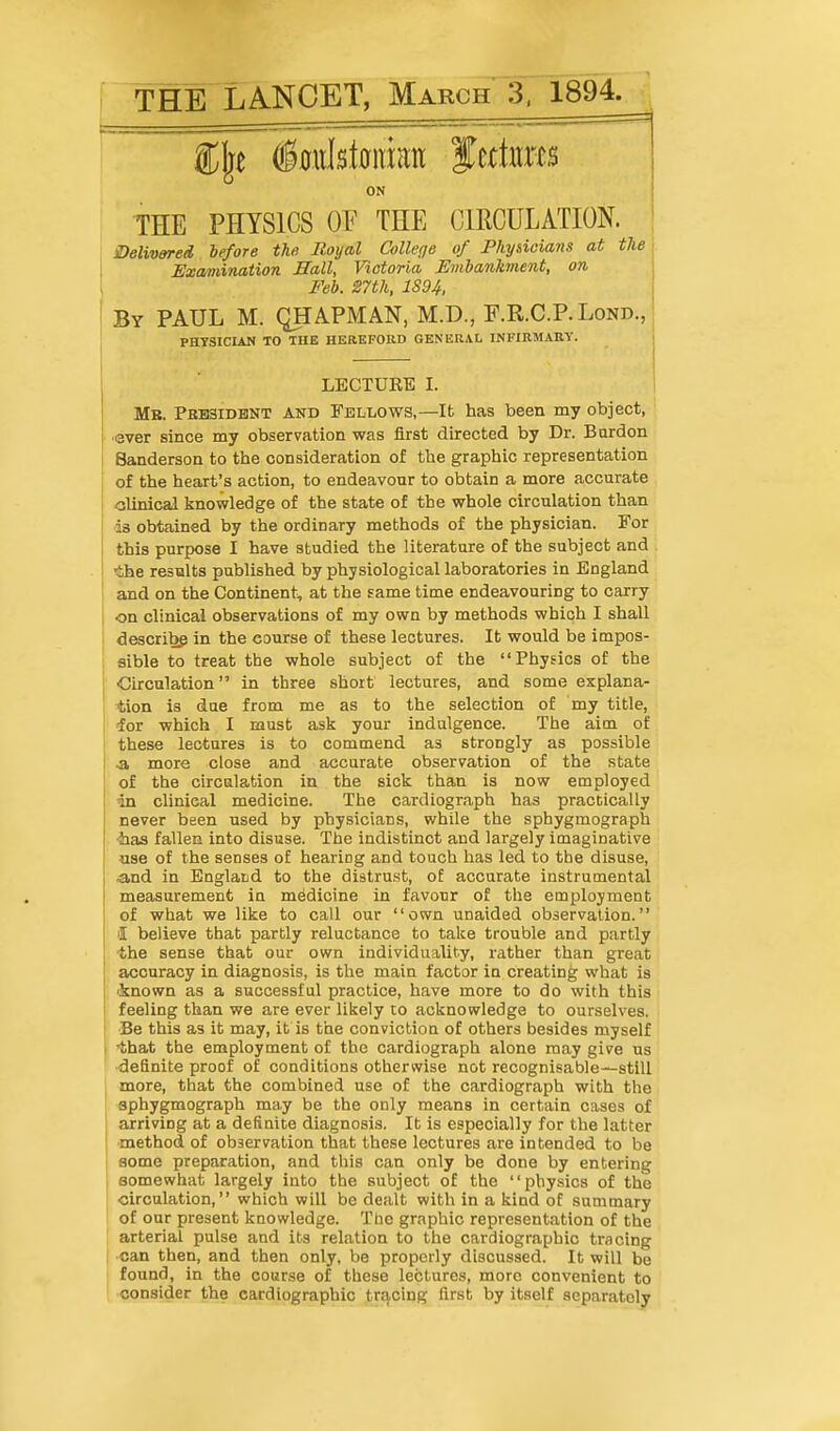 THE LANCET, March 3. 1894. ON I THE PHYSICS OF THE CIRCULATION. | S)elivered before the Royal College of Physicians at the\ Essaviination Hall, Victoria Embankment, on Feb. 27th, 1894. By PAUL M. QHAPMAN, M.D., F.R.C.P.Lond., PHYSICIAN TO THE HEaEFORD GENERAL INFIRMARY. LECTURE I. Mb. PBB3IDBNT AND FELLOWS,—Ifc has been my object, •ever since my observation was first directed by Dr. Bardon Sanderson to the consideration of the graphic representation of the heart's action, to endeavour to obtain a more accurate olinicaJ knowledge of the state of the whole circulation than ■is obtained by the ordinary methods of the physician. For this purpose I have studied the literature of the subject and the results published by physiological laboratories in England and on the Continent, at the same time endeavouring to carry on clinical observations of my own by methods which I shall describg in the course of these lectures. It would be impos- eible to treat the whole subject of the Physics of the Circulation in three short lectures, and some explana- ^;ion is due from me as to the selection of my title, for which I must ask your indulgence. The aim of these lectures is to commend as strongly as possible ■a more close and accurate observation of the state of the circulation in the sick than is now employed in clinical medicine. The cardiograph has practically never been used by physicians, while the sphygmograph ■has fallen into disuse. The indistinct and largely imaginative ase of the senses of hearing and touch has led to the disuse, .and in Englatd to the distrust, of accurate instrumental measurement in medicine in favour of the employment of what we like to call our own unaided observation. I believe that partly reluctance to take trouble and partly the sense that our own individuality, rather than great accuracy in diagnosis, is the main factor in creating what is 'known as a successful practice, have more to do with this feeling than we are ever likely co acknowledge to ourselves. Be this as it may, it is the conviction of others besides myself •that the employment of the cardiograph alone may give us definite proof of conditions otherwise not recognisable-^stiU more, that the combined use of the cardiograph with the sphygmograph may be the only means in certain cases of arriving at a definite diagnosis. It is especially for the latter ■method of observation that these lectures are intended to be some preparation, and this can only be done by entering somewhat largely into the subject of the physics of the circulation, which will be dealt with in a kind of summary of our present knowledge. Tlio graphic representation of the arterial pulse and its relation to the cardiographic tracing •can then, and then only, be properly discussed. It will be found, in the course of these lectures, more convenient to consider the cardiographic tracing first by itself separately