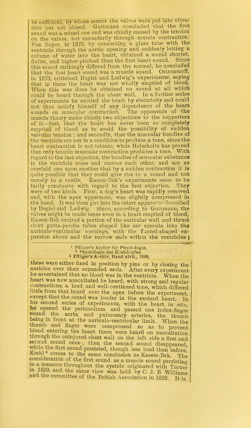 be tuffioierif,' by whose means the valves were puFinto vibra- tion but not closed. Guttmann concluded that the first sound was a mixed one and was chieQy caused by the tension on the valves, but secondarily through muscle contraction. Von Bayer, in 1870, by connecting a glass tube with the ventricle through the aortic opening and suddenly letting a column of water into the heart, obfained a sound shorter, duller, and higher-pitched than the first heart sound. Since this sound strikingly differed from the normal, he concluded that the first heart sound was a muscle sound. Ostroumoff, in 1873, criticised Dogiel and Ludwig's experiments, saying that in them the heart was not wholly emptied of blood. When this was done he obtained no sound at all which could be heard through the chest wall. In a f urther series of experiments he excited the heart by electricity and could not thus satisfy himself of any dependence of the heart sounds on muscular contraction. The opponents of the muscle theory make chiefly two objections to the supporters of it—first, that the heart has never been so completely emptied of blood as to avoid the possibility of sudden valvular tension ; and secondly, that the muscular bundles of the ventricle are not in a condition to produce a tone, since the heart contraction is not tetanic, while Helmholtz has proved that only tetanic muscular contraction produces a tone. With regard to the last objection, the bundles of muscular substance in the ventricle cross and recross each other, and are so overlaid one upon another that by a sudden contraction it is quite possible that they could give rise to a sound and not merely to a rustle. Kasem-Bek's experiments seem to be fairly conclusive with regard to the first objection. They were of two kinds. First, a dog's heart was rapidly removed and, with the apex uppermost, was slightly compressed in the hand. It was then put into the retort appara''- described by Dogiel and Ludwig. iSince, according to Guttmann, the valves might be made tense even in a heart emptied of blood, Kasem-Bek excised a portion of the auricular wall and thrust short gutta-percha tubes shaped like ear specula into the i auriculo-ventricular openings, with the fannel-shaped ex- pansion above and the narrow ends within the ventricles ; ————'  ——■—■ -—■— 1 Pfluaer's 4rcbiv fur Physiologie. ' Physiologie des KreLsliufes. 8 Pfluger's Aichiy, Band xlvii., 1890. ; these were either fixed in position by pins or by closing the , auricles over their expanded ends. After every experiment : he ascertained that no blood was in the ventricle. When the i heart was now auscultated he heard, with strong and regular contractions, a loud and well-continued tone, which differed little from that heard over the apex before the experiment, except that the sound was louder in the excised heart In his second series of experiments, with the heart in situ, he opened the pericardium and passed one index-finger round the aorta and pulmonary arteries, the thumb being m front at the auriculo-ventricular limit. When the thumb and finger were compressed so as to prevent blood entering the heart there were heard on auscultation through the uninjured chest wall on the left side a first and secoad sound once; then the second sound disappeared while the first sound persisted, though less loud than before' Krehl comes to the same conclusion as Kasem-Bek The consideration of the first sound as a muscle sound persisting in a measure throughout the systole originated with Turner the same view was held by C. J. B Williams and the committee of the British Association in 1836. It is