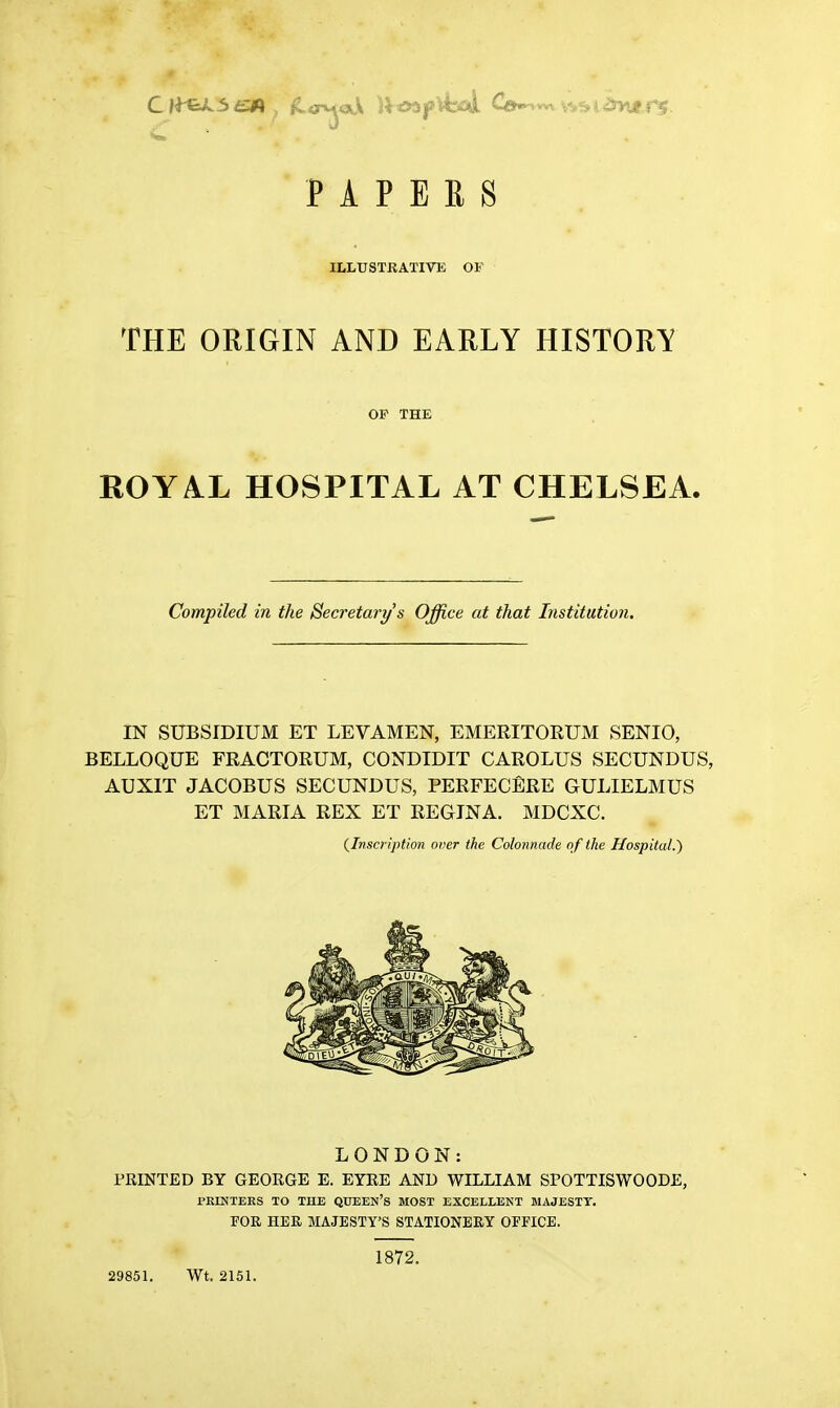 PAPERS ILLUSTRATIVE OF THE ORIGIN AND EARLY HISTORY OF THE ROYAL HOSPITAL AT CHELSEA. Compiled in the Secretai-y's Office at that Institution. IN SUBSIDIUM ET LEVAMEN, EMERITORUM SENIO, BELLOQUE FRACTORUM, CONDIDIT CAROLUS SECUNDUS, AUXIT JACOBUS SECUNDUS, PERFECERE GULIELMUS ET MARIA REX ET REGINA. MDCXC. (^Inscription over the Colonnade of the Hospital.') LONDON: PRINTED BY GEORGE E. EYRE AND WILLIAM SPOTTISWOODE, PRINTERS TO THE QUEEN's MOST EXCELLENT MAJESTY. FOR HER MAJESTY'S STATIONERY OFFICE. 29851. Wt. 2151. 1872.