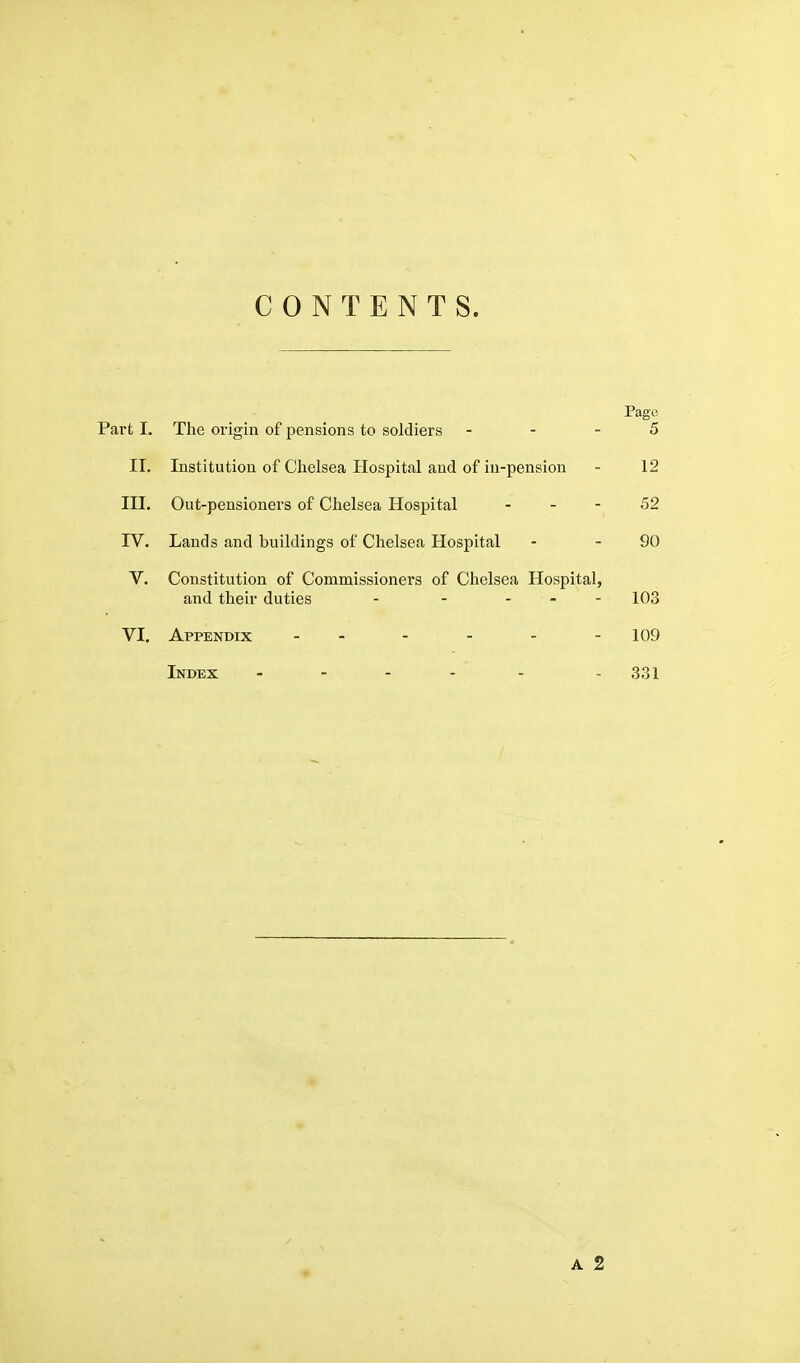 \ CONTENTS. Pago Part 1. The origin of pensions to soldiers - - - 5 II. Institution of Chelsea Hospital and of in-pension - 12 III. Out-pensioners of Chelsea Hosjaital - - - 52 IV. Lands and buildings of Chelsea Hospital - - 90 V. Constitution of Commissioners of Chelsea Hospital, and their duties - - - - - 103 VI. Appendix - - - - - -109 Index - - 331 A 2