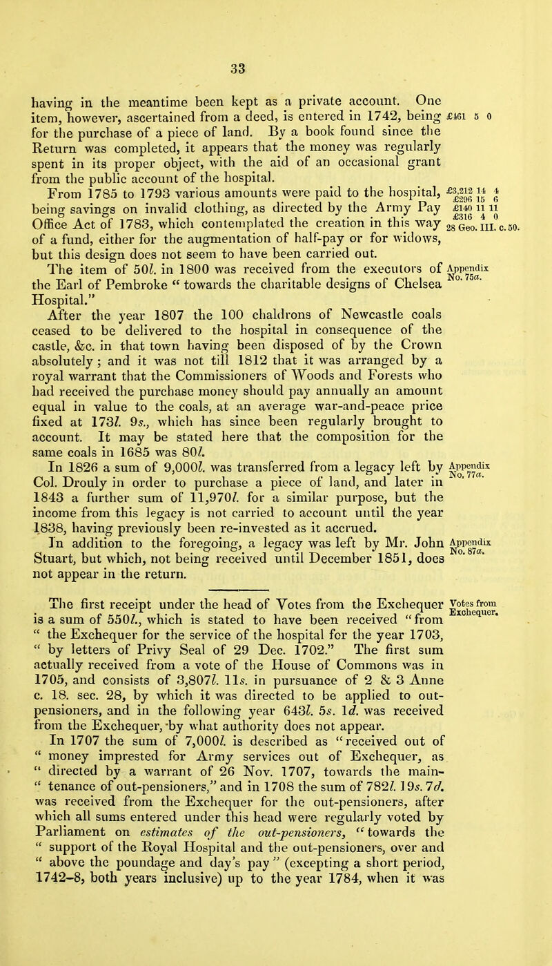 having in the meantime been kept as a private account. One item, however, ascertained from a deed, is entered in 1742, being sm 5 o for the purchase of a piece of land. By a book found since tlie Return was completed, it appears that the money was regularly spent in its proper object, with the aid of an occasional grant from the public account of the hospital. From 1785 to 1793 various amounts were paid to the hospital, ^ beino; savmss on invalid clothing, as directed by the Army Fay £i4o n ii Q ^ £316 4 0 Office Act of 1783, which contemplated the creation in this way 28 Geo.ill.c.50. of a fund, either for the augmentation of half-pay or for widows, but this design does not seem to have been carried out. The item of 501. in 1800 was received from the executors of Appendix the Earl of Pembroke  towards the charitable designs of Chelsea Hospital. After the year 1807 the 100 chaldrons of Newcastle coals ceased to be delivered to the hospital in consequence of the castle, &c. in that town having been disposed of by the Crown absolutely ; and it was not till 1812 that it was arranged by a roy^al warrant that the Commissioners of Woods and Forests who had received the purchase money should pay annually an amount equal in value to the coals, at an average war-and-peace price fixed at 173/. 95., which has since been regularly brought to account. It may be stated here that the composition for the same coals in 1685 was 80/. In 1826 a sum of 9,000/. was transferred from a legacy left by ^p^^^^'^ Col. Drouly in order to purchase a piece of land, and later in 1843 a further sum of 11,970/. for a similar purpose, but the income from this legacy is not carried to account until the year 1838, having previously been re-invested as it accrued. ]n addition to the foregoing, a legacy was left by Mr. John ^J'^l^^^ Stuart, but which, not being received until December 1851, does not appear in the return. The first receipt under the head of Votes from the Exchequer is a sum of 550/., which is stated to have been received  from  the Exchequer for the service of the hospital for the year 1703,  by letters of Privy Seal of 29 Dec. 1702. The first sum actually received from a vote of the House of Commons was in 1705, and consists of 3,807/. 11*. in pursuance of 2 & 3 Anne c. 18. sec. 28, by which it was directed to be applied to out- pensioners, and in the following year 643/. 55. Id. was received from the Exchequer,-by what authority does not appear. In 1707 the sum of 7,000/. is described as received out of  money imprested for Army services out of Exchequer, as  directed by a warrant of 26 Nov. 1707, towards the main-  tenance of out-pensioners/' and in 1708 the sum of 782/ 195. 7d. was received from the Exchequer for the out-pensioners, after which all sums entered under this head were regularly voted by Parliament on estimates of the out-pensioners,  towards the  support of the Royal Hospital and the out-pensioners, over and  above the poundage and day's pay  (excepting a short period, 1742-8, both years inclusive) up to the year 1784, when it was