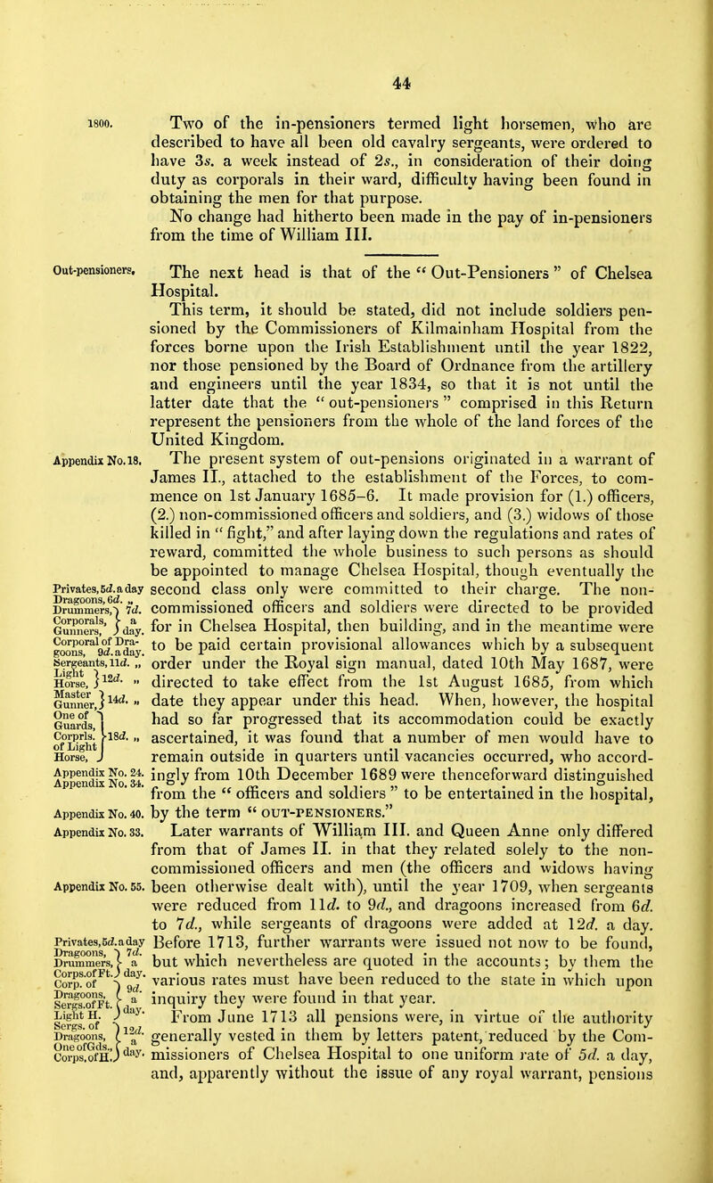 1800. Two of the in-pensioners termed light horsemen, vvho are described to have all been old cavalry sergeants, were ordered to liave 3s. a week instead of 2s., in consideration of their doing duty as corporals in their ward, difficulty having been found in obtaining the men for that purpose. No change had hitherto been made in the pay of in-pensioners from the time of William III. Out-pensioners. The next head is that of the  Out-Pensioners  of Chelsea Hospital. This term, it should be stated, did not include soldiers pen- sioned by the Commissioners of Kilmainham Hospital from the forces borne upon the Irish Establishment until the year 1822, nor those pensioned by the Board of Ordnance from the artillery and engineers until the year 1834, so that it is not until the latter date that the  out-pensioners  comprised in this Return represent the pensioners from the whole of the land forces of the United Kingdom. Appendix No. 18. The present System of out-pensions originated in a warrant of James II., attached to the establishment of the Forces, to com- mence on 1st January 1685-6. It made provision for (1.) officers, (2.) non-commissioned officers and soldiers, and (3.) widows of those killed in  fight, and after laying down the regulations and rates of reward, committed the whole business to such persons as should be appointed to manage Chelsea Hospital, though eventually the Privates, 6i. a day second class only were committed to their charge. The non- Drummers!^'w. Commissioned officers and soldiers were directed to be provided Guimera^ Jday. foi i Chelsca Hospital, then building, and in the meantime were goons ^ocf a day P^'^ Certain provisional allowances which by a subsequent Sergeants,iid. „ order under the Royal sign manual, dated 10th May 1687, were Horse, l^^''-  directed to take effect from the 1st August 1685, from which GunnCT,}^^'date they appear under this head. When, however, the hospital Guards ^| progressed that its accommodation could be exactly of'Sighi I  ascertained, it was found that a number of men would have to Horse, J remain outside in quartei's until vacancies occurred, who accord- AppendixNo 34 i^gly f^'om 10th December 1689 were thenceforward distinguished from the  officers and soldiers  to be entertained in the hospital. Appendix No. 40. by the term  CUT-PENSIONERS. Appendix No. 33. Later warrants of William III. and Queen Anne only differed from that of James II. in that they related solely to the non- commissioned officers and men (the officers and widows having Appendix No. 55. been otherwise dealt with), until the year 1709, when sergeants were reduced from 11c?. to 9d., and dragoons increased from 6d. to 7d., while sergeants of dragoons were added at 12c?. a day. PrivateM(Z.aday Before 1713, further warrants were issued not now to be found, Drummers,| a' but which nevertheless are quoted in the accounts; by them the Corp!of^*^^gj various rates must have been reduced to the state in which upon Ser|s°ofFt. f ^ inquiry they were found in that year. L%htH. j^'^^- From June 1713 all pensions were, in virtue of the authority Dragoons, generally vested in them by letters patent, reduced by the Com- 8on)s[ofHJ'^'•y- missioners of Chelsea Hospital to one uniform i-ate of 5d. a day, and, apparently without the issue of any royal warrant, pensions