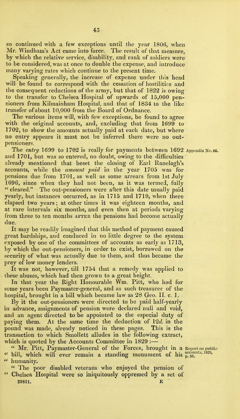 so continued with a few exceptions until the year 1806, when Mr. Windham's Act came into force. The result of that measure, by which the relative service, disabiHty, and rank of soldiers were to be considered, was at once to double the expense, and introduce many varying rates which continue to the present time. Speaking generally, the increase of expense under this head AviU be found to correspond with the cessation of hostilities and the consequent reductions of the army, but that of 1822 is owing to the transfer to Chelsea Hospital of upwards of 15,000 pen- sioners from Kilmainham Hospital, and tliat of 1834 to the like transfer of about 10,000 from the Board of Ordnance. The various items will, with few exceptions, be found to agree with the original accounts, and, excluding that from 1699 to 1702, to show the amounts actually paid at each date, but where no entry appears it must not be inferred there were no out- pensioners. The entry 1699 to 1702 is i-eally for payments between 1692 Appendix No.4*. and 1701, but was so entered, no doubt, owing to the difficulties already mentioned that beset the closing of Earl Ranelagh's accounts, while the amount paid in the year 1705 was for pensions due from 1701, as well as some arrears from 1st July 1696, since when they had not been, as it was termed, fully  cleared. The out-pensioners were after this date usually paid yearly, but instances occurred, as in 1715 and 1719, when there elapsed two years; at other times it was eighteen months, and at rare intervals six months, and even then at periods varying from three to ten months after the pensions had become actually due. It may be readily imagined that this method of payment caused great hardships, and conduced in no little degree to the system exposed by one of the committees of accounts as early as 1713, by which the out-pensioners, in order to exist, borrowed on the security of what was actually due to them, and thus became the prey of low money lenders. It was not, however, till 1754 that a remedy was applied to these abuses, vphich had then grown to a great height. In that year the flight Honourable Wm. Pitt, who had for some years been Paymaster-general, and as such treasurer of the hospital, brought in a bill which became law as 28 Geo. 11. c. 1. By it the out-pensioners were directed to be paid half-yearly in advance, assignments of pension were declared null and void, and an agent directed to be appointed to the especial duty of paying them. At the same time the deduction of lid. in the pound was made, already noticed in these pages. This is the transaction to which Smollett alludes in the following extract, which is quoted by the Accounts Committee in 1829 :—  Mr. Pitt, Paymaster-General of the Forces, brought in a Report on puwic  bill, which will ever remain a standing monument of his i^ao.  humanity.  The poor disabled veterans who enjoyed the pension of Chelsea Hospital were so iniquitously oppressed by a set of 29851. E