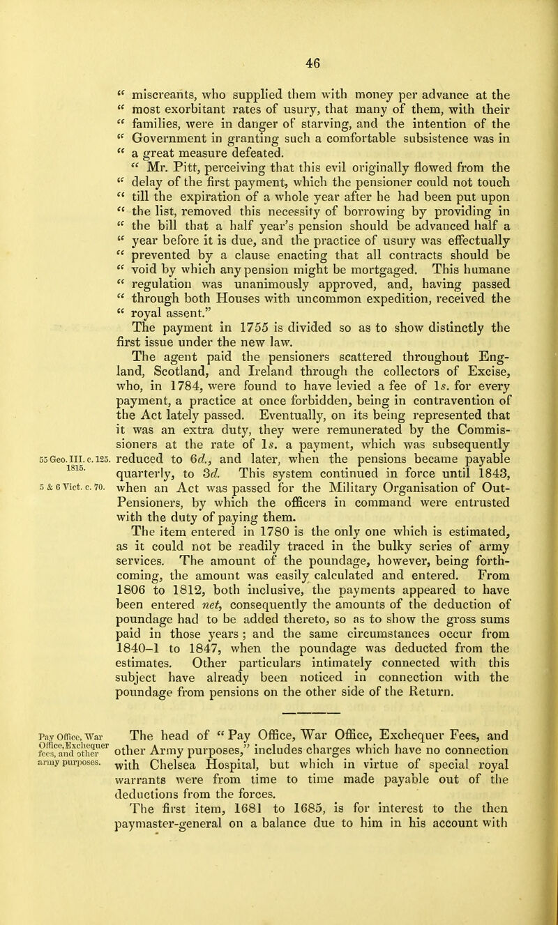  miscreants, who supplied them with money per advance at the  most exorbitant rates of usury, that many of them, with their  families, were in danger of starving, and the intention of the Government in granting such a comfortable subsistence was in  a great measure defeated.  Mr. Pitt, perceiving that this evil originally flowed from the delay of the first payment, which the pensioner could not touch  till the expiration of a whole year after he had been put upon  the list, removed this necessity of borrowing by providing in  the bill that a half year's pension should be advanced half a  year before it is due, and the practice of usury was effectually  prevented by a clause enacting that all contracts should be  void by which any pension might be mortgaged. This humane  regulation was unanimously approved, and, having passed  through both Houses with uncommon expedition, received the  royal assent. The payment in 1755 is divided so as to show distinctly the first issue under the new law. The agent paid the pensioners scattered throughout Eng- land, Scotland, and Ireland through the collectors of Excise, who, in 1784, were found to have levied a fee of 1^. for every payment, a practice at once forbidden, being in contravention of the Act lately passed. Eventually, on its being represented that it was an extra duty, they were remunerated by the Commis- sioners at the rate of Is. a payment, which was subsequently 55Geo.III. c. 125. reduced to 6d., and later, when the pensions became payable quarterly, to Sd. This system continued in force until 1843, 5 & 6 Vict. c. 70. when an Act was passed for the Military Organisation of Out- Pensioners, by which the officers in command were entrusted with the duty of paying them. The item entered in 1780 is the only one which is estimated, as it could not be readily traced in the bulky series of army services. The amount of the poundage, however, being forth- coming, the amount was easily calculated and entered. From 1806 to 1812, both inclusive, the payments appeared to have been entered net, consequently the amounts of the deduction of poundage had to be added thereto, so as to show the gross sums paid in those years ; and the same circumstances occur from 1840-1 to 1847, when the poundage was deducted from the estimates. Other particulars intimately connected with this subject have already been noticed in connection with the poundage from pensions on the other side of the Return. Pay omce, War The head of  Pay Office, War Office, Exchequer Fees, and feS^aafd other*^' Other Army purposes, includes charges which have no connection army purposes, ^j^]^ Chelsea Hospital, but which in virtue of special royal warrants were from lime to time made payable out of the deductions from the forces. The first item, 1681 to 1685, is for interest to the then paymaster-general on a balance due to him in his account with