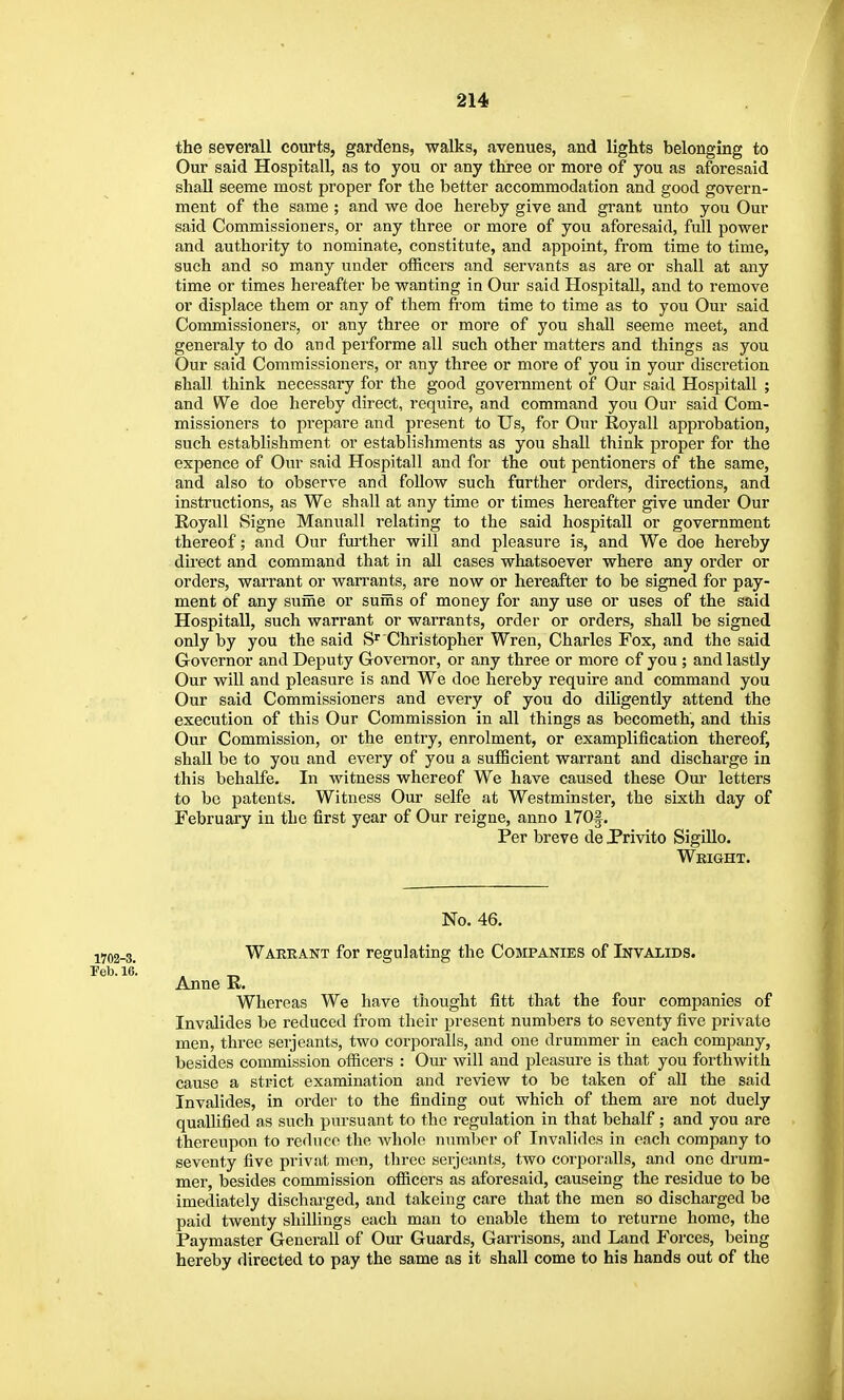 the severall courts, gardens, walks, avenues, and lights belonging to Our said Hospitall, as to you or any three or more of you as aforesaid shall seeme most proper for the better accommodation and good govern- ment of the same ; and we doe hereby give and grant unto you Our said Commissioners, or any three or more of you aforesaid, full power and authority to nominate, constitute, and appoint, from time to time, such and so many under officei's and servants as are or shall at any time or times hereafter be wanting in Our said Hospitall, and to remove or displace them or any of them from time to time as to you Our said Commissioners, or any three or more of you shall seeme meet, and generaly to do and performe all such other matters and things as you Our said Commissioners, or any three or more of you in your discretion shall think necessary for the good government of Our said Hospitall ; and We doe hereby direct, require, and command you Our said Com- missioners to prepare and present to Us, for Our Royall approbation, such establishment or establishments as you shall think proper for the expence of Our said Hospitall and for the out pentioners of the same, and also to observe and follow such further orders, directions, and instructions, as We shall at any time or times hereafter give under Our Royall Signe Manuall relating to the said hospitall or government thereof; and Our fm-ther will and pleasure is, and We doe hereby direct and command that in all cases whatsoever where any order or orders, warrant or wan-ants, are now or hereafter to be signed for pay- ment of any sume or suiiis of money for any use or uses of the said Hospitall, such warrant or warrants, order or orders, shall be signed only by you the said S'' Christopher Wren, Charles Fox, and the said Governor and Deputy Governor, or any three or more of you ; and lastly Our will and pleasure is and We doe hereby require and command you Our said Commissioners and every of you do diligently attend the execution of this Our Commission in all things as becometh, and this Our Commission, or the entry, enrolment, or examplification thereof, shall be to you and every of you a suflBcient warrant and discharge in this behaLfe. In witness whereof We have caused these Our letters to be patents. Witness Our selfe at Westminster, the sixth day of February in the first year of Our reigne, anno 170§. Per breve de JPrivito SigiUo. Weight. No. 46. iyo2-3. Warrant for regulating the Companies of Invalids. Anne E. Whereas We have thought fitt that the four companies of Invalides be reduced from their present numbers to seventy five private men, three Serjeants, two corporalls, and one drummer in each company, besides commission officers : Our will and pleasure is that you forthwith cause a strict examination and review to be taken of all the said Invalides, in order to the finding out which of them are not duely quallified as such pursuant to the regulation in that behalf; and you are thereupon to reduce the whole numl^er of Invalides in each company to seventy five privat men, three Serjeants, two corporalls, and one drum- mer, besides commission officers as aforesaid, causeing the residue to be imediately discharged, and takeing care that the men so discharged be paid twenty shillings each man to enable them to returne home, the Paymaster Gencrall of Our Guards, Garrisons, and Land Forces, being hereby directed to pay the same as it shall come to his hands out of the