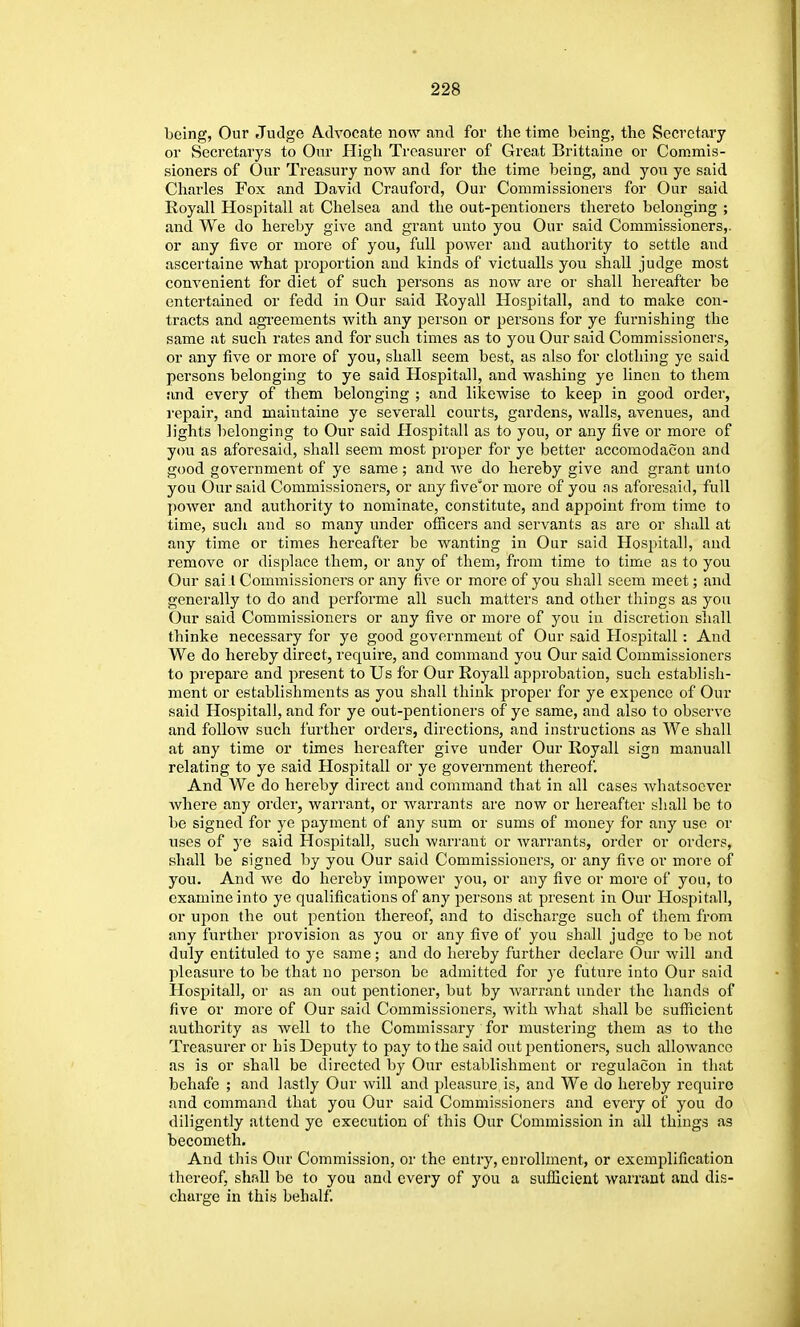 being, Our Judge Advocate now and for the time being, the Secretary or Sccretarys to Our High Treasurer of Great Brittaine or Commis- sioners of Our Treasury now and for the time being, and you yc said Charlies Fox and David Craufoi'd, Our Commissioners for Our said Royall Hospitall at Chelsea and the out-pentioners thereto belonging ; and We do hereby give and grant uuto you Our said Commissioners,, or any five or more of you, full power and authority to settle and ascertaine what proportion and kinds of victualls you shall judge most convenient for diet of such pei'sons as now are or shall hereafter be entertained or fedd in Our said Royall Hospitall, and to make con- tracts and agi'eements with any person or persons for ye furnishing the same at such rates and for such times as to you Our said Commissioners, or any five or more of you, shall seem best, as also for clothing ye said persons belonging to ye said Hospitall, and washing ye linen to them and every of them belonging ; and likewise to keep in good order, repair, and maintaine ye severall courts, gardens, walls, avenues, and lights belonging to Our said Hospitall as to you, or any five or more of you as aforesaid, shall seem most proper for ye better accomodacou and good government of ye same; and we do hereby give and grant unto you Our said Commissioners, or any five''or more of you as aforesaid, full power and authority to nominate, constitute, and appoint from time to time, such and so many under officers and servants as are or shall at any time or times hereafter be wanting in Our said Hospital), and remove or displace them, or any of them, from time to time as to you Our sai I Commissioners or any fiA-e or more of you shall seem meet; and generally to do and performe all such matters and other things as you Our said Commissioners or any five or more of you in discretion shall thinke necessary for ye good government of Our said Hospitall : And We do hereby direct, require, and command you Our said Commissioners to prepare and present to Us for Our Royall ajiprobation, such establish- ment or establishments as you shall think proper for ye expence of Our said Hospitall, and for ye out-pentioners of ye same, and also to observe and follow such further orders, directions, and instructions as We shall at any time or times hereafter give under Our Royall sign manuall relating to ye said Hospitall or ye government thereof. And We do hereby direct and command that in all cases whatsoever where any order, warrant, or warrants are now or hereafter shall be to be signed for ye payment of any sum or sums of money for any use or uses of ye said Hospitall, such warrant or warrants, order or orders, shall be signed by you Our said Commissioners, or any five or more of you. And we do hereby impower you, or any five or more of you, to examine into ye qualifications of any persons at present in Our Hospitall, or upon the out pentiou thereof, and to discharge such of them from any further provision as you or any five of you shall judge to be not duly entituled to ye same; and do hereby further declare Our will and pleasure to be that no person be admitted for ye future into Our said Hospital], or as an out pentioner, but by warrant under the hands of five or more of Our said Commissioners, with what shall be sufficient authority as well to the Commissary for mustering them as to the Treasurer or his Deputy to pay to the said outjjentioners, such allowance as is or shall be directed by Our establishment or i^egulacon in that behafe ; and lastly Our will and pleasure, is, and We do hereby require and command that you Our said Commissioners and every of you do diligently attend ye execution of this Our Commission in all things as becometli. And this Our Commission, or the entry, enrollment, or exemplification thereof, shall be to you and every of you a sufficient warrant and dis- charge in this behalf.