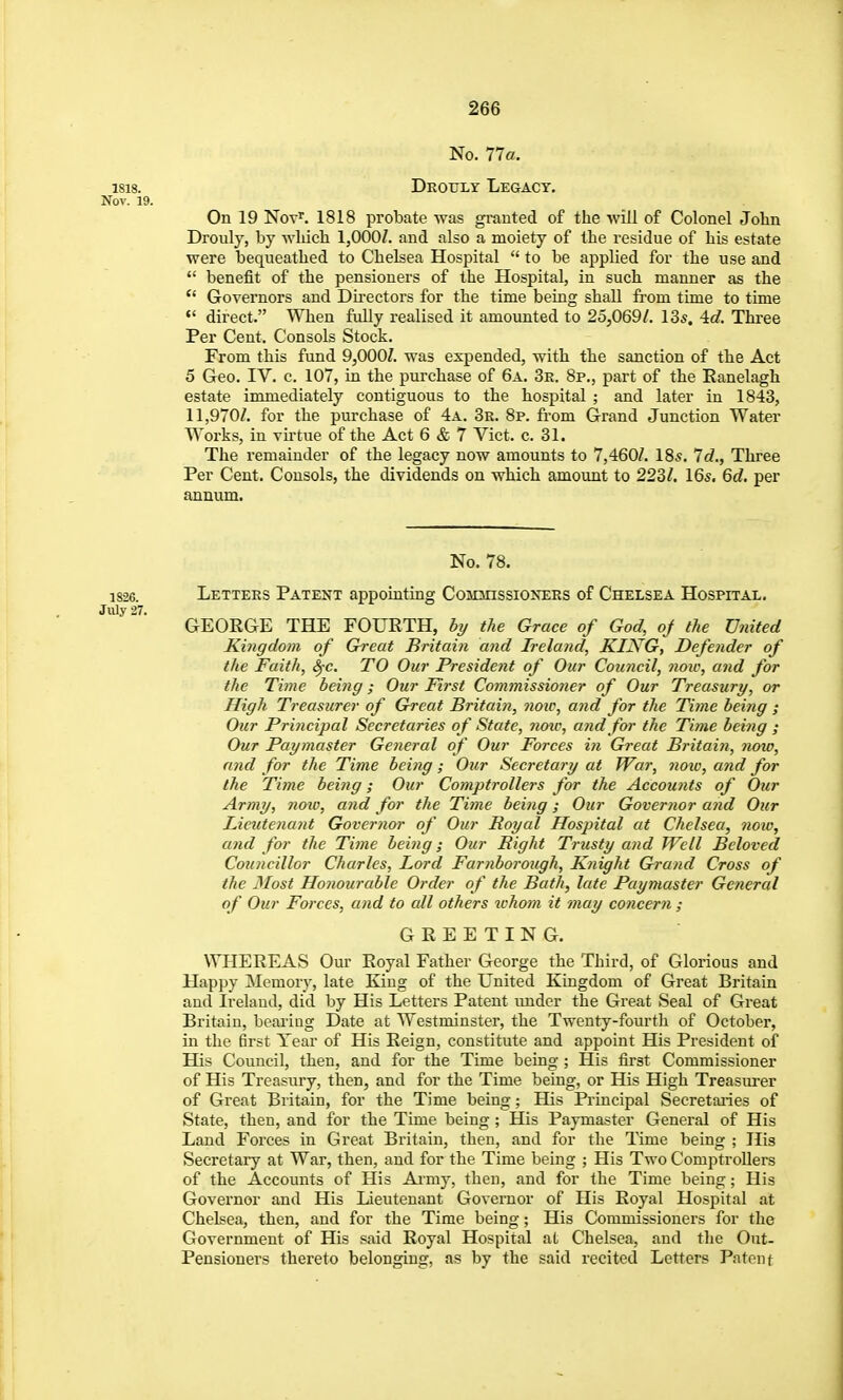 No. 11a. 1818. Drotjly Legacy. Nov. 19. On 19 Not'. 1818 probate was granted of the •will of Colonel John Drouly, by wliich 1,000^. and also a moiety of the residue of his estate were bequeathed to Chelsea Hospital to be applied for the use and benefit of the pensioners of the Hospital, in such manner as the Governors and Du-ectors for the time being shall from time to time direct. When fully realised it amounted to 25,069/. 135. 4c?. Three Per Cent. Consols Stock. From this fund 9,000/. was expended, with the sanction of the Act 5 Geo. IV. c. 107, in the purchase of 6a. 3r. 8p., part of the Eanelagh estate immediately contiguous to the hospital ; and later in 1843, 11,970/. for the purchase of 4a. 3r. 8p. from Grand Junction Water Works, in virtue of the Act 6 & 7 Vict. c. 31. The remainder of the legacy now amounts to 7,460/. 18s. 7c?., Three Per Cent. Consols, the dividends on which amount to 223/. 16s. 6rf. per annum. No. 78. 1826 Letters Patent appointing Commissioxers of Chelsea Hospitai,. July 27. GEORGE THE FOURTH, by the Grace of God, oj the United Kingdom of Great Britain and Ireland, KING, Defender of the Faith, S^c. TO Our President of Our Council, now, and for the Time being; Our First Commissioner of Our Treasury, or High Treasurer of Great Britain, note, and for the Time being ; Our Principal Secretaries of State, yioic, and for the Time being ; Our Paymaster General of Our Forces in Great Britai?i, now, and for the Time being; Our Secretary at War, noiu, and for the Time being; Our Comptrollers for the Accou7its of Our Army, Jiotu, and for the Time being; Our Governor and Our Lieutenant Governor of Our Royal Hospital at Chelsea, 71010, and for the Time being; Our Right Trusty and Well Beloved Councillor Charles, Lord Farnborough, Knight Grand Cross of the 3Iost Honourable Order of the Bath, late Paymaster General of Our Forces, and to all others whom it may concern ; GREETING. WHEREAS Our Royal Father George the Third, of Glorious and Happy Memory, late King of the United Kingdom of Great Britain and Ireland, did by His Letters Patent under the Great Seal of Great Britain, bearing Date at Westminster, the Twenty-fourth of October, in the 6rst Year of His Reign, constitute and appoint His President of His Council, then, and for the Time being ; His first Commissioner of His Treasury, then, and for the Time being, or His High Treasurer of Great Britain, for the Time being; His Principal Secretaries of State, then, and for the Time being; His Paymaster General of His Land Forces in Great Britain, then, and for the Time being ; His Secretary at War, then, and for the Time being ; His Two Comptrollers of the Accounts of His Army, then, and for the Time being; His Governor and His Lieutenant Governor of His Royal Hospital at Chelsea, then, and for the Time being; His Commissioners for the Government of His said Royal Hospital aL Chelsea, and tlie Out- Pensioners thereto belonging, as by the said recited Letters Patent