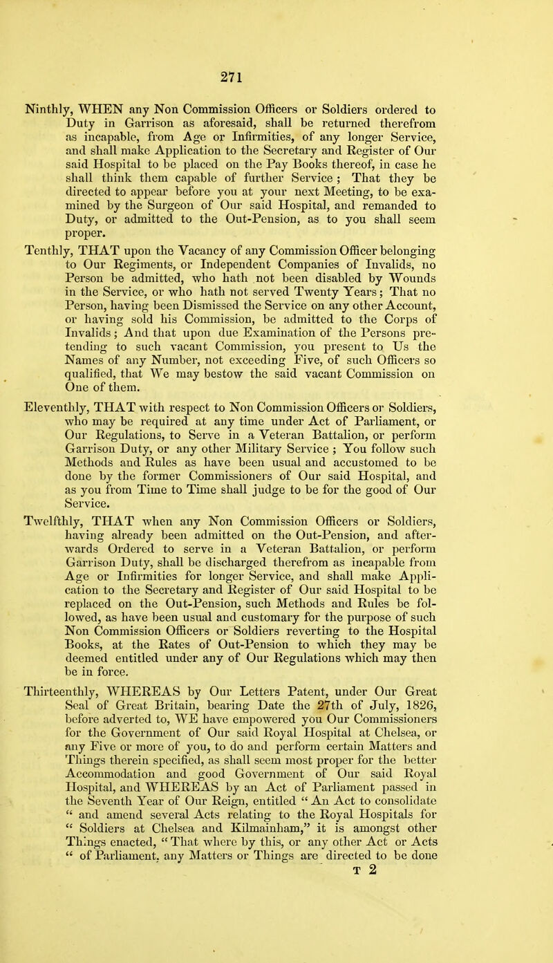 Ninthly, WHEN any Non Commission Officers or Soldiers ordered to Duty in Garrison as aforesaid, shall be returned therefrom as incapable, from Age or Infirmities, of any longer Service, and shall make Application to the Secretary and Register of Our said Hospital to be placed on the Pay Books thereof, in case he shall think them capable of further Service ; That they be directed to appear before you at your next Meeting, to be exa- mined by the Surgeon of Our said Hospital, and remanded to Duty, or admitted to the Out-Pension, as to you shall seem proper. Tenthly, THAT upon the Vacancy of any Commission Officer belonging to Our Eegiments, or Independent Companies of Invalids, no Person be admitted, who hath not been disabled by Wounds in the Service, or who hath not served Twenty Years; That no Person, having been Dismissed the Service on any other Account, or having sold his Commission, be admitted to the Corps of Invalids; And that upon due Examination of the Persons pre- tending to such vacant Commission, you present to Us the Names of any Number, not exceeding Five, of such Ofiicers so qualified, that We may bestow the said vacant Commission on One of them. Eleventhly, THAT with respect to Non Commission Officers or Soldiers, who may be required at any time under Act of Parliament, or Our Regulations, to Serve in a Veteran Battalion, or perform Garrison Duty, or any other Military Service ; You follow such Methods and Rules as have been usual and accustomed to be done by the former Commissioners of Our said Hospital, and as you from Time to Time shall judge to be for the good of Our Service. Twelfthly, THAT when any Non Commission Officers or Soldiers, having already been admitted on the Out-Pension, and after- wards Ordered to serve in a Veteran Battalion, or perform Garrison Duty, shall be discharged therefrom as incapable from Age or Infirmities for longer Service, and shall make Appli- cation to the Secretary and Register of Our said Hospital to be replaced on the Out-Pension, such Methods and Rules be fol- lowed, as have been usual and customary for the purpose of such Non Commission Officers or Soldiers reverting to the Hospital Books, at the Rates of Out-Pension to which they may be deemed entitled under any of Our Regulations which may then be in force. Thirteenthly, WHEREAS by Our Letters Patent, under Our Great Seal of Great Britain, bearing Date the 27th of July, 1826, before adverted to, WE have empowered you Our Commissioners for the Government of Our said Royal Hospital at Chelsea, or any Five or more of you, to do and perform certain Matters and Things therein specified, as shall seem most proper for the better Accommodation and good Government of Our said Royal Hospital, and WHEREAS by an Act of Parliament passed in the Seventh Year of Our Reign, entitled  An Act to consolidate  and amend several Acts relating to the Royal Hospitals for  Soldiers at Chelsea and Kilmainham, it is amongst other Things enacted,  That where by this, or any other Act or Acts  of Parliament, any Matters or Things are directed to be done T 2
