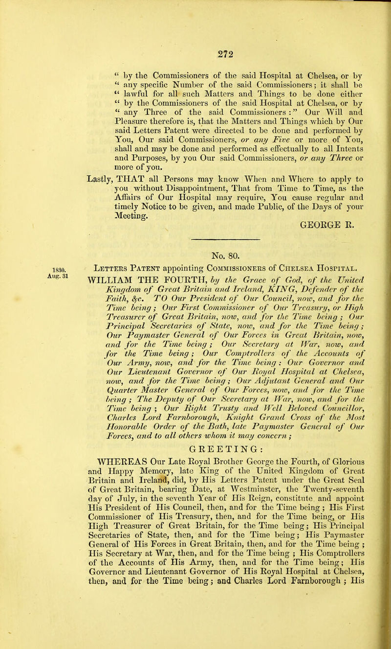  by the Commissioners of the said Hospital at Chelsea, or by  any specific Number of the said Commissioners; it shall be lawful for all such Matters and Things to be done either  by the Commissioners of the said Hospital at Chelsea, or by  any Three of the said Commissioners : Our Will and Pleasure therefore is, that the Matters and Things Avhich by Our said Letters Patent were directed to be done and performed by You, Our said Commissioners, or any Five or more of You, shall and may be done and performed as effectually to all Intents and Purposes, by you Our said Commissioners, or any Three or more of you. Lastly, THAT all Persons may know When and Where to apply to you without Disappointment, That from Time to Time, as the Affairs of Our Hospital may require, You cause regvdar and timely Notice to be given, and made Public, of the Days of your Meeting. GEORGE R. No. 80. Letteks Patent appointing Commissioners of Chelsea Hospital. WILLIAM THE FOURTH, by the Grace of God, of the United Kingdom of Great Britain and Ireland, KING, Defender of the Faith, &)C. TO Our President of Our Council, now, and. for the Time being; Our First Commissioner of Our Treasury, or High Treasurer of Great Britain, now, and for the Time being ; Our Principal Secretaries of State, 7ioiv, and for the Time being; Our Paymaster General of Our Forces in Great Britain, now, and for the Time being; Our Secretary at War, now, and for the Time being; Our Compti-ollcrs of the Accounts of Our Army, noiv, atid for the Time being: Our Governor and Our Tiieutenant Governor of Our Royal Hospital at Chelsea, now, and for the Time being; Our Adjutant General and Oar Quarter Master General of Our Forces, now, and for the Time being ; The Deputy of Our Secretary at War, now, and for the Time beijig ; Our Bight Trusty and Well Beloved Councillor, Charles Lord Farnborough, Knight Grand Cross of the ]\lost Honorable Order of the Bath, late Paymaster General of Our Forces, and to all others whom it may concern; GREETING: WHEREAS Our Late Royal Brother George the Fourth, of Glorious and Happy Memory, late King of the United Kingdom of Great Britain and Ireland, did, by His Letters Patent under the Groat Seal of Great Britain, bearing Date, at Westminster, the Twenty-seventh day of Jixly, in the seventh Year of His Reign, constitute and appoint His President of His Council, then, and for the Time being ; His First Commissioner of His Treasury, then, and for the Time being, or His High Treasurer of Great Britain, for the Time being; His Principal Secretaries of State, then, and for the Time being; His Paymaster General of His Forces in Great Britain, then, and for the Time being ; His Secretary at War, then, and for the Time being ; His Comptrollers of the Accounts of His Ai-my, then, and for the Time being; His Governor and Lieutenant Governor of His Royal Hospital at Chelsea, then, and for the Time being; and Charles Lord Farnborough ; His