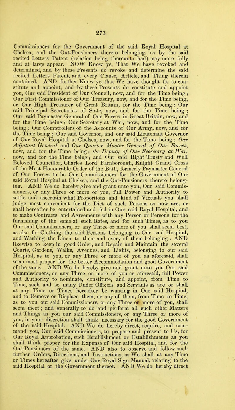 Commissioners for the Government of the said Royal Hospital at Chelsea, and the Out-Pensioners thereto belonging, as by the said recited Letters Patent (relation being thereunto had) may more fully and at large appear. NOW Know ye. That We have revoked and determined, and by these Presents do revoke and determine the said recited Letters Patent, and every Clause, Article, and Thing therein contained. AND further Know ye, that We have thought fit to con- stitute and appoint, and by these Presents do constitute and appoint you. Our said President of Our Council, now, and for the Time being; Our First Commissioner of Our Treasury, now, and for the Time being, or Our High Treasurer of Great Britain, for the Time being ; Our said Principal Secretaries of State, now, and for the Time being ; Our said Paymaster General of Our Forces in Great Britain, now, and for the Time being ; Our Secretary at War, now, and for the Time being; Our Comptrollers of the Accounts of Our Army, now, and for the Time being ; Our said Governor, and our said Lieutenant Governor of Our Royal Hospital at Chelsea, now, and for the Time being; Our Adjutmit General and Our Quarter Master General of Our Forces, now, and for the Time being; the Deputy of Our Secretary at War, now, and for the Time being; and Our said Right Trusty and Well Beloved Councillor, Charles Lord Farnborough, Knight Grand Cross of the Most Honourable Order of the Bath, formerly Paymaster General of Our Forces, to be Our Commissioners for the Government of Our said Royal Hospital at Chelsea, and the Out-Pensioners thereto belong- ing. AND We do hereby give and grant unto you, Our said Commis- sioners, or any Three or more of you, full Power and Authority to settle and ascertain what Proportions and kind of Victuals you shall judge most convenient for the Diet of such Persons as now are, or shall hereafter be entertained and fed in Our said Royal Hospital, and to make Contracts and Agreements with any Person or Persons for the furnishing of the same at such Rates, and for such Times, as to you Our said Commissioners, or any Three or more of you shall seem best, as also for Clothing the said Persons belonging to Our said Hospital, and Washing the Linen to them and every of them belonging : AND likewise to keep in good Order, and Repair and Maintain the several Courts, Gardens, Walks, Avenues, and Lights, belonging to our said Hospital, as to you, or any Three or more of you as aforesaid, shall seem most proper for the better Accommodation and good Government of the same. AND We do hereby give and grant unto you Our said Commissioners, or any Three or more of you as aforesaid, full Power and Authority to nominate, constitute, and appoint, from Time to Time, such and so many Under Officers and Servants as are or shall at any Time or Times hereafter be wanting in Our said Hospital, and to Remove or Displace them, or any of them, from Time to Time, as to you our said Commissioners, or any Three or more of you, shall seem meet; and generally to do and perfoi-m all such other Matters and Things as you our said Commissioners, or any Three or more of you, in your discretion shall think necessary for the good Government of the said Hospital. AND We do hereby direct, require, and com- mand you, Our said Commissioners, to prepare and present to Us, for Our Royal Approbation, such Estabhshment or Establishments as you shall think proper for the Expense of Our said Hospital, and for the Out-Pensioners of the same. AND also to observe and follow such further Orders, Directions, and Instructions, as We shall at any Time or Times hereafter give under Our Royal Sign Manual, relating to the said Hospital or the Government thereof. AND We do hereby dii'ect