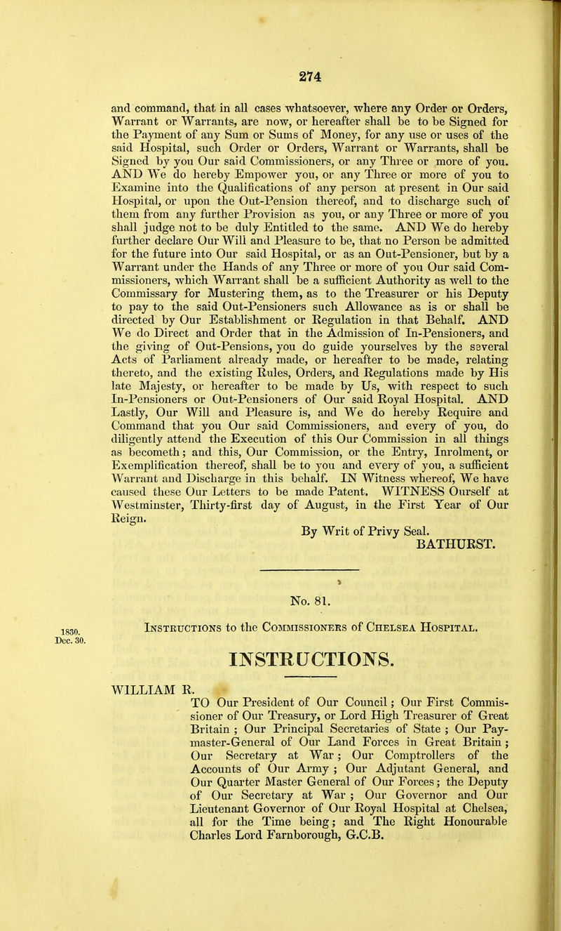 and command, that in all cases whatsoever, where any Order or Orders, Warrant or Warrants, are now, or hereafter shall be to be Signed for the Payment of any Sum or Sums of Money, for any use or uses of the said Hospital, such Order or Orders, Warrant or Warrants, shall be Signed by you Our said Commissioners, or any Three or more of you. AND We do hereby Empower you, or any Three or more of you to Examine into the Qualifications of any person at present in Our said Hospital, or upon the Out-Pension thereof, and to discharge such of them from any further Provision as you, or any Three or more of you shall judge not to be duly Entitled to the same. AND We do hereby further declare Our Will and Pleasure to be, that no Person be admitted for the future into Our said Hospital, or as an Out-Pensioner, but by a Warrant under the Hands of any Three or more of you Our said Com- missioners, which Wan-ant shall be a sufficient Authority as well to the Commissary for Mustering them, as to the Treasurer or his Deputy to pay to the said Out-Pensioners such Allowance as is or shall be directed by Our Establishment or Regulation in that Behalf. AND We do Direct and Order that in the Admission of In-Pensioners, and the giving of Out-Pensions, you do guide yourselves by the several Acts of Parliament already made, or hereafter to be made, relating thereto, and the existing Rules, Orders, and Regulations made by His late Majesty, or hereafter to be made by Us, with respect to such In-Pensioners or Out-Pensioners of Our said Royal Hospital. AND Lastly, Our Will and Pleasure is, and We do hereby Require and Command that you Our said Commissioners, and every of you, do diligently att(;nd the Execution of this Our Commission in all things as becometh; and this, Our Commission, or the Entry, Inrolment, or Exemplification thereof, shaU be to you and every of you, a sufficient Warrant and Discharge in this behalf. IN Witness whereof. We have caused these Our Letters to be made Patent. WITNESS Ourself at Westminster, Thirty-first day of August, in the First Year of Our Reign. By Writ of Privy Seal. BATHURST. No. 81. ;^g3Q Instructions to the Commissioners of Chelsea Hospital. Dec. 30. INSTRUCTIONS. WILLIAM R. TO Our President of Our Council; Our First Commis- sioner of Our Treasury, or Lord High Treasurer of Great Britain ; Our Principal Secretaries of State ; Our Pay- master-General of Our Land Forces in Great Britain ; Our Secretary at War; Our Comptrollers of the Accounts of Our Army ; Our Adjutant General, and Our Quarter Master General of Our Forces; the Deputy of Our Secretary at War ; Our Governor and Our Lieutenant Governor of Our Royal Hospital at Chelsea, all for the Time being; and The Right Honourable Charles Lord Farnborough, G.C.B.