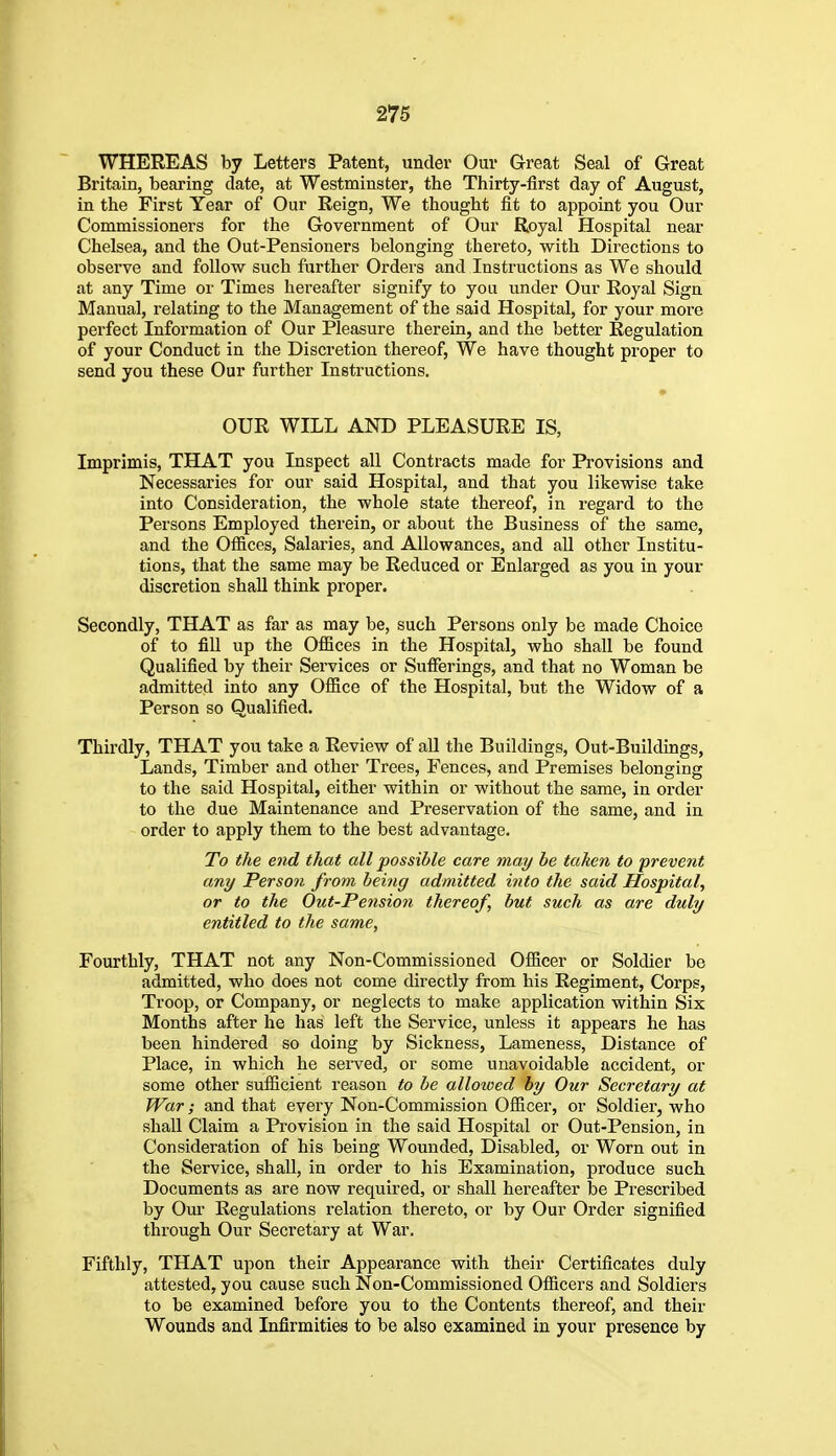 WHEREAS by Letters Patent, under Our Great Seal of Great Britain, bearing date, at Westminster, the Thirty-first day of August, in the First Year of Our Reign, We tliought iit to appoint you Our Commissioners for the Government of Our Royal Hospital near Chelsea, and the Out-Pensioners belonging thereto, with Directions to observe and follow such further Orders and Instructions as We should at any Time or Times hereafter signify to you under Our Royal Sign Manual, relating to the Management of the said Hospital, for your more perfect Information of Our Pleasure therein, and the better Regulation of your Conduct in the Discretion thereof. We have thought proper to send you these Our further Instructions. OUR WILL AND PLEASURE IS, Imprimis, THAT you Inspect all Contracts made for Provisions and Necessaries for our said Hospital, and that you likewise take into Consideration, the whole state thereof, in regard to the Persons Employed therein, or about the Business of the same, and the Offices, Salaries, and Allowances, and aU other Institu- tions, that the same may be Reduced or Enlarged as you in your discretion shaU think proper. Secondly, THAT as far as may be, such Persons only be made Choice of to fill up the OflBces in the Hospital, who shall be found Qualified by their Services or Sufferings, and that no Woman be admitted into any Office of the Hospital, but the Widow of a Person so Qualified. Thirdly, THAT you take a Review of all the Buildings, Out-Buildings, Lands, Timber and other Trees, Fences, and Premises belonging to the said Hospital, either within or without the same, in order to the due Maintenance and Preservation of the same, and in order to apply them to the best advantage. To the end that all possible care may be taken to prevent any Person from being admitted into the said Hospital, or to the Out-Pension thereof, but such as are duly entitled to the same, Fourthly, THAT not any Non-Commissioned Officer or Soldier be admitted, who does not come directly from his Regiment, Corps, Troop, or Company, or neglects to make application within Six Months after he has left the Service, unless it appears he has been hindered so doing by Sickness, Lameness, Distance of Place, in which he served, or some unavoidable accident, or some other sufficient reason to be alloioed by Our Secretary at War; and that every Non-Commission Officer, or Soldier, who shall Claim a Provision in the said Hospital or Out-Pension, in Consideration of his being Wounded, Disabled, or Worn out in the Service, shall, in order to his Examination, produce such Documents as are now required, or shall hereafter be Prescribed by Our Regulations relation thereto, or by Our Order signified through Our Secretary at War. Fifthly, THAT upon their Appearance with their Certificates duly attested, you cause such Non-Commissioned Officers and Soldiers to be examined before you to the Contents thereof, and their Wounds and Infirmities to be also examined in your presence by