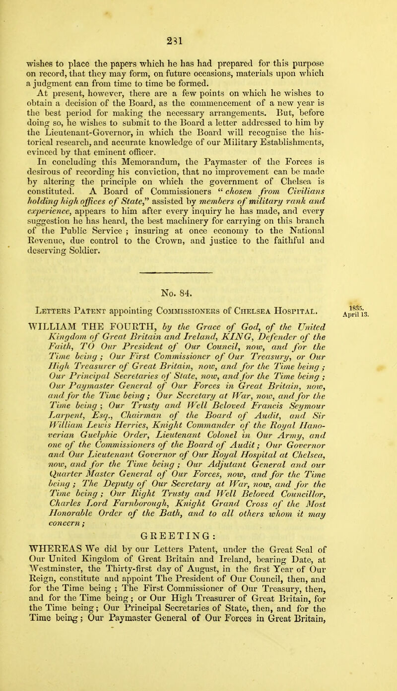 231 wishes to place the papers which he has had prepared for this purpose on record, that they may form, on future occasions, materials upon which a judgment can from time to time be formed. At present, however, there are a few points on which he wishes to obtain a decision of the Board, as the commencement of a new year is the best period for making the necessary arrangements. But, before doing so, he wishes to submit to the Board a letter addressed to him by the Lieutenant-Governor, in which the Board will recognise the his- torical research, and accurate knowletlge of our Military Establishments, evinced by that eminent officer. In concluding this Memorandum, the Paymaster of the Forces is desirous of recording his conviction, that no improvement can be made by altering the principle on which the government of Chelsea is constituted. A Board of Commissioners  chosen from Civilians holding high offices of State assisted by members of military rank and ca'pe7'ience, appears to liim after every inquiry he has made, and every suggestion he has heard, the best machinery for carrying on this branch of tiie Public Service ; insuring at once economy to the National Revenue, due control to the Crown, and justice to the faithful and deserving Soldier. No. 84. Letteks Patent appointing Commissioners of Chelsea Hospital. WILLIAM THE FOURTH, bi/ the Grace of God, of the Uniled Kingdom of Great Britain and Ireland, KING, Defender of the Faith, TO Our President of Our Council, now, and for the Time being; Our First Commissioner of Our Treasury, or Our High Treasurer of Great Britain, note, and for the 7 me beiiig ; Our Principal Secretaries of State, now, and for the Time being ; Our Paymaster General of Our Forces in Great Britain, now, and for the Time being ; Our Secretary at War, noio, and for the Time being ; Our Trusty and Well Beloved Francis Seymour Larpent, Esq., Chairman of the Board of Audit, and Sir William Lewis Herries, Knight Commander of the Royal Hano- verian Guelphic Order, Lieutenant Colonel in Our Army, and one of the Commissioners of the Board of Audit; Our Governor and Our Lieutenant Governor of Our Royal Hospital at Chelsea, now, and for the Time being ; Our Adjutant General and our Quarter Master General of Our Forces, now, and for the Time being; The Deputy of Our Secretary at War, now, and for the Time being; Our Right Trusty and Well Beloved Councillor, Charles Lord Farnborough, Knight Grand Cross of the Most Honorable Order of the Bath, and to all others whom it may concern ; GREETING: WHEREAS We did by our Letters Patent, under the Great Seal of Our United Kingdom of Great Britain and Ireland, bearing Date, at Westminster, the Thirty-first day of August, in the first Year of Our Reign, constitute and appoint The President of Our Council, then, and for the Time being ; The First Commissioner of Our Treasury, then, and for the Time being; or Our High Treasurer of Great Britain, for the Time being; Our Principal Secretaries of State, then, and for the Time being; Our Paymaster General of Our Forces in Great Britain,
