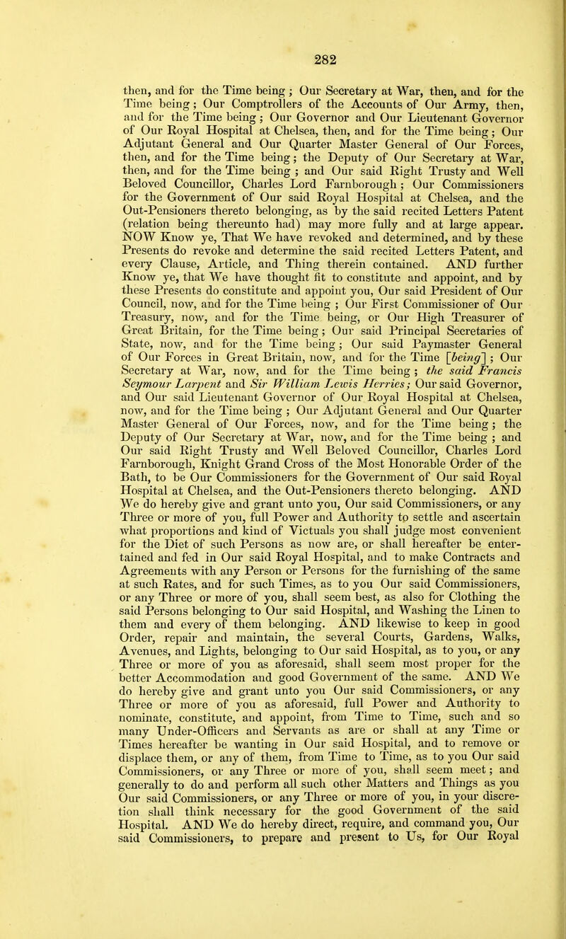 then, and for the Time being; Our Secretary at War, then, and for the Time being; Our Comptrollers of the Accounts of Our Army, then, and for the Time being ; Our Governor and Our Lieutenant Governor of Our Royal Hospital at Chelsea, then, and for the Time being; Our Adjutant General and Our Quarter Master General of Our Forces, tlien, and for the Time being; the Deputy of Our Secretary at War, then, and for the Time being ; and Our said Right Trusty and Well Beloved Councillor, Charles Lord Farnborough ; Our Commissioners for the Government of Our said Royal Hospital at Chelsea, and the Out-Pensioners thereto belonging, as by the said recited Letters Patent (relation being thereunto had) may more fully and at large appear. NOW Know ye, That We have revoked and determined, and by these Presents do revoke and determine the said recited Letters Patent, and eveiy Clause, Article, and Thing therein contained. AND further Know ye, that We have thought fit to constitute and appoint, and by these Presents do constitute and appoint you, Our said President of Our Council, now, and for the Time being ; Our First Commissioner of Our Treasury, now, and for the Time being, or Our High Treasurer of Great Britain, for the Time being; Our said Principal Seci'etaries of State, now, and for the Time being; Our said Paymaster General of Our Forces in Great Britain, now, and for the Time [^being'] ; Our Secretary at War, now, and for the Time being ; the said Francis Seymour Larpent and Sir William Lewis Herries; Our said Governor, and Our said Lieutenant Governor of Our Royal Hospital at Chelsea, now, and for the Time being ; Our Adjutant General and Our Quarter Master General of Our Forces, now, and for the Time being ; the Deputy of Our Secretary at War, now, and for the Time being ; and Our said Right Trusty and Well Beloved Councillor, Charles Lord Farnborough, Knight Grand Cross of the Most Honorable Order of the Bath, to be Our Commissioners for the Government of Our said Royal Hospital at Chelsea, and the Out-Pensioners thereto belonging. AND We do hereby give and grant unto you, Our said Commissioners, or any Thi'ee or more of you, full Power and Authority to settle and ascertain what proportions and kind of Victuals you shall judge most convenient for the Diet of such Persons as now are, or shall hereafter be enter- tained and fed in Our said Royal Hospital, and to make Contracts and Agreements with any Person or Persons for the furnishing of the same at such Rates, and for such Times, as to you Our said Commissioners, or any Three or more of you, shall seem best, as also for Clothing the said Persons belonging to Our said Hospital, and Washing the Linen to them and every of them belonging. AND likewise to keep in good Order, repair and maintain, the several Courts, Gardens, Walks, Avenues, and Lights, belonging to Our said Hospital, as to you, or any Three or more of you as aforesaid, shall seem most proper for the better Accommodation and good Government of the same. AND We do hereby give and grant unto you Our said Commissioners, or any Three or more of you as aforesaid, full Power and Authority to nominate, constitute, and appoint, from Time to Time, such and so many Under-Officei-s and Servants as are or shall at any Time or Times hereafter be wanting in Our said Hospital, and to remove or displace them, or any of them, from Time to Time, as to you Our said Commissioners, or any Three or more of you, shall seem meet; and generally to do and perform all such other Matters and Things as you Our said Commissioners, or any Three or more of you, in your discre- tion shall think necessary for the good Government of the said Hospital. AND We do hereby direct, require, and command you, Our said Commissioners, to prepare and present to Us, for Our Royal