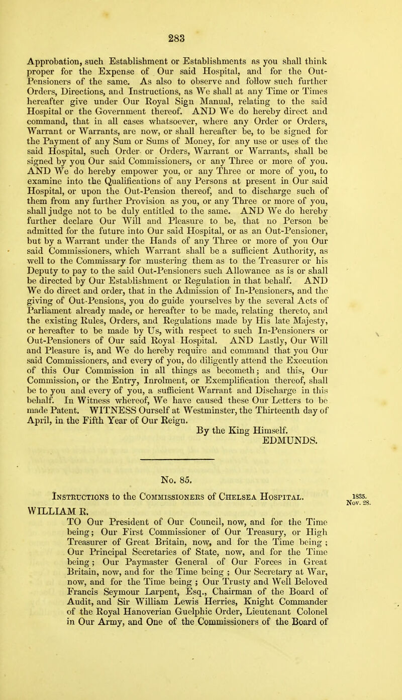 Approbation, such Establishment or Establishments as you shall think proper for the Expense of Our said Hospital, and for the Out- Pensioners of the same. As also to observe and follow such further Orders, Directions, and Instructions, fis We shall at any Time or Times hereafter give under Our Royal Sign Manual, relating to the said Hospital or the Government thereof. AND We do hereby direct and command, that in all cases whatsoever, where any Order or Orders, Warrant or Warrants, are now, or shall hereafter be, to be signed for the Payment of any Sum or Sums of Money, for any use or uses of the said Hospital, such Order or Orders, Warrant or Warrants, shall be signed by you Our said Commissioners, or any Three or more of you. AND We do hereby empower you, or any Three or more of you, to examine into the Qualifications of any Persons at present in Our said Hospital, or upon the Out-Pension thereof, and to discharge such of them from any further Provision as you, or any Thi'ee or more of you, shall judge not to be duly entitled to the same. AND We do hereby further declare Our Will and Pleasure to be, that uo Person be admitted for the future into Our said Hospital, or as an Out-Pensioner, but by a Warrant under the Hands of any Three or more of you Our said Commissioners, which Warrant shall be a sufficient Authority, as well to the Commissary for mustering them as to the Treasurer or his Deputy to pay to the said Out-Pensioners such Allowance as is or shall be directed by Our Establishment or Regulation in that behalf. AND We do direct and order, that in the Admission of In-Pensioners, and the giving of Out-Pensions, you do guide yourselves by the several Acts of Parliament already made, or hereafter to be made, relating thereto, and the existing Rules, Orders, and Regulations made by His late Majesty, or hereafter to be made by Us, with respect to such In-Pensioners or Out-Pensioners of Our said Royal Hospital. AND Lastly, Our Will and Pleasure is, and We do hereby require and command that you Our said Commissioners, and every of you, do diligently attend the Execution of this Our Commission in all things as becometh; and this. Our Commission, or the Entry, Inrolment, or Exemplification thereof, shall be to you and every of you, a sufficient Warrant and Discharge in this behalf. In Witness whereof, We have caused these Our Letters to be made Patent. WITNESS Ourself at Westminster, the Thirteenth day of April, in the Fifth Year of Our Reign. By the King Himself. EDMUNDS. No. 85. Instkuctions to the Commissioneks of Chelsea Hospital. isss. Nov. 28. WILLIAM R. TO Our President of Our Council, now, and for the Time being; Our First Commissioner of Our Treasury, or High Treasurer of Great Britain, now, and for the Time being ; Our Principal Secretaries of State, now, and for the Time being; Our Paymaster General of Our Forces in Great Britain, now, and for the Time being ; Our Secretary at War, now, and for the Time being ; Our Trusty and Well Beloved Francis Seymour Larpent, Esq., Chairman of the Board of Audit, and Sir William Lewis Herries, Knight Commander of the Royal Hanoverian Guelphic Order, Lieutenant Colonel in Our Army, and One of the Commissioners of the Board of