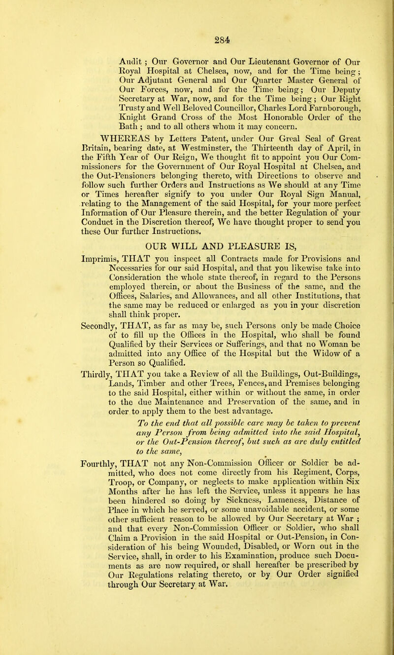 Aticlit ; Our Governor and Our Lieutenant Governor of Our Royal Hospital at Chelsea, now, and for the Time being; Our Adjutant General and Our Quarter Master General of Our Forces, now, and for the Time being; Our Deputy Secretary at War, now, and for the Time being; Our Eight Trusty and Well Beloved Councillor, Charles Lord Farnborough, Knight Grand Cross of the Most Honorable Order of the Bath ; and to all others whom it may concern. WHEREAS by Letters Patent, under Our Greal Seal of Great Britain, bearing date, at Westminster, the Thirteenth day of April, in the Fifth Year of Our Reign, We thought fit to appoint you Our Com- missioners for the Government of Our Royal Hospital at Chelsea, and the Out-Pensioners belonging thereto, with Directions to observe and follow such further Orders and Instructions as We should at any Time or Times hereafter signify to you under Our Royal Sign Manual, relating to the Management of the said Hospital, for your more perfect Information of Our Pleasure therein, and the better Regulation of your Conduct in the Discretion thereof, We have thought proper to send you these Our further Instructions. OUR WILL AND PLEASURE IS, Imprimis, THAT you inspect all Contracts made for Provisions and Necessaries for our said Hospital, and that you likewise take into Consideration the whole state thereof, in regard to the Persons employed therein, or about the Business of the same, and the Offices, Salaries, and Allowances, and all other Institutions, that the same may be reduced or enlarged as you in your discretion shall think proper. Secondly, THAT, as far as may be, such Persons only be made Choice of to fill up the Offices in the Hospital, who shall be found Qualified by their Services or Sufferings, and that no Woman be admitted into any Office of the Hospital but the Widow of a Person so Qualified. Thirdly, THAT you take a Review of all the Buildings, Out-Buildings, Lands, Timber and other Trees, Fences, and Premises belonging to the said Hospital, either within or without the same, in order to the due Maintenance and Preservation of the same, and in order to apply them to the best advantage. To the end that all possible care may be taken to prevent any Person from being admitted into the said Hospital, or the Oat-Pension thereof, but such as are duly entitled to the same, Fourthly, THAT not any Non-Commission Officer or Soldier be ad- mitted, who does not come directly from his Regiment, Corps, Troop, or Company, or neglects to make application within Six Months after he has left the Service, unless it appears he has been hindered so doing by Sickness, Lameness, Distance of Place in which he served, or some unavoidable accident, or some other sufficient reason to be allowed by Our Secretary at War ; and that every Non-Commission Ofiicer or Soldier, who shall Claim a Provision in the said Hospital or Out-Pension, in Con- sideration of his being Wounded, Disabled, or Worn out in the Service, shall, in order to his Examination, produce such Docu- ments as are now required, or shall hereafter be prescribed by Our Regulations relating thereto, or by Our Order signified through Our Secretary at War.