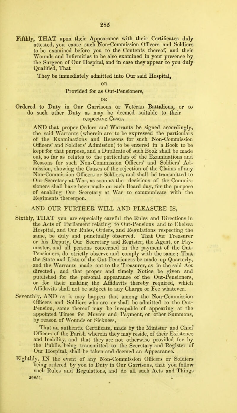 Fifthly, THAT upon their Appearance with their Certificates duly attested, you cause such Non-Commission Officers and Soldiers to be examined before you to the Contents thereof, and their Wounds and Infirmities to be also examined in your presence by the Surgeon of Our Hospital, and in case they appear to you duly Qualified, That They be immediately admitted into Our said Hospital, OR Provided for as Out-Pensioners, OR Ordered to Duty in Our Garrisons or Veteran Battalions, or to do such other Duty as may be deemed suitable to their respective Cases. AND that proper Orders and Warrants be signed accordingly, the said Warrants (wherein are to be expressed the particulars of the Examinations and Eeasons for such Non-Commission Officers' and Soldiers' Admission) to be entered in a Book to be kept for that purpose, and a Duplicate of such Book shall be made out, so far as relates to the particulars of the Examinations and Eeasons for such Non-Commission Officers' and Soldiers' Ad- mission, showing the Causes of the rejection of the Claims of any Non-Commission Officers or Soldiers, and shall be transmitted to Our Secretary at War, as soon as the decisions of the Commis- sioners shall have been made on each Board day, for the purpose of enabling Our Secretary at War to communicate with the Regiments thereupon. AND OUR FURTHER Wn.L AND PLEASURE IS, Sixthly, THAT you are especially careful the Rules and Directions in the Acts of Parliament relating to Out-Pensions and to Chelsea Hospital, and Our Rules, Orders, and Regulations respecting the same, be duly and punctually observed. That Oiu Treasurer or his Deputy, Our Secretary and Register, the Agent, or Pay- master, and all persons concerned in the payment of the Out- Peusioners, do sti-ictly observe and comply with the same ; That the State and Lists of the Out-Pensioners be made up Quarterly, and the Warrants made out to the Treasurer, as in the said Act directed; and that proper and timely Notice be given and published for the personal appearance of the Out-Pensioners, or for their making the Affidavits thereby required, which Affidavits shall not be subject to any Charge or Fee whatever. Seventhly, AND as it may happen that among the Non-Commission Officers and Soldiers who are or shall be admitted to the Out- Pension, some thereof may be incapable of appearing at the appointed Times for jMuster and Payment, or other Summons, by reason of Wounds or Sickness, That an authentic Certificate, made by the Minister and Chief Officers of the Parish wherein they may reside, of their Existence and Inability, and that they are not otherwise provided for by the Public, being transmitted to the Secretai-y and Register of Our Hospital, shall be taken and deemed an Appearance. Eighthly, IN the event of any Non-Commission Officers or Soldiers being ordered by you to Duty in Our Garrisons, that you follow such Rules and Regulations, and do all such Acts and Things 29851. U