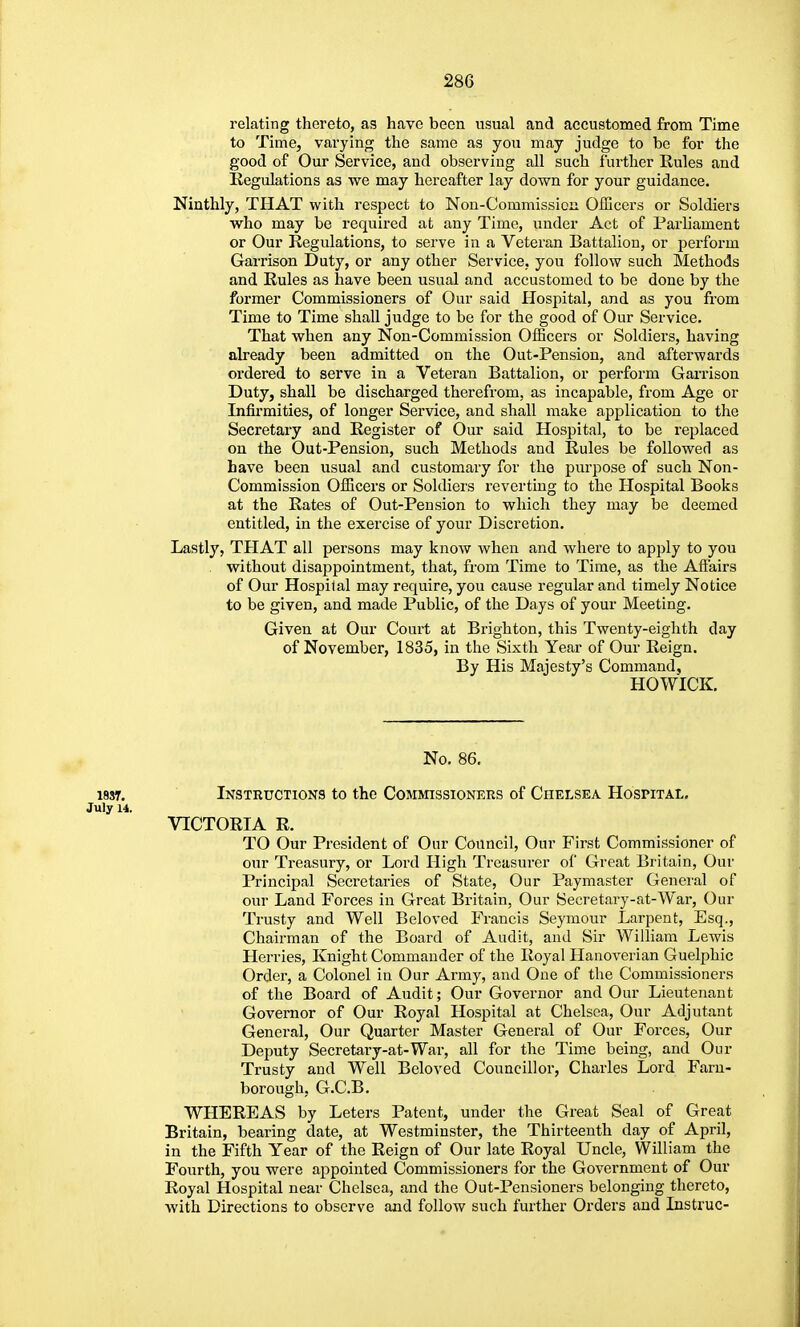 relating thereto, as have been usual and accustomed from Time to Time, varying the same as you may judge to be for the good of Our Service, and observing all such further Rules and Regulations as we may hereafter lay down for your guidance. Ninthly, THAT with respect to Nou-Commission Officers or Soldiers who may be required at any Time, under Act of Parliament or Our Regulations, to serve in a Veteran Battalion, or perform Garrison Duty, or any other Service, you follow such Methods and Rules as have been usual and accustomed to be done by the former Commissioners of Our said Hospital, and as you fi'om Time to Time shall judge to be for the good of Our Service. That when any Non-Commission Officers or Soldiers, having already been admitted on the Out-Pension, and afterwards ordered to serve in a Veteran Battalion, or perform Gai-rison Duty, shall be discharged therefrom, as incapable, from Age or Infirmities, of longer Service, and shall make application to the Secretary and Register of Our said Hospital, to be replaced on the Out-Pension, such Methods and Rules be followed as have been usual and customary for the purpose of such Non- Commission Officers or Soldiers reverting to the Hospital Books at the Rates of Out-Pen sion to which they may bo deemed entitled, in the exercise of your Discretion. Lastly, THAT all persons may know when and where to apply to you . without disappointment, that, from Time to Time, as the Affairs of Our Hospital may require, you cause regular and timely Notice to be given, and made Public, of the Days of your Meeting. Given at Our Court at Brighton, this Twenty-eighth day of November, 1835, in the Sixth Year of Our Reign. By His Majesty's Command, HOWICK. No. 86, 183T. Instructions to the Commissioners of Chelsea Hospital. July 14. VICTORIA R. TO Our President of Our Council, Our First Commissioner of our Treasury, or Lord High Treasurer of Great Britain, Our Principal Secretaries of State, Our Paymaster General of our Land Forces in Great Britain, Our Secretary-at-War, Our Trusty and Well Beloved Francis Seymour Larpent, Esq., Chairman of the Board of Audit, and Sir William Lewis Herries, Knight Commander of the Royal Hanoverian Guelphic Order, a Colonel in Our Army, and One of the Commissioners of the Board of Audit; Our Governor and Our Lieutenant Governor of Our Royal Hospital at Chelsea, Our Adjutant General, Our Quarter Master General of Our Forces, Our Deputy Secretary-at-War, all for the Time being, and Our Trusty and Well Beloved Councillor, Charles Lord Faru- borough, G.C.B. WHEREAS by Leters Patent, under the Great Seal of Great Britain, bearing date, at Westminster, the Thirteenth day of April, in the Fifth Year of the Reign of Our late Royal Uncle, William the Fourth, you were appointed Commissioners for the Government of Our Royal Hospital near Chelsea, and the Out-Pensioners belonging thereto, with Directions to observe and follow such further Orders and Instruc-