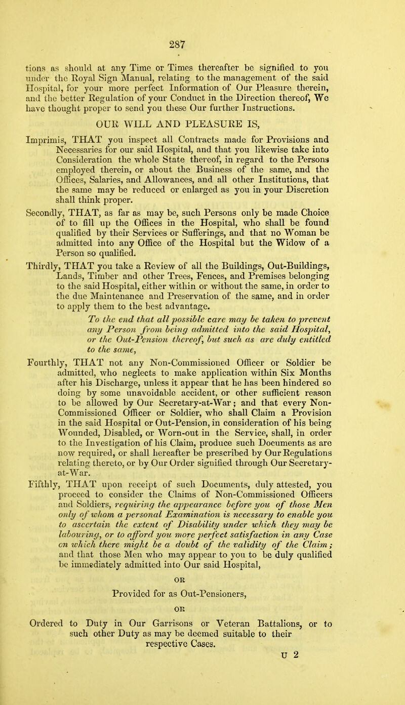 tions as should at any Time or Times thereafter be signified to you under the Koyal Sign Manual, relating to the management of the said Hospital, for your more perfeet Information of Our Pleasure therein, and the better Regulation of your Conduct in the Direction thereof, We have thought proper to send you these Our further Instructions. OUR WILL AND PLEASURE IS, Imprimis, THAT you inspect all Contracts made for Provisions and Necessaries for our said Hospital, and that you likewise take into Consideration the whole State thereof, in regard to the Persons employed therein, or about the Business of the same, and the Offices, Salaries, and Allowances, and all other Institutions, that the same may be reduced or enlarged as you in your Discretion shall think proper. Secondly, THAT, as far as may be, such Persons only be made Choice of to fill up the Offices in the Hospital, who shall be found qualified by their Services or Sufferings, and that no Woman be admitted into any Office of the Hospital but the Widow of a Person so qualified. Thirdly, THAT you take a Review of all the Buildings, Out-Buildings, Lands, Timber and other Trees, Fences, and Premises belonging to the said Hospital, either within or without the same, in order to the due Maintenance and Preservation of the same, and in order to apply them to the best advantage. To the end that all possible care may be taken to prevent any Person from being admitted into the said Hospital, or the Out-Pension thereof, but such us are duly entitled to the same, Fourthly, THAT not any Non-Commissioued Officer or Soldier be admitted, who neglects to make application within Six Months after his Discharge, unless it appear that he has been hindered so doing by some unavoidable accident, or other sufficient reason to be allowed by Our Secretary-at-War; and that every Non- Commissioued Officer or Soldier, who shall Claim a Provision in the said Hospital or Out-Pension, in consideration of his being Wounded, Disabled, or Worn-out in the Service, shall, in order to the Investigation of his Claim, produce such Documents as are now required, or shall hereafter be prescribed by Our Regulations relating thereto, or by Our Order signified through Our Secretary- at-War. Fifthly, THAT upon receipt of such Documents, duly attested, you proceed to consider the Claims of Non-Commissioned Officers and Soldiers, requiring the ajipearance before you of those Men only of whom a jjersonal Examination is necessary to enable you to ascertain the extent of Disability under which they may be labouring, or to afford you more perfect satisfaction in any Case cn ivhich there might be a doubt of the validity of the Claim; and that those Men who may appear to you to be duly qualified be immediately admitted into Our said Hospital, OR Provided for as Out-Pensioners, OR Ordered to Duty in Our Garrisons or Veteran Battalions, or to such other Duty as may be deemed suitable to their respective Cases. U 2