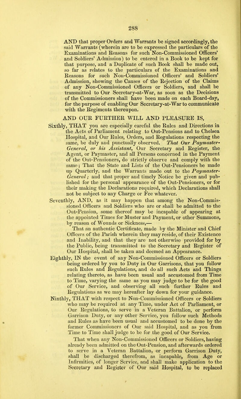 AND that proper Orders and Warrants be signed accordingly, the said Warrants (wherein are to be expressed the particulars of the Examinations and Reasons for such Non-Commissioned Officers' and Soldiers' Admission) to be entered in a Book to be kept for that purpose, and a Duplicate of such Book shall be made out, so far as relates to the particulars of the Examinations and Reasons for such Noii-Commissioned Officers' and Soldiers' Admission, showing the Causes of the Rejection of the Claims of any Non-Commissioned Officers or Soldiers, and shall be transmitted to Our Secretary-at-War, as soon as the Decisions of the Commissioners shall have been made on each Board-day, for the purpose of enabling Our Secretary-at-War to communicate with the Regiments thereupon. AND OUR FURTHER WILL AND PLEASURE IS, Sixthly, THAT you are especially careful the Rules and Directions in the Acts of Parliament relating to Out-Pensions and to Chelsea Hospital, and Our Rules, Orders, and Regulations respecting the same, be duly and punctually observed. That Our Paymaster- General, or his Assistant, Our Secretary and Register, the Agent, or Paymaster, and aU Persons concerned in the Payment of the Out-Pensioners, do strictly observe and comply with the same; That the State and Lists of the Out-Pensioners be made up Quarterly, and the Warrants made out to the Paymaster- General ; and that proper and timely Notice be given and pub- lished for the personal appearance of the Out-Pensioners, or for their making the Declarations required, which Declarations shall not be subject to any Charge or Fee whatever. Seventhly, AND, as it may happen that among the Non-Commis- sioned Officers and Soldiers who are or shall be admitted to the Out-Pension, some thereof may be incapable of appearing at the appointed Times for Muster and Payment, or other Summons, by reason of Wounds or Sickness,— That an authentic Certificate, made by the Minister and Chief Officers of the Parish wherein they may reside, of their Existence and Inability, and that they are not otherwise provided for by the Public, being transmitted to the Secretary and Register of Our Hospital, shall be taken and deemed an Appearance. Eighthly, IN the event of any Non-Commissioned Officers or Soldiers being ordered by you to Duty in Our Garrisons, that you follow such Rules and Regulations, and do all such Acts and Things relating thereto, as have been usual and accustomed from Time to Time, varying the same as you may judge to be for the good of Our Service, and observing all such further Rules and Regulations as we may hereafter lay down for your guidance. Ninthly, THAT with respect to Non-Commissioned Officers or Soldiers who may be required at any Time, under Act of Parliament, or Our Regulations, to serve in a Veteran Battalion, or perform Garrison Duty, or any other Service, you follow such Methods and Rules as have been usual and accustomed to be done by the former Commissioners of Our said Hospital, and as you from Time to Time shall judge to be for the good of Our Service. That when any Non-Commissioned Officers or Soldiers, having already been admitted on the Out-Pension, and afterwards ordered to serve in a Veteran Battalion, or perform Garrison Duty, shall be discharged therefrom, as incapable, from Age or Infirmities, of longer Service, and shall make application to the Secretary and Register of Our said Hospital, to be replaced
