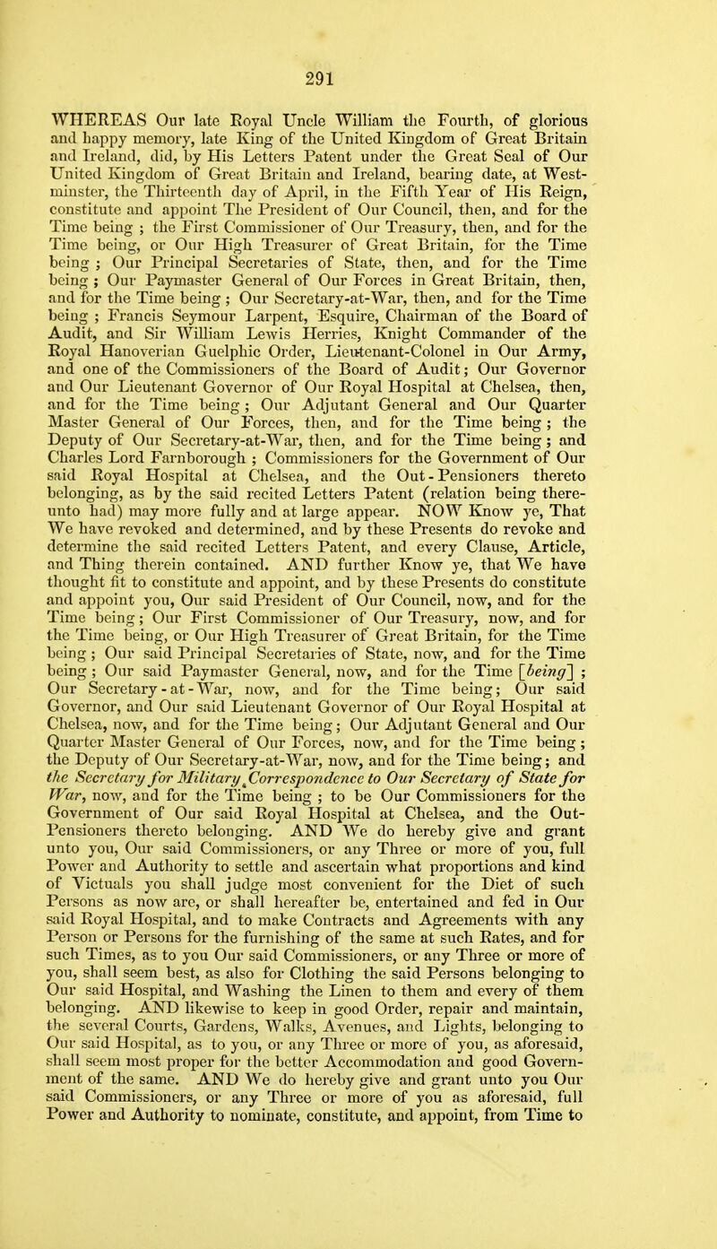 WHEREAS Our late Royal Uncle William tlio Fourth, of glorious and happy memory, late King of the United Kingdom of Great Britain and Ireland, did, by His Letters Patent under the Great Seal of Our United Kingdom of Great Britain and Ireland, bearing date, at West- minster, the Thirteenth day of April, in the Fifth Year of His Reign, constitute and apjioint The President of Our Council, then, and for the Time being ; the First Commissioner of Our Treasury, then, and for the Time being, or Our High Treasurer of Great Britain, for the Time being ; Our Principal Secretaries of State, then, and for the Time being ; Our Paymaster General of Our Forces in Great Britain, then, and for the Time being ; Our Secretary-at-War, then, and for the Time being ; Francis Seymour Larpent, Esquire, Chairman of the Board of Audit, and Sir William Lewis Herries, Knight Commander of the Royal Hanoverian Guelphic Order, Lieutenant-Colonel in Our Army, and one of the Commissioners of the Board of Audit; Our Governor and Our Lieutenant Governor of Our Royal Hospital at Chelsea, then, and for the Time being ; Our Adjutant General and Our Quarter Master General of Our Forces, then, and for the Time being ; the Deputy of Our Secretary-at-War, then, and for the Time being; and Charles Lord Farnborough ; Commissioners for the Government of Our said Royal Hospital at Chelsea, and the Out - Pensioners thereto belonging, as by the said recited Letters Patent (relation being there- unto had) may more fully and at large appear. NOW Know ye, That We have revoked and determined, and by these Presents do revoke and determine the said recited Letters Patent, and every Clause, Article, and Thing therein contained. AND further Know ye, that We have thought lit to constitute and appoint, and by these Presents do constitute and appoint you, Our said President of Our Council, now, and for the Time being; Our First Commissioner of Our Treasury, now, and for the Time being, or Our High Treasurer of Great Britain, for the Time being ; Our said Principal Secretaries of State, now, and for the Time being ; Our said Paymaster General, now, and for the Time \_being'\ ; Our Secretary-at-War, now, and for the Time being; Our said Governor, and Our said Lieutenant Governor of Our Royal Hospital at Chelsea, now, and for the Time being; Our Adjutant General and Our Quarter Master General of Our Forces, now, and for the Time being ; the Deputy of Our Secretary-at-War, now, and for the Time being; and the Secretary for Military jCorrespondence to Our Secretary of State for War, now, and for the Time being ; to be Our Commissioners for the Government of Our said Royal Hospital at Chelsea, and the Out- Pensioners thereto belonging. AND We do hereby give and grant unto you, Our said Commissioners, or any Three or more of you, full Power and Authority to settle and ascertain what proportions and kind of Victuals you shall judge most convenient for the Diet of such Persons as now arc, or shall hereafter be, entertained and fed in Our said Royal Llospital, and to make Contracts and Agreements with any Person or Persons for the furnishing of the same at such Rates, and for such Times, as to you Our said Commissioners, or any Three or more of you, shall seem best, as also for Clothing the said Persons belonging to Our said Hospital, and Washing the Linen to them and every of them belonging. AND likewise to keep in good Order, repair and maintain, the several Courts, Gardens, Walks, Avenues, and Lights, belonging to Our said Hospital, as to you, or any Three or more of you, as aforesaid, shall seem most proper for the better Accommodation and good Govern- ment of the same. AND We do hereby give and grant unto you Our said Commissioners, or any Three or more of you as aforesaid, full Power and Authority to nominate, constitute, and appoint, from Time to