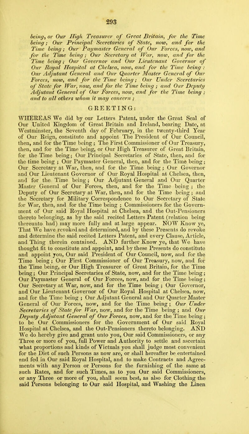 being, or Our High Treasurer of Great Britain, for the Time being; Our Principal Secretaries of State, now, and for the Time being; Our Paymaster General of Our Forces, noiv, and for the Time being; Our Secretary at War, now, and for the Time being; Our Governor and Our Lieutenant Governor of Our Royal Hospital at Chelsea, noio, arid for the Time being : Our Adjutant General and Our Quarter Master General of Our Forces, now, and for the Time being; Our Under Secretaries of State for War, now, and for the Time being ; and Our Deputy Adjutant General of Our Forces, now, and for the Time being ; and to all others whom it may concern ; GREETING: WHEREAS We did by our Letters Patent, under the Great Seal of Our United liingdom of Great Britain and Ireland, bearing Date, at Westminster, the Seventh day of February, in the twenty-third Year of Our Reign, constitute and appoint The Pi'esident of Our Council, then, and for the Time being ; The First Commissioner of Our Treasury, then, and for the Time being, or Our High Treasurer of Great Britain, for the Time being; Our Principal Secretaries of State, then, and for the time being ; Our Paymaster General, then, and for the Time being; Our Secretary at War, then, and for the Time being; Our Governor and Our Lieutenant Governor of Our Royal Hospital at Chelsea, then, and for the Time being; Our Adjutant General and Our Quarter Master General of Our Forces, then, and for the Time being ; the Deputy of Our Secretary at War, then, and for the Time being; and the Secretary for Military Correspondence to Our Secretary of State for War, then, and for the Time being ; Commissioners for the Govern- ment of Our said Royal Hospital at Chelsea, and the Out-Pensioncrs thereto belonging, as by the said recited Letters Patent (relation being thereunto had) may more fully and at large appear. NOW Know ye, That We have revoked and determined, and by these Presents do revoke and determine the said recited Letters Patent, and every Clause, Article, and Thing therein contained. AND further Know ye, that We have thought fit to constitute and appoint, and by these Presents do constitute and appoint you. Our said President of Our Council, now, and for the Time being; Our First Commissioner of Our Treasury, now, and for the Time being, or Our High Treasurer of Great Britain, for the Time being; Our Principal Secretaries of State, now, and for the Time being; Our Paymaster General of Our Forces, now, and for the Time being; Our Secretary at War, now, and for the Time being ; Our Governor, and Our Lieutenant Governor of Our Royal Hospital at Chelsea, now, and for the Time being ; Our Adjutant General and Our Quarter Master General of Our Forces, now, and for the Time being ; Our Under Secretaries of State for War, now, and for the Time being ; and Our Deputy Adjutant General of Our Forces, now, and for the Time being ; to be Our Commissioners for the Government of Our said Royal Hospital at Chelsea, and the Out-Pensioners thereto belonging. AND We do hereby give and grant unto you. Our said Commissioners, or any Three or more of you, fuU Power and Authority to settle and ascertain what proportions and kinds of Victuals you shall judge most convenient for the Diet of such Persons as now are, or shall hereafter be entertained pnd fed in Our said Royal Hospital, and to make Contracts and Agree- ments with any Person or Persons for the furnishing of the same at such Rates, and for such Times, as to you Our said Commissioners, or any Three or more of you, shall seem best, as also for Clothing the said Persons belonging to Our said Hospital, and Washing the Linen