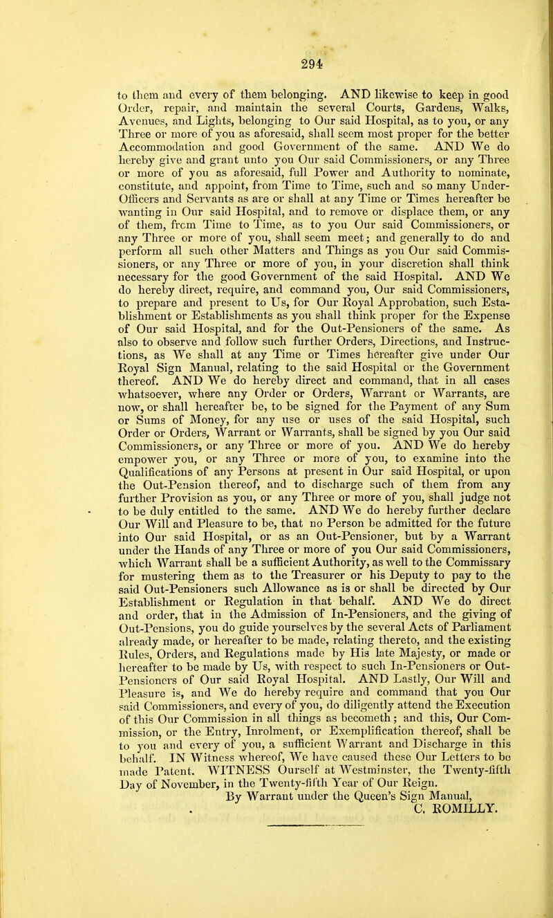 to llicm and every of them belonging. AND likewise to keep in good Order, repair, and maintain the several Courts, Gardens, Walks, Avenues, and Lights, belonging to Our said Hospital, as to you, or any Three or more of you as aforesaid, shall seem most proper for the better Accommodation and good Government of the same. AND We do hereby give and grant unto you Our said Commissioners, or any Three or more of you as aforesaid, full Power and Authority to nominate, constitute, and appoint, from Time to Time, such and so many Under- Officers and Servants as are or shall at any Time or Times hereafter be wanting in Our said Hospital, and to remove or displace them, or any of them, frcm Time to Time, as to you Our said Commissioners, or any Three or more of you, shall seem meet; and generally to do and perform all such other Matters and Things as you Our said Commis- sioners, or any Three or more of you, in your discretion shall think necessary for the good Government of the said Hospital. AND We do hereby direct, require, and command you, Our said Commissioners, to prepare and present to Us, for Our Royal Approbation, such Esta- blishment or Establishments as you shall think proper for the Expense of Our said Hospital, and for the Out-Pensioners of the same. As also to observe and follow such further Orders, Directions, and Instruc- tions, as We shall at any Time or Times hereafter give under Our Royal Sign Manual, relating to the said Hospital or the Government thereof. AND We do hereby direct and command, that in all cases whatsoever, where any Order or Orders, Warrant or Warrants, are now, or shall hereafter be, to be signed for the Payment of any Sum or Sums of Money, for any use or uses of the said Hospital, such Order or Orders, Warrant or Warrants, shall be signed by you Our said Commissioners, or any Three or more of you. AND We do hereby empower you, or any Three or more of you, to examine into the Qualifications of any Persons at present in Our said Hospital, or upon the Out-Pension thereof, and to discharge such of them from any further Provision as you, or any Three or more of you, shall judge not to be duly entitled to the same. AND We do hereby further declare Our Will and Pleasure to be, that no Person be admitted for the future into Our said Hospital, or as an Out-Pensioner, but by a Warrant under the Hands of any Three or more of you Our said Commissioners, Avliich Warrant shall be a sufficient Authority, as well to the Commissary for mustering them as to the Treasurer or his Deputy to pay to the said Out-Pensioners such Allowance as is or shall be directed by Our Establishment or Regulation in that behalf. AND We do direct and order, that in the Admission of In-Pensioners, and the giving of Out-Pensions, you do guide yourselves by the several Acts of Parliament already made, or hereafter to be made, relating thereto, and the existing Rules, Orders, and Regulations made by His late Majesty, or made or liereafter to be made by Us, with respect to such In-Pensioners or Out- Pensioners of Our said Royal Hospital. AND Lastly, Our Will and Pleasure is, and We do hereby require and command that you Our said Commissioners, and every of you, do diligently attend the Execution of this Our Commission in all things as becometh; and this. Our Com- mission, or the Entry, Inrolment, or Exemplification thereof, shall be to you and every of you, a sufficient Warrant and Discharge in this behalf. IN Witness Avhereof, We have caused these Our Letters to bo made Patent. WITNESS Oursclf at Westminster, the Twenty-fifth Day of November, in the Twcnty-fiCth Year of Our Reign. By Warrant under the Queen's Sign Manual, C. ROMILLY.