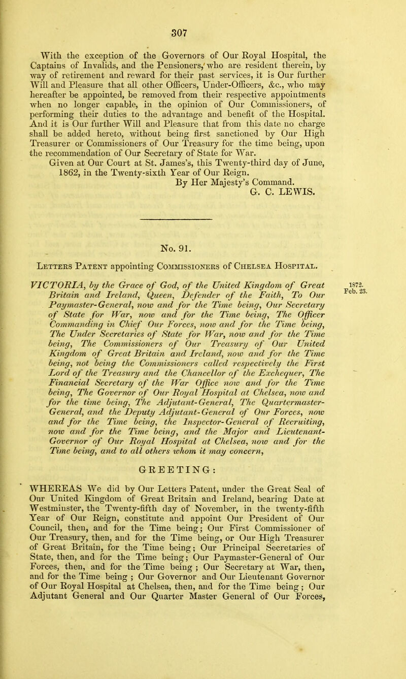 With the exception of the Governors of Our Royal Hospital, the Captains of Invalids, and the Pensioners,'who are resident therein, by way of retirement and reward for their past services, it is Our further Will and Pleasure that all other OlBcers, Under-OiScers, &c., who may hereafter be appointed, be removed from theii respective appointments when no longer capable, in the opinion of Our Commissioners, of performing their duties to the advantage and benefit of the Hospital. And it is Our further Will and Pleasure that fi'om this date no charge shall be added hereto, without being first sanctioned by Our High Treasurer or Commissioners of Our Treasury for the time being, upon the recommendation of Our Secretary of State for War. Given at Our Court at St. James's, this Twenty-third day of June, 1862, in the Twenty-sixth ITear of Our Reign. By Her Majesty's Command. G. C. LEWIS. No. 91. Letters Patent appointing Commissioners of Chelsea Hospital. VICTORIA, by the Grace of God, of the United Kingdom of Great Britain and Ireland, Queeti, Defender of the Faith, To Our Paymaster-General, now and for the Time being. Our Secretary of State for War, noio and for the Time being. The Officer Commanding in Chief Our Forces, noio and for the Time being. The Under Secretaries of State for War, now and for the Time being. The Commissioners of Our Treasury of Our United Kingdom of Great Britain and Ireland, now and for the Time being, not being the Commissioners called respectively the First I^ord of the Treasury and the Chancellor of the Exchequer, The Financial Secretary of the War Office nmo and for the Time being, The Governor of Our Royal Hospital at Chelsea, now and for the time being. The Adjutant-General, The Quartermaster- General, and the Deputy Adjutatit- General of Otir Forces, now and for the Time being, the Inspector-General of Recruiting, now and for the Time being, and the Major and Lieutenant- Governor of Our Royal Hospital at Chelsea, noio and for the Time being, and to all others ivhom it may concern, GREETING: WHEREAS We did by Our Letters Patent, under the Great Seal of Our United Kingdom of Great Britain and Ireland, bearing Date at Westminster, the Twenty-fifth day of November, in the twenty-fifth Year of Our Reign, constitute and appoint Our President of Our Coimcil, then, and for the Time being; Our First Commissioner of Our Treasmy, then, and for the Time being, or Our High Treasurer of Great Britain, for the Time being; Our Principal Secretaries of State, then, and for the Time being; Our Paymaster-General of Our Forces, then, and for the Time being ; Our Secretary at War, then, and for the Time being ; Our Governor and Our Lieutenant Governor of Our Royal Hospital at Chelsea, then, and for the Time being ; Our Adjutant General and Our Quarter Master General of Our Forces,