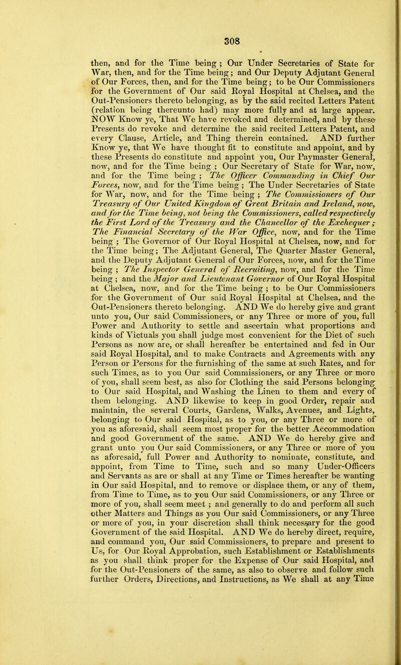 then, and for the Time being ; Our Under Secretaries of State for War, then, and for the Time being; and Our Deputy Adjutant General of Our Forces, then, and for the Time being; to be Our Commissioners for the Government of Our said Eoyal Hospital at Chelsea, and the Out-Pensioners thereto belonging, as by the said recited Letters Patent (relation being thereunto had) may more fully and at large appear. NOW Know ye, That We have revoked and determined, and by these Presents do revoke and determine the said recited Letters Patent, and every Clause, Article, and Thing therein contained. AND further Know ye, that We have thought fit to constitute and appoint, and by these Presents do constitute and appoint you, Our Paymaster General, now, and for the Time being ; Our Secretary of State for War, now, and for the Time being ; The Officer Comw.anding in Chief Our Forces, now, and for the Time being ; The Under Secretaries of State for War, now, and for the Time being ; The Commissioners of Our Treasury of Our United Kingdom of Great Britain and Ireland, noWy and for the Time being, not being the Commissioners, called respectively the First Lord of the Treasury and the Chancellor of the Exchequer ^ The Financial Secretary of the fVar Office, now, and for the Time being ; The Governor of Our Eoyal Hospital at Chelsea, now, and for the Time being; The Adjutant General, The Quarter Master Genei'al, and the Deputy Adjutant General of Our Forces, now, and for the Time being ; The Inspector General of Recruiting, now, and for the Time being ; and the Major and Lieutenant Governor of Our Royal Hospital at Chelsea, now, and for the Time being ; to be Our Commissioners for the Government of Our said Royal Hospital at Chelsea, and the Out-Pensioners thereto belonging. AND We do hereby give and grant unto you. Our said Commissioners, or any Three or more of you, full Power and Authority to settle and ascertain what proportions and kinds of Victuals you shall judge most convenient for the Diet of such Persons as now are, or shall hereafter be entertained and fed in Our said Royal Hospital, and to make Contracts and Agi-eements with any Person or Persons for the furnishing of the same at such Rates, and for such Times, as to you Our said Commissioners, or any Three or more of you, shall seem best, as also for Clothing the said Persons belonging to Our said Hospital, and Washing the Linen to them and every of them belonging. AND likewise to keep in good Order, repair and maintain, the several Courts, Gardens, Walks, Avenues, and Lights, belonging to Our said Hospital, as to you, or any Three or more of you as aforesaid, shall seem most proper for the better Accommodation and good Government of the same. AND We do hereby give and grant unto you Our said Commissioners, or any Three or more of you as aforesaid, full Power and Authority to nominate, constitute, and appoint, ffom Time to Time, such and so many Uuder-Officers and Servants as are or shall at any Time or Times hereafter be wanting in Our said Hospital, and to remove or displace them, or any of them, from Time to Time, as to you Our said Commissioners, or any Three or more of you, shall seem meet ; and generally to do and perform all such other Matters and Things as you Our said Commissioners, or any Three or more of you, in your discretion shall think neces^ry for the good Government of the said Hospital. AND We do hereby direct, require, and command you, Our said Commissioners, to prepare and present to Us, for Our Royal Approbation, such Establishment or Establishments as you shall think proper for the Expense of Our said Hospital, and for the Out-Pensioners of the same, as also to observe and follow such further Orders, Directions, and Instructions, as We shall at any Time