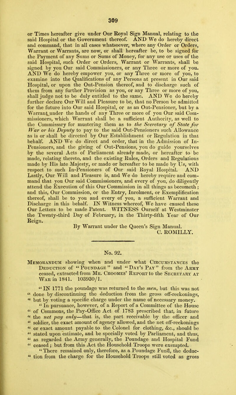 or Times hereafter give under Our Eoyal Sign Manual, relating to the said Hospital or the Government thereof. AND We do hereby direct and command, that in all cases whatsoever, v?here any Order or Orders, Warrant or Warrants, are now, or shall hereafter be, to be signed for the Payment of any Sums or Sums of Money, for any use or uses of the said Hospital, such Order or Orders, Warrant or Warrants, shall be signed by you Our said Commissioners, or any Three or more of you. AND We do hereby empower you, or any Three or more of you, to examine into the Qualifications of any Persons at present in Our said Hospital, or upon the Out-Pension thereof, and to discharge such of them from any further Provision as you, or any Three or more of you, shall judge not to be duly entitled to the same. AND We do hereby further declare Our Will and Pleasure to be, that no Person be admitted for the future into Our said Hospital, or as an Out-Pensioner, but by a W^arraut under the hands of any Three or more of you Our said Com- missioners, which Warrant shall be a sufficient Authority, as well to the Commissary for mustering them as to the Secretary of State for War or his Deputy to pay to the said Out-Pensioners such Allowance as is or shall be directed by Our Establishment or Eegulatiou in that behalf. AND We do direct and order, that in the Admission of In- Pensiouers, and the giving of Out-Pensions, you do guide yourselves by the several Acts of Parliament already made, or hereafter to be made, relating thereto, and the existing Rules, Orders and Regulations made by His late Majesty, or made or hereafter to be made by Us, with respect to such In-Pensioners of Our said Royal Hospital. AND Lastly, Our Will and Pleasure is, and We do hereby require and com- mand that you Our said Commissioners, and every of you, do diligently attend the Execution of this Our Commission in all things as becometh; and this. Our Commission, or the Entry, Inrolraent, or Exemplification thereof, shall be to you and every of you, a sufficient Warrant and Discharge in this behalf. IN Witness whereof. We have caused these Our Letters to be made Patent. WITNESS Ourself at Westminster the Twenty-third Day of February, in the Thirty-fifth Year of Our Reign. By Warrant under the Queen's Sign Manual. C. ROMILLY. No. 92. Memorandum showing when and under what Circumstances the Deduction of  Poundage  and  Day's Pay  from the Army ceased, extracted from Mr. Croomes' Report to the Secretary at War in 1841. 103930/1.  IN 1771 the poundage was returned to the jneti, but this was not  done by discontinuing the deduction from the gross off-reckonings,  but by voting a specific charge under the name of necessary money.  In pursuance, however, of a Report of a Committee of the House  of Commons, the Pay-Office Act of 1783 prescribed that, in future  the net pay only—that is, the part receivable by the officer and  soldier, the exact amount of agency allowed, and the net off-reckonings  or exact amount payable to the Colonel for clothing, &c., should be  stated upon estimate, and be specially voted by Parliament, and thus,  as regarded the Army generally, the Poundage and Hospital Fund  ceased; but from this Act the Household Troops were exempted.  There remained only, therefore, as a Poundage Fund, the deduc-  tion from the charge for the Household Troops still voted as gross