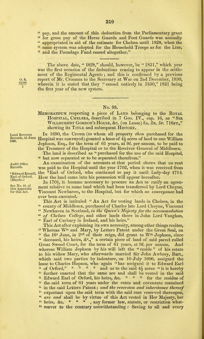  pay, and the amount of tliis deduction from the Parliamentary grant  for gross pay of the Horse Guards and Foot Guards was annually  appropriated in aid of the estimate for Chelsea until 1828, when the  same system was adopted for the Household Troops as for the Line,  and the Poundage Fund ceased altogether. The above date,  1828, should, however, be  1831, which year was the first occasion of the deductions ceasing to appear in the settle- ment of the Regimental Agents; and this is confirmed by a previous O. S. report of Mr. Croomes to the Secretary at War on 2nd December, 1830, wherein it is stated that they ceased entirely in 1830, 1831 being the first year of the new system. Land Revenue Records, 16 June 1690. Audit Office Records. ♦Edward Russell, Earl of Orford. (Haydn.) See No. 53. of this Appendix for this Act. No. 93. Memorandum respecting a piece of Land belonging to the Rozal Hospital, Chelsea, described in 7 Geo. IV., cap. 16, as Sir WiLLOUGHBY Gordon's House, &c. (on Lease) 3a. 2r. 5p. 71 6ft., showing its Title and subsequent History. In 1690, the Crown (to whom all property thc7i purchased for the Hospital was conveyed) granted a lease of 4^ acres of land to one William Jephson, Esq., for the term of 61 years, at 9/. per annum, to be paid to the Treasurer of the Hospital or to the Receiver General of Middlesex. The land is described as  purchased for the use of the said Hospital,  but now separated or to be separated therefrom. An examination of the accounts at that period shows that no rent was paid to the Hospital until the year 1702, when it was received from the *Earl of Orford, who continued to pay it until Lady-day 1714. How the land came into his possession will appear hereafter. In 170|-, it became necessary to procure an Act to ratify an agree- ment relative to some land which had been transferred by Lord Cheyne, Viscount Newhaven, to the Hospital, but for which no conveyance had ever been executed. This Act is intituled  An Act for vesting lands in Chelsea, in the  county of Middlesex, purchased of Charles late Lord Cheyne, Viscount  Newhaven in Scotland, in the Queen's Majesty for the accommodation <' of Chelsea College, and other lauds there in John Lord Vaughan,  Earl of Carbury in Ireland, and his heirs. This Act after explaining its own necessity, among other things recites,  Whereas W™ and Mary, by Letters Patent under the Great Seal, on  the 16° June, in 2^^ of their reign, did grant to W™ Jephson, since  deceased, his heirs, a certain piece of land of said parcel called Great Sweed Court, for the term of 61 years, at 9/. per annum. And whereas William Jephson by his will left the  reside  of his estate to his widow Mary, who afterwards married Sir John Awbrey, Bart., which said two parties by indenture, on 10 July 1696, assigned the lease to Charles Hopson, who again  has assigned it to Edward Earl  of Orford, * * * * and as to the said 4^ acres  it is hereby fm-ther enacted that the same are and shall be vested in the said  Edward Earl of Orford, his heirs, &c. * * * for the residue of  the said term of 61 years under the rents and covenants contained  in the said Letters Patent; and the reversio7i and inheritance thereof  expectant upon the said term with the said rent reserved thereupon,  are and shall be by virtue of this Act vested in Her Majesty, her  heirs, &c. * * * ^ any former law, statute, or restriction what- *' soever to the contrary notwithstanding : Saving to all and every
