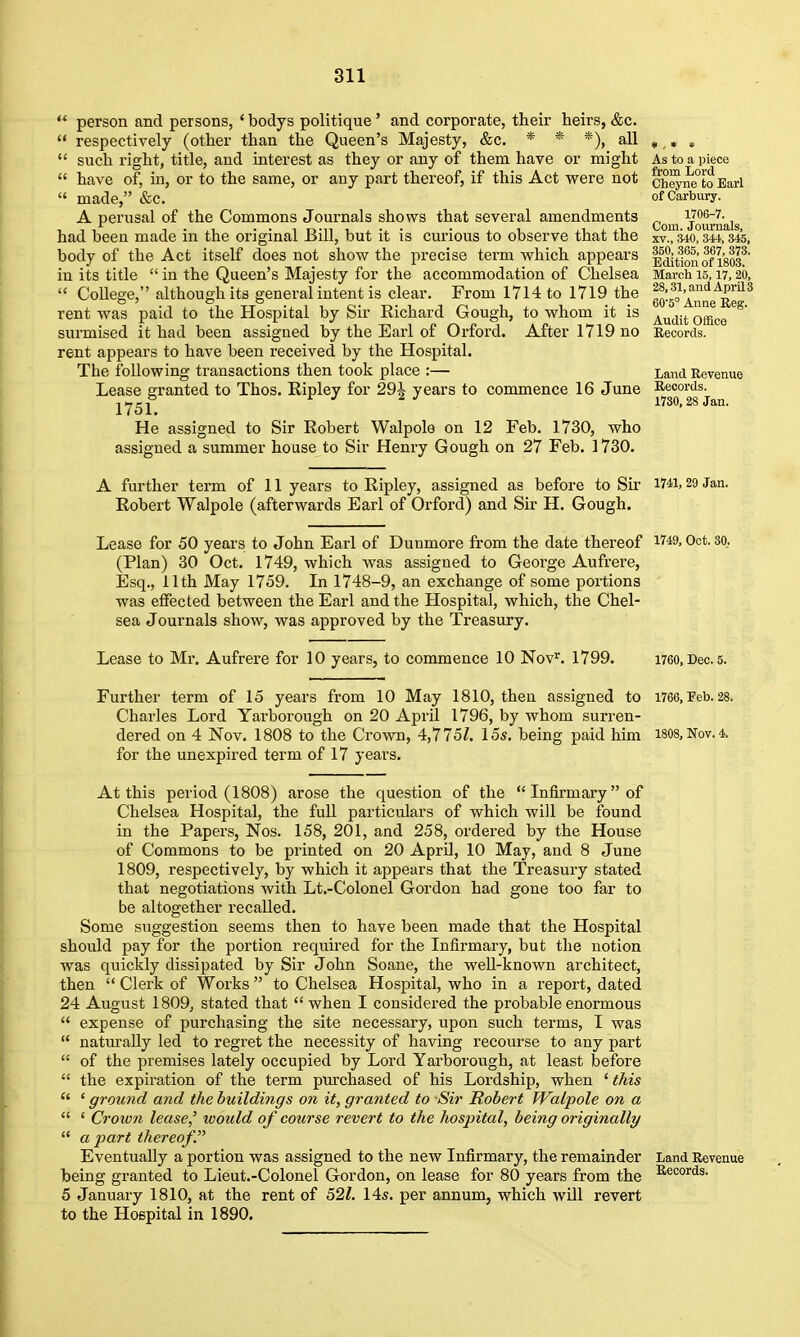  person and persons, ' bodys politique' and corporate, their heirs, &c.  respectively (other than the Queen's Majesty, &c. * * *), all  such right, title, and interest as they or any of them have or might  have of, in, or to the same, or any part thereof, if this Act vrere not  made, &c. A perusal of the Commons Journals shows that several amendments had been made in the original Bill, but it is curious to observe that the body of the Act itself does not show the precise term which appears in its title  in the Queen's Majesty for the accommodation of Chelsea  College, although its general intent is clear. From 1714 to 1719 the rent was paid to the Hospital by Sir Richard Gough, to whom it is surmised it had been assigned by the Earl of Orford. After 1719 no rent appears to have been received by the Hospital. The following transactions then took place :— Lease granted to Thos. Ripley for 29^ years to commence 16 June 1751. He assigned to Sir Robert Walpole on 12 Feb. 1730, who assigned a summer house to Sir Henry Gough on 27 Feb. 1730. A further term of 11 years to Ripley, assigned as before to Sir Robert Walpole (afterwards Earl of Orford) and Sir H. Gough. As to a piece from Lord Cheyne to Earl of Carbury. 1706-7. Com. Journals, XV., 340, 344, 345, 360, 365, 367, 373. Edition of 1803. March 15,17, 20, 28,31, and April 3 60-5° Anne Beg. Audit Office Records. Land Revenue Records. 1730, 28 Jan. 1741, 29 Jan. Lease for 50 years to John Earl of Dunmore from the date thereof i749, Oct. so. (Plan) 30 Oct. 1749, which was assigned to George Aufrere, Esq., 11th May 1759. In 1748-9, an exchange of some portions was effected between the Earl and the Hospital, which, the Chel- sea Journals show, was approved by the Treasury. Lease to Mr. Aufrere for 10 years, to commence 10 Nov'^. 1799. i760, Dec. 5. Further term of 15 years from 10 May 1810, then assigned to 1766,^.28. Charles Lord Yarborough on 20 April 1796, by whom surren- dered on 4 Nov. 1808 to the Crown, 4,7 75Z. 15s. being paid him 1808, Nov. 4. for the unexpired term of 17 years. At this period (1808) arose the question of the Infirmary of Chelsea Hospital, the full particulars of which will be found in the Papers, Nos. 158, 201, and 258, ordered by the House of Commons to be printed on 20 AprU, 10 May, and 8 June 1809, respectively, by which it appears that the Treasury stated that negotiations with Lt.-Colonel Gordon had gone too far to be altogether recalled. Some suggestion seems then to have been made that the Hospital should pay for the portion required for the Infirmary, but the notion was quickly dissipated by Sir John Soane, the weU-known architect, then  Clerk of Works  to Chelsea Hospital, who in a report, dated 24 August 1809, stated that when I considered the probable enormous  expense of purchasing the site necessary, upon such terms, I was  naturally led to regret the necessity of having recourse to any part  of the premises lately occupied by Lord Yarborough, at least before  the expiration of the term purchased of his Lordship, when ' this  ' ground and the buildings on it, granted to Sir Robert Walpole on a  ' Crown lease' would of course revert to the hospital, being originally  apart thereof. Eventually a portion was assigned to the new Infirmary, the remainder being granted to Lieut.-Colonel Gordon, on lease for 80 years from the 5 January 1810, at the rent of 52/. 14s. per annum, which will revert to the Hospital in 1890. Land Revenue Records.