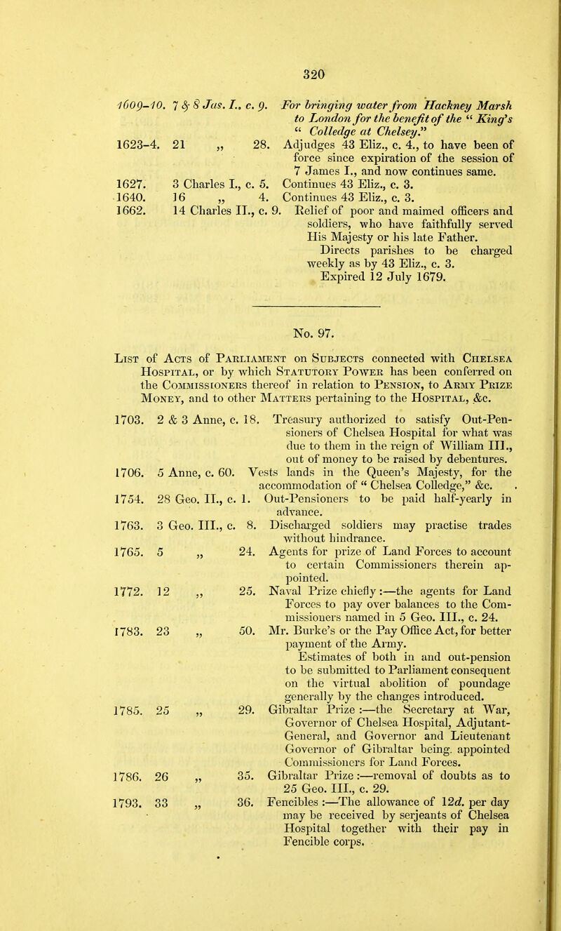 l6og-10. 1 S) 8 Jos. I., c. p. For bringing water from Hackney Marsh to London for the benefit of the  King's  Colledge at Chelsey. 1623-4. 21 „ 28, Adjudges 43 Eliz., c. 4., to have been of force since expiration of the session of 7 James I., and now continues same. 1627. 3 Charles I., c. 5. Continues 43 Eliz., c. 3. 1640. 16 „ 4, Continues 43 Eliz., c. 3. 1662. 14 Charles II., c. 9. Relief of poor and maimed officers and soldiers, who have faithfully served His Majesty or his late Father. Directs parishes to be charged weekly as by 43 EHz., c. 3. Expired 12 July 1679. No. 97. List of Acts of Parliament on Subjects connected with Chelsea Hospital, or by which Statutory Power has been conferred on the Commissioners thereof in relation to Pension, to Army Prize Money, and to other Matters pertaining to the Hospital, &c. 1703. 2 & 3 Anne, c. 18, Treasury authorized to satisfy Out-Pen- sioners of Chelsea Hospital for what was due to them in the reign of William III., out of money to be raised by debentures. 1706. 5 Anne, c. 60. Vests lands in the Queen's Majesty, for the accommodation of  Chelsea Colledge, &c. 1754. 28 Geo. II., c, 1, Out-Pensioners to be paid half-yearly in advance. 1763. 3 Geo. III., c, 8, Dischai-ged soldiers may practise trades without hindrance. 1765. 5 „ 24. Agents for prize of Land Forces to account to certain Commissioners therein ap- pointed. 1772. 12 „ 25. Naval Prize chieily :—the agents for Land Forces to pay over balances to the Com- missioners named in 5 Geo. III., c. 24. 1783. 23 „ 50. Mr. Burke's or the Pay Office Act, for better payment of the Army. Estimates of both in and out-pension to be submitted to Parliament consequent on the virtual abolition of poundage generally by the changes introduced. 1785. 25 „ 29. Gibraltar Prize :—the Secretary at War, Governor of Chelsea Hospital, Adjutant- General, and Governor and Lieutenant Governor of Gibraltar being, appointed Commissioners for Land Forces. 1786. 26 „ 35, Gibraltar Prize:—removal of doubts as to 25 Geo, III., c. 29. 1793. 33 „ 36. Fencibles :—The allowance of 12d per day may be received by Serjeants of Chelsea Hospital together with their pay in Fencible corps.