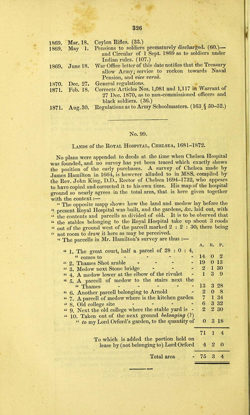 1869. Mar. 18. Ceylon Rifles. (33.) 1869. May 1. Pensions to soldiers prematurely discharged. (60.)— and Circular of 1 Sept. 1869 as to soldiers under Indian rules. (107.) 1869. June 18. War Office letter of this date notifies that the Treasury allow Army; service to reckon towards Naval Pension, and vice versa. 1870. Dec. 27. General regulations. 1871. Feb. 18. Corrects Articles Nos. 1,081 and 1,117 in Warrant of 27 Dec. 1870, as to non-commissioned officers and black soldiers. (36.) 1871. Aug.30. Regulations as to Army Schoolmasters. (163J 50-52.) No. 99. Lands of the Royal Hospital, Chelsea, 1681-1872. No plans were appended to deeds at the time when Chelsea Hospital was founded, and no survey has yet been traced which exactly shows the position of the early purchases. A survey of Chelsea made by James Hamilton in 1664, is however alluded to in MSS. compiled by the Rev. John King, D.D., Rector of Chelsea 1694-1732, who appears to have copied and corrected it to his own time. His map of the hospital ground so nearly agrees in the total area, that is here given together with the context:—  The opposite mapp shows how the land and medow lay before the  present Royal Hospital was built, and the gardens, &c. laid out, with  the contents and parcells as divided of old. It is to be oberved that  the stables belonging to the Royal Hospital take up about 3 roods  out of the ground west of the parcell marked 2:2: 30, there being  not room to draw it here as may be perceived.  The parcells in Mr. Hamilton's survey are thus :—  1. The great court, half a parcel of 28 : 0 : 4,  comes to -  2. Thames Shot arable _ - - - 3. Medow next Stone bridge  4. A medow lower at the elbow of the rivulet « 5. A parcell of medow to the stairs next the  Thames . . - - -  6. Another parcell belonging to Arnold  7. A parcell of medow where is the kitchen garden  8. Old college site - - - _ - « 9. Next the old coUege where the stable yard is -  10. Taken out of the next ground belonging (?)  to mj Lord Orford's garden, to the quantity of To which is added the portion held on lease by (not belonging to) Lord Orford A, K. p. 14 0 2 19 0 13 2 1 30 1 3 9 13 3 28 2 0 8 7 1 34 6 3 32 2 2 30 0 3 18 71 1 4 4 2 0 Total area - 75 3 4