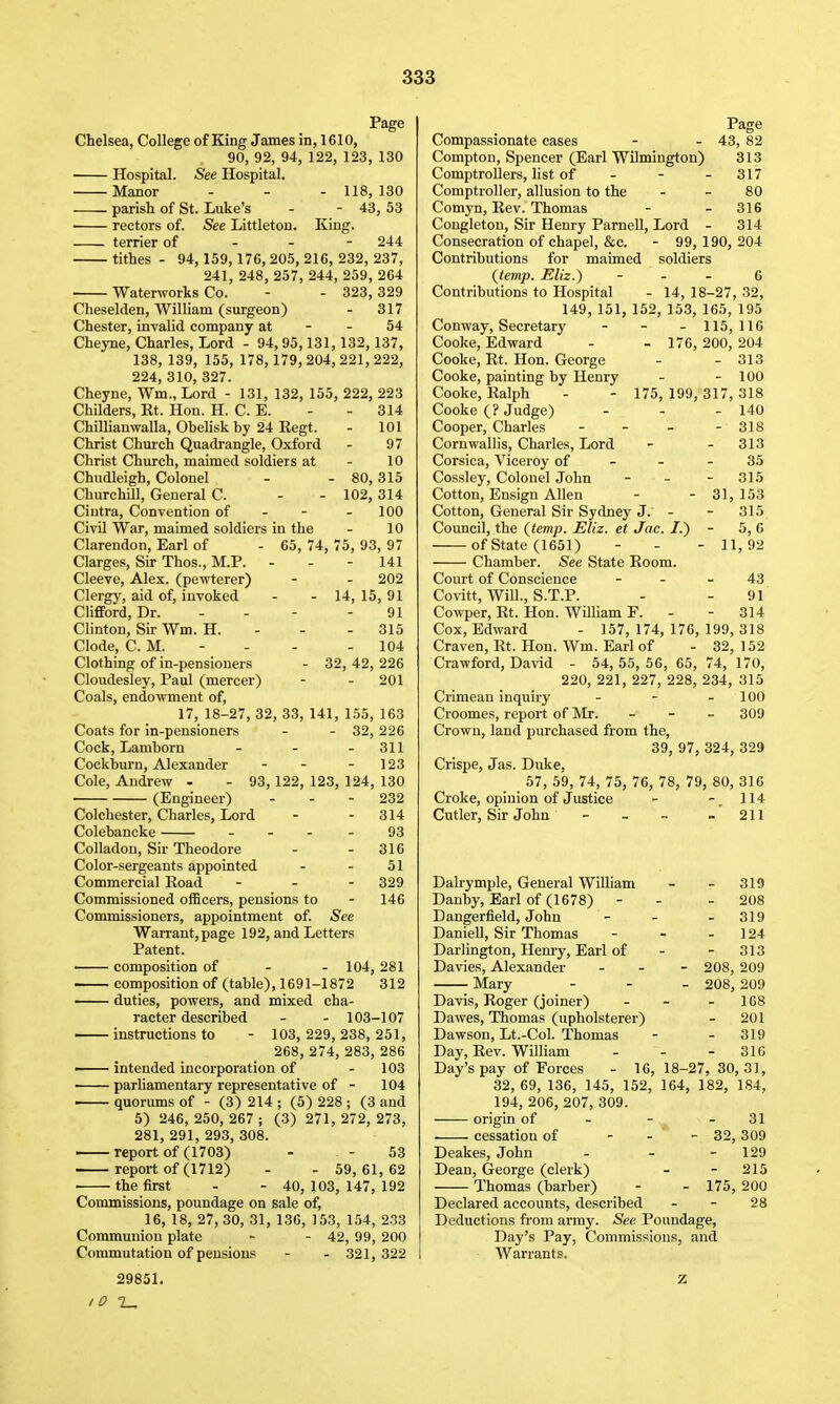 Chelsea, College of King James in, 1610, 90, 92, 94, 122, 123, 130 — Hospital. See Hospital. Manor - - - 118,130 parish of St. Luke's - - 43, 53 ■ rectors of. See Littleton. King. terrier of - - - 244 tithes - 94,159, 176, 205, 216, 232, 237, 241, 248, 257, 244, 259, 264 Waterworks Co. - - 323, 829 Cheselden, William (surgeon) - 317 Chester, invalid company at - - 54 Cheyne, Charles, Lord - 94, 95,131, 132,137, 138, 139, 155, 178, 179, 204, 221, 222, 224, 310, 327. Cheyne, Wm.,Lord - 131, 132, 155, 222, 223 Childers, Rt. Hon. H. C. E. - - 314 Chillianwalla, Obelisk by 24 Eegt. - 101 Christ Church Quadrangle, Oxford - 97 Christ Church, maimed soldiers at - 10 Chudleigh, Colonel - - 80,315 Churchill, General C. - - 102, 314 Ciutra, Convention of - - - 100 Civil War, maimed soldiers in the - 10 Clarendon, Earl of - 65, 74, 75, 93, 97 Clarges, Sir Thos., M.P. - - - 141 Cleeve, Alex, (pewterer) - - 202 Clergy, aid of, invoked - - 14, 15, 91 Clifford, Dr. - - - - 91 Clinton, Sir Wm. H. - - - 315 Clode, CM. - - - - 104 Clothing of in-pensioners - 32,42,226 Cloudesley, Paul (mercer) - - 201 Coals, endowment of, 17, 18-27, 32, 33, 141, 155, 163 - 32, 226 - 311 123 93, 122, 123, 124, 130 - 232 314 93 316 51 329 146 Coats for in-pensioners Cock, Lamborn Cockburn, Alexander Cole, Andrew - (Engineer) Colchester, Charles, Lord Colebancke - - - Colladon, Sir Theodore Color-sergeants appointed Commercial Road _ . - Commissioned officers, pensions to Commissioners, appointment of. See Warrant, page 192, and Letters Patent. ' composition of - - 104, 281 i composition of (table), 1691-1872 312 duties, powers, and mixed cha- racter described - - 103-107 — instructions to - 103, 229, 238, 251, 268, 274, 283, 286 ■ intended incorporation of - 103 • pariiamentary representative of - 104 quorums of - (3) 214 ; (5) 228 ; (3 and 5) 246, 250, 267 ; (3) 271, 272, 273, 281, 291, 293, 308. — report of (1703) - - - 53 report of (1712) - - 59,61,62 the first - - 40,103, 147,192 Commissions, poundage on sale of, 16, 18, 27, 30, 31, 136, 153, 154, 233 Communion plate - - 42, 99, 200 Commutation of pensions - - 321, 322 29851, Page Compassionate eases - - 43, 82 Comptou, Spencer (Earl Wilmington) 313 Comptrollers, list of - - - 317 Comptroller, allusion to the - - 80 Comyn, Rev. Thomas - - 316 Congleton, Sir Henry ParneU, Lord - 314 Consecration of chapel, &c. - 99, 190, 204 Contributions for maimed soldiers {temp. Eliz.) - - . 6 Contributions to Hospital - 14, 18-27, 32, 149, 151, 152, 153, 165, 195 Conway, Secretary - - - 115,116 Cooke, Edward - - 176, 200, 204 Cooke, Rt. Hon. George - - 313 Cooke, painting by Henry - - 100 Cooke, Ralph - - 175, 199, 317, 318 Cooke (? Judge) - - - 140 Cooper, Charles - - - - 318 Cornwallis, Charles, Lord - - 313 Corsica, Viceroy of - - - 35 Cossley, Colonel John - - - 315 Cotton, Ensign Allen - - 31,153 Cotton, General Sir Sydney J. - - 315 Council, the (temp. Eliz. et Jac. /.) - 5, 6 of State (1651) - - - 11,92 Chamber. See State Room. Court of Conscience - - _ 43 Covitt, Will., S.T.P. - - 91 Cowper, Rt. Hon. William F. - - 314 Cox, Edward - 157, 174, 176, 199, 318 Craven, Rt. Hon. Wm. Earl of - 32, 152 Crawford, David - 54,55,56,65,74,170, 220, 221, 227, 228, 234, 315 Crimean inquiry - - - 100 Croomes, report of Mr. _ - _ 309 Crown, land purchased from the, 39, 97, 324, 329 Crispe, Jas. Duke, 57, 59, 74, 75, 76, 78, 79, 80, 316 Croke, opinion of Justice - - 114 Cutler, Sir John - - - - 211 Dalrymple, General William - - 319 Danby, Earl of (1678) - - - 208 Dangerfield, John - - - 319 Daniell, Sir Thomas - - - 124 Darlington, Henry, Earl of - - 313 Davies, Alexander _ . - 208, 209 Mary - - _ 208, 209 Davis, Roger (joiner) - - - 168 Dawes, Thomas (upholsterer) - 201 Dawson, Lt.-Col. Thomas - - 319 Day, Rev. William - - - 316 Day's pay of Forces - 16,18-27, 30, 31, 32, 69, 136, 145, 152, 164, 182, 184, 194, 206, 207, 309. origin of - - - 31 . cessation of - . - 32, 309 Deakes, John - - - 129 Dean, George (clerk) - - 215 Thomas (barber) - - 175, 200 Declared accounts, described - - 28 Deductions from army. See Poundage, Day's Pay, Commissions, and Warrants.