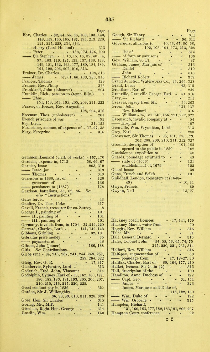 Page Fox, Charles - 32, 54, 55, 56, 103, 133, 143, 148, 159, 160,165, 187, 195, 213, 220, 221, 227, 228, 234, 313. Henry (Lord Holland) - - 313 — Peter - - 158, 174, 17G, 200 Sir Stephen - 1, 13,15, 16, 32, 40, 94, 97, 103, 119, 127, 133, 137, 138, 139, 149, 151, 162, 163, 177, 180, 184, 189, 191, 192, 206, 207, 210, 313. Fraizcr, Dr, Charles - - 198,316 James - 57, 61, 66, 198, 236, 316 Frances, Thomas - - - . 129 Francis, Kev. Philip - - - 316 Frankland, John (labourer) - - 204 Franklin, Kich., pension to (temp. Eliz.) 7 Thos., 154, 159, 163, 195, 205, 209, 211, 222 Frazer, or Frczer, Kev. Augustine, 198, 204, 316 Freeman, Thos. (upholsterer) - - 201 French prisoners of war - - 93 Fry, Lieut. - - - - 31, 153 Furnishing, amount of expense of - 17-27, 38 Fury, Peregrine - - - 316 Gammon, Leonard (clerk of works) - 167,170 Gardens, expense in, 1713 - - 58, 66, 67 Garnier, Isaac - - - 203, 319 Isaac, jun. ... 319 Thomas - ... 319 Garrisons in 1680, list of - - 126 governors of - - - 136 pensioners to (1687) - - 178 Garrison battalions, 55, 82, 86. See also  Instructions. Gates forced ----- 43 Gaulter, Dr, Thos. Coke - - 317 Gavell, Francis, treasurer for co. Surrey 8 George I., painting of - - 101 II., painting of - - - 101 III., painting of - - 101 Germany, invalids from, in 1704 - 32,219,220 Gerrard, Charles, Lord - - 141, 142,143 Gibbons, Grinling - - - 32, 101 Gibraltar prize money - - - 35 paymaster at - - - 48 Gibson, John (joiner) - - 166, 168 Gifts. See Contributions. Glebe rent - 94, 216, 237, 241, 244, 248, 257, 259, 264, 322 Gleig, Eev. G. E. - - - 17,317 Glenbervie, Sylvester, Lord - - 313 Goderich, Fred. John, Viscount - 314 Godolphin, Sydney,Earl of - 53, 162, 163, 177, 180, 182, 183, 191,193, 205, 206, 207, 210, 215,216,217,220,225. Good conduct pay in 1836 - - 32j Gordon, Sir J. Willoughby, 96, 98,99, 310, 311, 328, 329' Gore, Hon. Sir Charles - - 315 Goring, Mr., M.P. - - - 141 Goschen, Right Hon. George - - 314 Gostlin, Wm. - - - 140 Page Gough, Sir Henry - - - 311 Sir Richard - - - 96,311 Governors, allusions to - 40, 66, 67, 80 98, 102, 103, 104, 173, 213, 328 list of of forts or garrisons Gow, William, 80 Ft. Graham, James, Marquis of Daniel John Richard Robert 314 136 87 313 319 318 319 Grand Junction Waterworks Co., 96, 266, 328 Grant, Lewis - - - - 43, 319 Grantham, Earl of - - - 249 Granville, Granville George, Earl - 51,316 Gray,— - - - - 211 Greaves, legacy from Mr. - - 33, 263 Green, John ... 13]^ 137 Rev. Richard - - . 316 William - 94, 137,140, 156, 221, 222, 327 Greenwich, invalid company at - - 54 Hospital - - - - 107 Grenville, Wm. Wyndham, Lord - 313 Grey, Earl - - - - 280 Grosvenor, Sir Thomas - 95, 131, 178, 179, 205, 208, 209, 210, 211, 212, 327 Grounds, description of - - 101, 102 opened to the public in 1850 - 102 Guadaloupe, expedition to - - 48 Guards, poundage returned to - - 49 state of (1666) - - 121 establishment of, 1679 - - 125 Guard house - - - 39 Guns, French and Seikli - - 101 Guildhall, London, treasurers at (1648- 49) . - - 10, 11 Gwyn, Francis - - - 69 Gwynn, Nell - - - 13, 97 Hackney coach licences - 17, 141, 179 Hackney Marsh, water from - - 90 Haggitt, Rev. William - - - 316 Halce, Mr. - - - - 91 Hale, General Bernard - - - 315 Hales, Colonel John - 54, 55, 56, 65, 74, 75 215, 220, 221, 231, 314 Halford, Rev. William - - 316 Half-pay, augmentation of - - 33 poundage from - 17,18-27,30 Halifax, Charles, Earl of- 80, 164, 177, 210 Halket, General Sir Colin (2) - - 315 Hall, description of the - - 100 Hamilton, Anne, Duchess of - - 122 Capt. Geo. - - - 31, 154 James - - - . 326 James, Marquess and Duke of. 118,122, 130 Wm., Duke of - - - 122 Wm. Osborne - - - - 315 Hampden, Richard,' 151,160,163,177,182,183,191,206,207 Hampton Court conference - - 92 z 2