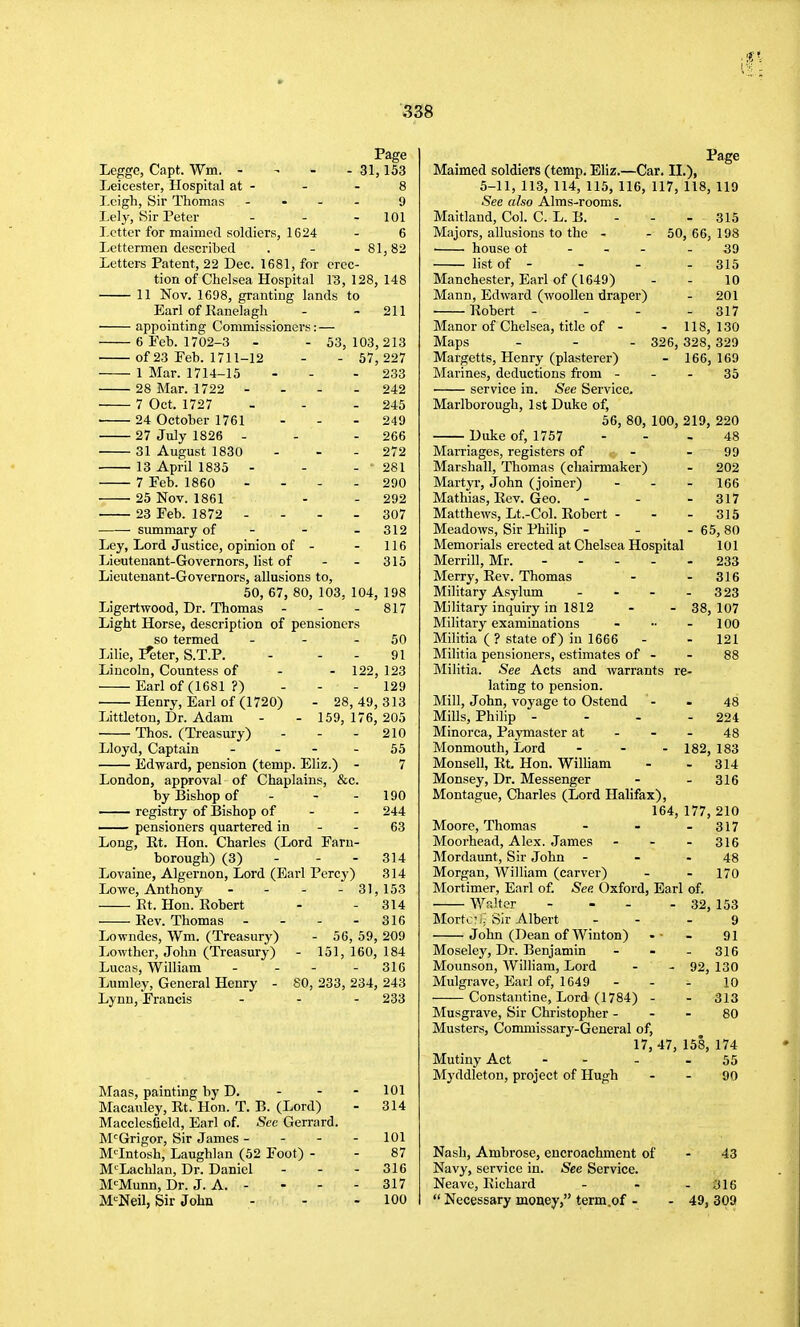31,153 Legge, Capt. Wm. - Leicester, Hospital at - - - 8 Leigh, Sir Thomas - . - - 9 Leiy, Sir Peter - - - 101 Letter for maimed soldiers, 1624 - 6 Lettermen described . - - 81,82 Letters Patent, 22 Dec. 1681, for erec- tion of Chelsea Hospital 13, 128, 148 11 Nov. 1698, granting lands to Earl of Ranelagh - - 211 appointing Commissioners: — 6 Feb. 1702-3 - - 53,103,213 of 23 Feb. 1711-12 - - 67, 227 1 Mar. 1714-15 - - - 233 28 Mar. 1722 - - - - 242 7 Oct. 1727 - - - 245 24 October 1761 - - - 249 27 July 1826 - - - 266 31 August 1830 - - - 272 13 April 1835 - - - 281 7 Feb. 1860 - - - - 290 25 Nov. 1861 - - 292 23 Feb. 1872 - - - - 307 summary of - - - 312 Ley, Lord Justice, opinion of - - 116 Lieutenant-Governors, list of - - 315 Lieutenant-Governors, allusions to, 50, 67,80,103,104,198 Ligertwood, Dr. Thomas - - - 817 Light Horse, description of pensioners so termed - - - 50 Lilie, I^ter, S.T.P. - - - 91 Lincoln, Countess of - - 122, 123 Earl of (1681 ?) - - - 129 Henry, Earl of (1720) - 28,49,313 Littleton, Dr. Adam - - 159, 176, 205 Thos. (Treasury) - - - 210 Lloyd, Captain - - - - 55 Edward, pension (temp. Eliz.) - 7 London, approval of Chaplains, &c by Bishop of - - - —— registry of Bishop of —— pensioners quartered in Long, Rt. Hon. Charles (Lord Earn- borough) (3) Lovaine, Algernon, Lord (Earl Percy) Lowe, Anthony Et. Hon. Robert Rev. Thomas Lowndes, Wm. (Treasury) Lowther, John (Treasury) Lucas, William Lumley, General Henry - Lynn, Francis 190 244 63 314 314 - 31,153 - 314 - 316 - 56, 59, 209 - 151, 160, 184 316 80, 233, 234, 243 - 233 Maas, painting by D. - - - 101 Macauley, Rt. Hon. T. B. (Lord) - 314 Macclesfield, Earl of. See Gerrard. M'^Grigor, Sir James - - - - 101 M'^Intosh, Laughlan (52 Foot) - - 87 M-^^Lachlan, Dr. Daniel - - - 316 M-^Munn, Dr. J. A. - - - - 317 M-^Neil, Sir John - - - 100 Maimed soldiers (temp. Eliz.—Car. II.), 5-11, 113, 114, 115, 116, 117, 118, 119 See also Alms-rooms. Maitlaud, Col. C. L. B. Majors, allusions to the - ■ house ot - . . list of - Manchester, Earl of (1649) Mann, Edward (woollen draper) Robert - - - Manor of Chelsea, title of - - 315 ■ 50, 66, 198 39 - 315 10 - 201 - 317 - 118, 130 326, 328, 329 - 166, 169 35 Margetts, Henry (plasterer) Marines, deductions from - - - service in. Service. Marlborough, 1st Duke of, 56, 80, 100, 219 Duke of, 1757 Marriages, registers of - - Marshall, Thomas (chairmaker) Martyr, John (joiner) - . - Mathias, Rev. Geo. - . . Matthews, Lt.-Col. Robert - . - Meadows, Sir Philip - Memorials erected at Chelsea Hospital Merrill, Mr. - - . . Merry, Rev. Thomas Military Asylum . . - Military inquiry in 1812 Military examinations Militia ( ? state of) in 1666 Militia pensioners, estimates of - Militia. See Acts and warrants re lating to pension. Mill, John, voyage to Ostend Mills, Philip - Minorca, Paymaster at Monmouth, Lord - . - Monsell, Rt. Hon. William Monsey, Dr. Messenger Montague, Charles (Lord Halifax), 164 Moore, Thomas Moorhead, Alex. James - - . Mordaunt, Sir John - - . Morgan, William (carver) Mortimer, Earl of. See Oxford, Earl of. Walter MortciJ Sir Albert John (Dean of Wiuton) Moselej', Dr. Benjamin Mounson, AVilliam, Lord Mulgrave, Earl of, 1649 Constantine, Lord (1784) - Musgrave, Sir Christopher - Musters, (jommissary-General of, 17, 47, 158, 174 220 48 99 ■ 202 ■ 166 ■ 317 • 315 ■ 65,80 101 • 233 316 323 38, 107 100 121 88 48 - 224 48 182, 183 - 314 - 316 177, 210 - 317 - 316 48 - 170 32, 153 9 91 316 130 10 313 80 - 92 Mutiny Act Mj'ddletou, project of Hugh 55 90 43 Nash, Ambrose, encroachment of Navy, service in. See Service. Neavc, Richard - - - 316  Necessary money, term.of - - 49, 309