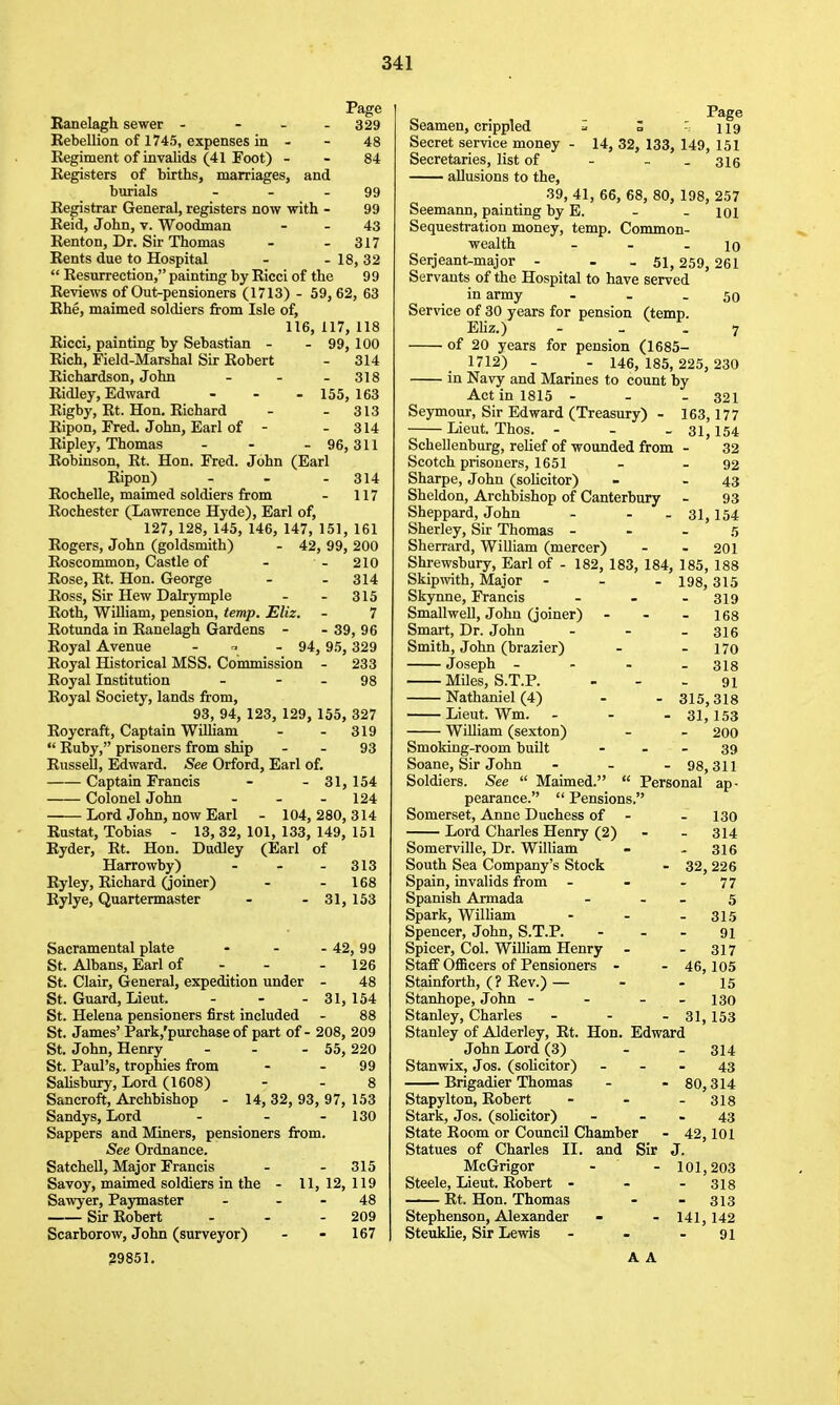 Eanelagh sewer - - - - 329 Eebellion of 1745, expenses in - - 48 Regiment of invalids (41 Foot) - - 84 Registers of births, marriages, and burials - - - 99 Registrar General, registers now with - 99 Eeid, John, v. Woodman - - 43 Renton, Dr. Sir Thomas - - 317 Rents due to Hospital - - 18, 32  Resurrection, painting by Ricci of the 99 Reviews of Out-pensioners (1713) - 59, 62, 63 Ehe, maimed soldiers from Isle of, 116, 117, 118 Ricci, painting by Sebastian - - 99, 100 Rich, Field-Marshal Sir Robert - 314 Richardson, John - - - 318 Ridley, Edward - - -155,163 Rigby, Rt. Hon, Richard - - 313 Ripon, Fred. John, Earl of - - 314 Ripley, Thomas - - -96,311 Robinson, Rt. Hon. Fred. John (Earl Ripon) - - - 314 Rochelle, maimed soldiers from - 117 Rochester (Lawrence Hyde), Earl of, 127, 128, 145, 146, 147, 151, 161 Rogers, John (goldsmith) - 42, 99, 200 Roscommon, Castle of - - 210 Rose, Rt. Hon. George - - 314 Ross, Sir Hew Dalrymple - - 315 Roth, WiUiam, pension, temp. Eliz. - 7 Rotunda in Ranelagh Gardens - - 39, 96 Royal Avenue - r, . 94,9.5,329 Royal Historical MSS. Commission - 233 Royal Institution - - - 98 Royal Society, lands from, 93, 94, 123, 129, 155, 327 Roycraft, Captain William - - 319  Ruby, prisoners from ship - - 93 Russell, Edward. See Orford, Earl of. Captain Francis - - 31, 154 Colonel John - - - 124 Lord John, now Earl - 104, 280, 314 Eustat, Tobias - 13, 32, 101, 133, 149, 151 Ryder, Rt. Hon. Dudley (Earl of Harrowby) - - - 313 Ryley, Richard (joiner) - - 168 Rylye, Quartermaster - - 31, 153 Sacramental plate - - . 42,99 St. Albans, Earl of - - - 126 St. Clair, General, expedition under - 48 St. Guard, Lieut. - - -31,154 St. Helena pensioners first included - 88 St. James' Park,'purchase of part of - 208, 209 St. John, Henry - - - 55, 220 St. Paul's, trophies from - - 99 Salisbury, Lord (1608) - - 8 Sancroft, Archbishop - 14, 32, 93, 97, 153 Sandys, Lord - - - 130 Sappers and Miners, pensioners from. See Ordnance. Satchell, Major Francis - - 315 Savoy, maimed soldiers in the - 11, 12, 119 Sawyer, Paymaster - - - 48 Sir Robert - - - 209 Scarborow, John (surveyor) - - 167 Page Seamen, crippled ^ Z - 119 Secret service money - 14, 32, 133, 149, 151 Secretaries, list of - - . 316 allusions to the, 39, 41, 66, 68, 80, 198, 257 Seemann, painting by E. - - loi Sequestration money, temp. Common- wealth - - - 10 Serjeant^major - - - 51, 259, 261 Servants of the Hospital to have served in army ... 50 Service of 30 years for pension (temp. EUz.) ... 7 of 20 years for pension (1685- 1712) - - 146, 185, 225, 230 in Navy and Marines to count by Act in 1815 - . - 321 Seymour, Sir Edward (Treasury) - 163,177 Lieut. Thos. . - - 31,154 Schellenburg, relief of wounded from . 32 Scotch prisoners, 1651 - - 92 Sharpe, John (soUcitor) - - 43 Sheldon, Archbishop of Canterbury . 93 Sheppard, John - - - 31,154 Sherley, Sir Thomas - - . 5 Sherrard, William (mercer) - - 201 Shrewsbury, Earl of - 182, 183, 184, 185, 188 Skipwith, Major ... 193,315 Skynne, Francis SmallweU, John (joiner) Smart, Dr. John Smith, John (brazier) Joseph - Miles, S.T.P. Nathaniel (4) Lieut. Wm. William (sexton) Smoking-room built Soane, Sir John Soldiers. See  Maimed. - 319 - 168 - 316 . 170 - 318 91 - 315,318 - 31,153 - 200 39 - 98,311  Personal ap- 29851. pearance.  Pensions. Somerset, Anne Duchess of - .130 Lord Charles Henry (2) - - 314 Somerville, Dr. William - . 316 South Sea Company's Stock - 32, 226 Spain, invalids from - - - 77 Spanish Armada - . _ 5 Spark, William - . .315 Spencer, John, S.T.P. - . - 91 Spicer, Col. William Henry - - 317 Staff OflScers of Pensioners - . 46,105 Stainforth, (? Rev.) — - - 15 Stanhope, John . - . - 130 Stanley, Charles - . - 31,153 Stanley of Alderley, Rt. Hon. Edward John Lord (3) - - 314 Stanwix, Jos. (sohcitor) - . - 43 Brigadier Thomas - - 80,314 Stapylton, Robert - - - 318 Stark, Jos. (solicitor) . - - 43 State Room or Council Chamber - 42,101 Statues of Charles II. and Sir J. McGrigor . . 101,203 Steele, Lieut. Robert - - .318 Rt. Hon. Thomas - - 313 Stephenson, Alexander - - 141,142 Steuklie, Sir Lewis - . - 91 A A