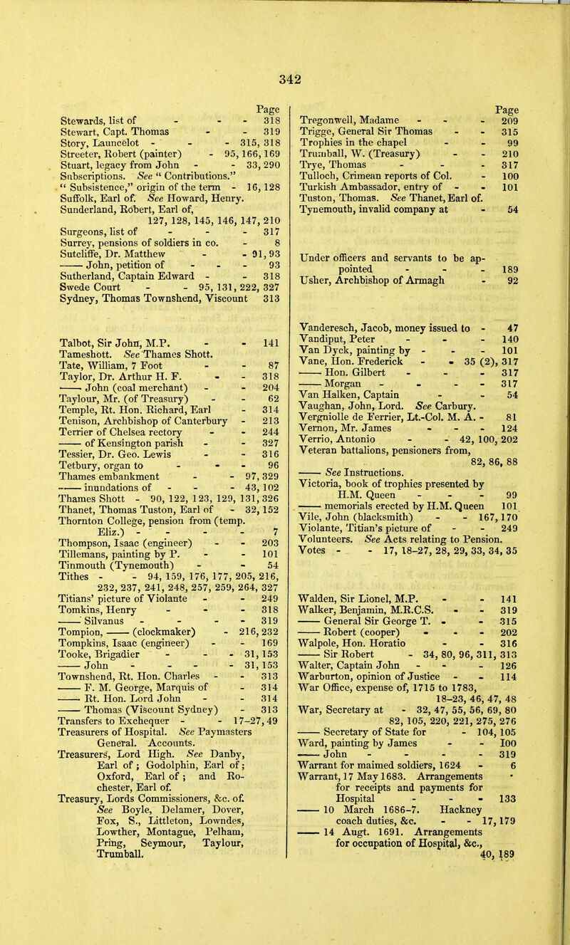 Page Stewards, list of - - - 318 Stewart, Capt. Thomas - - 319 Story, Launcelot - - - 315, 318 Streeter, Robert (painter) - 95, 166,169 Stuart, legacy from John - - 33,290 Siihscriptions. See  Contributions.  Subsistence, origin of the term - 16,128 Suffolk, Earl of. See Howard, Henry. Sunderland, Kobert, Earl of, 127, 128, 145, 146, 147, 210 Surgeons, list of ... 317 Surrey, pensions of soldiers in co. - 8 Sutcliffe, Dr. Matthew - -91,93 John, petition of - - - 93 Sutherland, Captain Edward - - 318 Swede Court - - 95,131,222,327 Sydney, Thomas Townshend, Viscount 313 Talbot, Sir John, M.P. - - 141 Tameshott. S'ec Thames Shott. Tate, William, 7 Foot - - 87 Taylor, Dr. Arthur H. r. - - 318 ' • John (coal merchant) - - 204 Taylour, Mr. (of Treasury) - - 62 Temple, Rt. Hon. Richard, Earl - 314 Tenison, Archbishop of Canterbury - 213 Terrier of Chelsea rectory - - 244 of Kensington parish - - 327 Tessier, Dr. Geo. Lewis - - 316 Tetbury, organ to - - - 96 Thames embankment - - 97, 329 inundations of - - - 43, 102 Thames Shott - 90, 122, 123, 129, 131,326 Thanet, Thomas Tuston, Earl of - 32,152 Thornton College, pension from (temp. Eliz.) - ... 7 Thompson, Isaac (engineer) - - 203 Tillemans, painting by P. - - 101 Tinmouth (Tynemouth) - - 54 Tithes - - 94,159,176, 177, 205, 216, 232, 237, 241, 248, 257, 259, 264, 327 Titians' picture of Violante - - 249 Tomkins, Henry - - - 318 ^^Silvanus - - - - 319 Tompion, (clockmaker) - 216,232 Tompkins, Isaac (engineer) - - 169 Tooke, Brigadier - - - 31,153 John - - - - 31,153 Townshend, Rt. Hon. Charles - - 313 ■ F. M. George, Marquis of - 314 • Rt. Hon. Lord John - - 314 Thomas (Viscount Sydney) - 313 Transfers to Exchequer - - 17-27,49 Treasurers of Hospital. See Paymasters General. Accounts. Treasurers, Lord High. See Danby, Earl of ; Godolphin, Earl of; Oxford, Earl of; and Ro- chester, Earl of. Treasury, Lords Commissioners, &c. of. See Boyle, Delamer, Dover, Fox, S., Littleton, Lowndes, Lowther, Montague, Pelham, Pring, Seymour, Taylour, Trumball. Page Tregonwell, Madame - - - 209 Trigge, General Sir Thomas - - 315 Trophies in the chapel - - 99 Trumball, W. (Treasury) - - 210 Ti-ye, Thomas - - - 317 Tulloch, Crimean reports of Col. - 100 Turkish Ambassador, entry of - - 101 Tuston, Thomas. See Thanet, Earl of. Tynemouth, invalid company at - 54 Under officers and servants to be ap- pointed - - - 189 Usher, Archbishop of Armagh - 92 Vanderesch, Jacob, money issued to - 47 Vandiput, Peter - - - 140 Van Dyck, painting by - - - 101 Vane, Hon. Frederick - - 35 (2), 317 Hon. Gilbert - - - 317 Morgan - - - 317 Van Halken, Captain - - 54 Vaughan, John, Lord. See Carbury. Vergniolle de Ferrier, Lt.-Col. M. A. - 81 Vernon, Mr. James - - - 124 Verrio, Antonio - - 42, 100, 202 Veteran battalions, pensioners from, 82, 86, 88 See Instructions. Victoria, book of trophies presented by H.M. Queen - - - 99 memorials erected by H.M, Queen 101 Vile, John (blacksmith) - - 167,170 Violante, Titian's picture of - - 249 Volunteers. See Acts relating to Pension. Votes - - 17, 18-27, 28, 29, 33, 34, 35 Walden, Sir Lionel, M.P. - - 141 Walker, Benjamin, M.R.C.S. - - 319 General Sir George T. - - 315 Robert (cooper) - . - 202 Walpole, Hon. Horatio - - 316 Sir Robert - 34, 80, 96, 311, 313 Walter, Captain John - - - 126 Warburton, opinion of Justice - - 114 War Office, expense of, 1715 to 1783, 18-23, 46, 47, 48 War, Secretary at - 32, 47, 55, 56, 69, 80 82, 105, 220, 221, 275, 276 Secretary of State for - 104,105 Ward, painting by James - - lOO • John - . . . 319 Warrant for maimed soldiers, 1624 - 6 Warrant, 17 May 1683. Arrangements for receipts and payments for Hospital - - - 133 10 March 1686-7. Hackney coach duties, &c. - - 17,179 14 Augt. 1691. Arrangements for occupation of Hospital, &c., 40, ^89