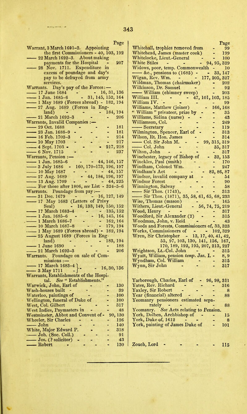 Page Warrant, 3 March 1691-2. Appointing the first Commissioners - 40, 103, 192 22 March 1692-3. About making payments for the Hospital - 207 28 Nov. 1711. Expenditure in excess of poundage and day's pay to be defrayed from army services. Warrants. Day's pay of the Forces: — 17 June 1684 - - 16,31,136 1 Jan. 1685-6 - 31, 145, 152, 164 1 May 1689 (Forces abroad) - 182, 194 27 Aug. 1689 (Forces in Eng- land) - - - 184, 194 21 March 1692-3 - - 206 Warrants, Invalid Companies :— 29 Oct. 1688 - - - 181 23 Jan. 1688-9 • - - 181 16 Feb. 1702-3 - - - 214 10 May 1703 - - - 217 4 Sept. 1703 - - - 217,218 6 Nov. 1715 - - - 237 Warrants, Pension :— 1 Jan. 1685-6 3 July 1686 - 160 10 May 1687 27 Aug. 1689 13 Aug. 1709 - 44, 146, 157 170-173, 196, 197 - 44, 157 - 44, 184, 196, 197 - 44, 225 For those after 1806, see List - 324-5-6 Warrants. Poundage from pay:— 31 Dec. 1679 - - 16, 127, 149 17 May 1683 (Letters of Privy Seal) - 16, 133, 149, 150, 152 17 March 1683-4 - - 135, 152 1 Jan. 1685-6 - - 16, 145, 164 . 1 March 1686-7 - - 162, 164 10 March 1687-8 - - 179, 194 1 May 1689 (Forces abroad) - 182, 194 25 August 1689 (Forces in Eng- land) - - - 183, 194 1 June 1690 - - - 188 21 March 1692-3 - - 206 Warrants. Poundage on sale of Com- missions 17 March 1683-4 3 May 1711 Warrants, Estabhshments of the Hospi- tal. See  Establishments. War-wick, John, Earl of - - 130 Wash-houses built - - - 39 Waterloo, paintings of - - 100 Wellington, funeral of Duke of - 100 West, Col. Gilbert - - - 317 West Indies, Paymasters in - - 48 Westminster, Abbot and Convent of - 90,130 Wheeler, Sir Charles - - - 126 John - ... 140 White, Major Edward P. - - 318 Job. (Soc. Coll.) - - - 91 Jos. (? solicitor) - - - 43 Robert ' - - - 130 16,30, 136 Page Whitehall, trophies removed from - 99 Whitehead, James (master cook) - 199 Whitelocke, Lieut.-General - - 100 White Stiles - - - 94, 95, 329 Widows, poor, temp. Commonwealth - 10 &c., pensions to (1685) - - 33, 147 Wigan, Kev. Wm. - - 177, 205, 327 Wildman, Thomas (chairmaker) - 202 Wilkinson, Dr. Samuel - - 92 William (chimney sweep) - 203 William IIL - - 47, 101, 103, 185 99 - 166,168 35 43 - 249 - 119 - 313 - 314 99, 315, 319 35, 317 - 317 - 32, 153 - 170 - 247 • 82, 86, 87 54 90 58 - 313 William IV. - Williams, Matthew (joiner)  William  privateer, prize by Williams, Sidina (nurse) - Williamson, Col. Secretary Wilmington, Spencer, Earl of • Wilson, Rt. Hon. James Col. Sir John M. - Col. John Wilton, John - - Winchester, legacy of Bishop of Winckles, Paul (smith) Windham, Colonel Wm. Windham's Act Windsor, invalid company at Windsor Forest Winnington, Salway Sir Thos. (1743), Sir Thos. (1871), 35, 58, 61, 65, 68, 233 Wise, Thomas (mason) . - 165 Withers, Lieut.-General - 56, 74, 75, 219 Wood, Henry - - - - 317 Woodford, Sir Alexander (2) - - 315 Woodman, John, v. Reid - - 43 Woods and Forests, Commissioners of, 33, 323 Works, Commissioners of - - 102,329 Wren, Sir Christopher - 13, 17, 40, 41, 42, 55, 97, 103, 130, 141, 156, 167, 170, 189, 192, 195, 207, 213, 227 Wrightson, Lt.-Col. John - - 315 Wyatt, William, pension temp. Jas. I. - 8, 9 Wyndham, Col. William - . 315 Wynn, Sir John - - - 317 Yarborough, Charles, Earl of - 96, 98, 311 Yates, Rev. Richard - - - 316 Yaxley, Sir Robert - - . g Year (financial) altered - - - 88 Yeomanry pensioners estimated sepa- rately - - - 88 Yeomanry. See Acts relating to Pension. York, Dolben, Archbishop of - - 15 York, Duke of, 1612 - - - 8 York, painting of James Duke of - 101 Zouch, Lord - 115 Si