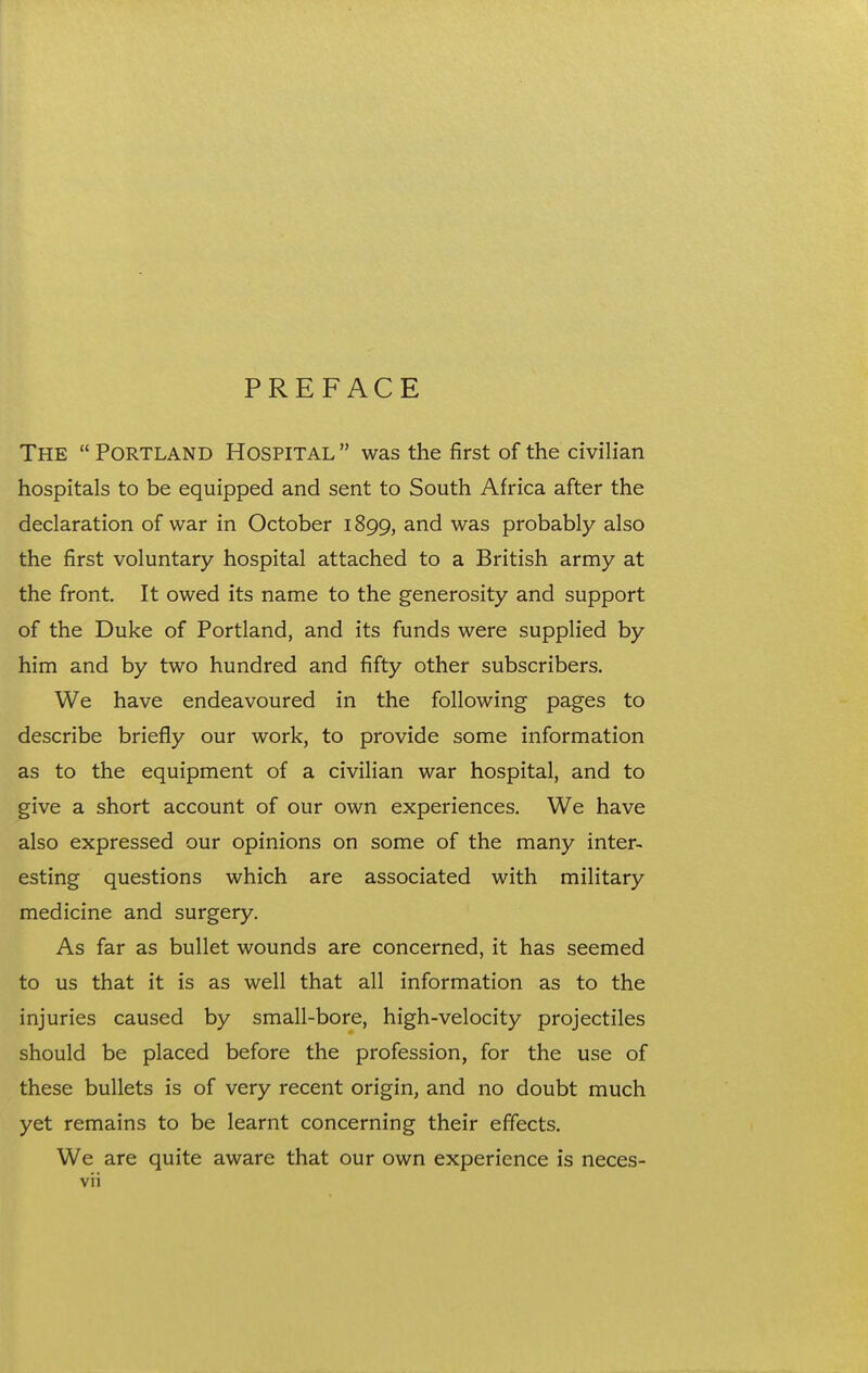 PREFACE The  Portland Hospital  was the first of the civilian hospitals to be equipped and sent to South Africa after the declaration of war in October 1899, and was probably also the first voluntary hospital attached to a British army at the front. It owed its name to the generosity and support of the Duke of Portland, and its funds were supplied by him and by two hundred and fifty other subscribers. We have endeavoured in the following pages to describe briefly our work, to provide some information as to the equipment of a civilian war hospital, and to give a short account of our own experiences. We have also expressed our opinions on some of the many inter- esting questions which are associated with military medicine and surgery. As far as bullet wounds are concerned, it has seemed to us that it is as well that all information as to the injuries caused by small-bore, high-velocity projectiles should be placed before the profession, for the use of these bullets is of very recent origin, and no doubt much yet remains to be learnt concerning their effects. We are quite aware that our own experience is neces-