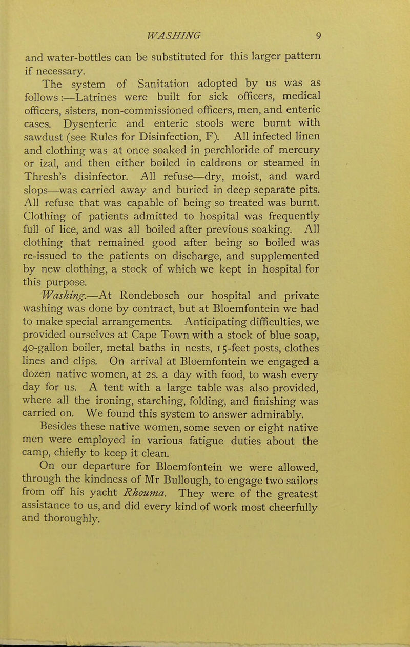 WASHING 9 and water-bottles can be substituted for this larger pattern if necessary. The system of Sanitation adopted by us was as follows:—Latrines were built for sick officers, medical officers, sisters, non-commissioned officers, men, and enteric cases. Dysenteric and enteric stools were burnt with sawdust (see Rules for Disinfection, F). All infected linen and clothing was at once soaked in perchloride of mercury or izal, and then either boiled in caldrons or steamed in Thresh's disinfector. All refuse—dry, moist, and ward slops—was carried away and buried in deep separate pits. All refuse that was capable of being so treated was burnt. Clothing of patients admitted to hospital was frequently full of lice, and was all boiled after previous soaking. All clothing that remained good after being so boiled was re-issued to the patients on discharge, and supplemented by new clothing, a stock of which we kept in hospital for this purpose. Washing.—At Rondebosch our hospital and private washing was done by contract, but at Bloemfontein we had to make special arrangements. Anticipating difficulties, we provided ourselves at Cape Town with a stock of blue soap, 40-gallon boiler, metal baths in nests, 15-feet posts, clothes lines and clips. On arrival at Bloemfontein we engaged a dozen native women, at 2s. a day with food, to wash every day for us. A tent with a large table was also provided, where all the ironing, starching, folding, and finishing was carried on. We found this system to answer admirably. Besides these native women, some seven or eight native men were employed in various fatigue duties about the camp, chiefly to keep it clean. On our departure for Bloemfontein we were allowed through the kindness of Mr Bullough, to engage two sailors from off his yacht Rhouma. They were of the greatest assistance to us, and did every kind of work most cheerfully and thoroughly.