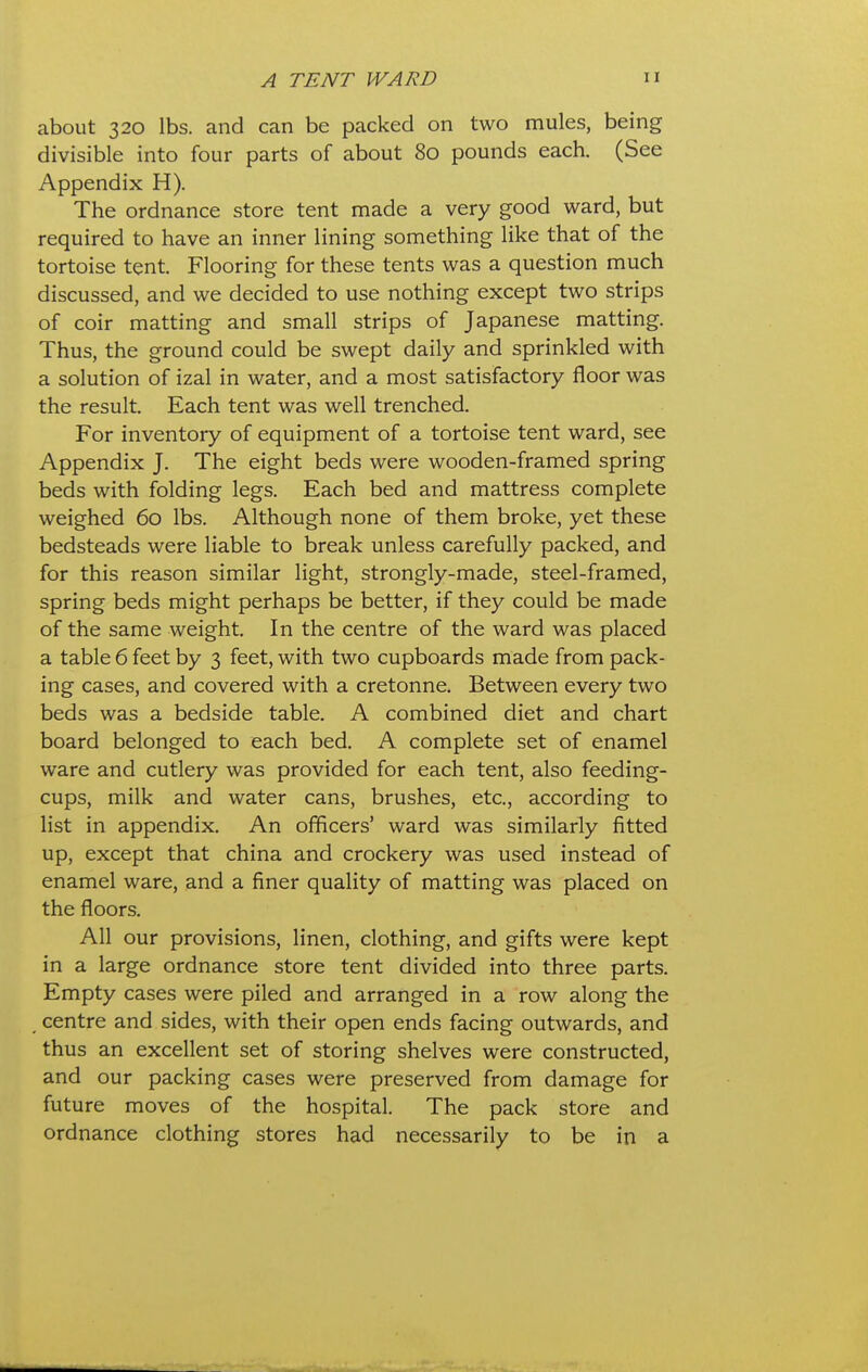 about 320 lbs. and can be packed on two mules, being divisible into four parts of about 80 pounds each. (See Appendix H). The ordnance store tent made a very good ward, but required to have an inner lining something like that of the tortoise tent. Flooring for these tents was a question much discussed, and we decided to use nothing except two strips of coir matting and small strips of Japanese matting. Thus, the ground could be swept daily and sprinkled with a solution of izal in water, and a most satisfactory floor was the result. Each tent was well trenched. For inventory of equipment of a tortoise tent ward, see Appendix J. The eight beds were wooden-framed spring beds with folding legs. Each bed and mattress complete weighed 60 lbs. Although none of them broke, yet these bedsteads were liable to break unless carefully packed, and for this reason similar light, strongly-made, steel-framed, spring beds might perhaps be better, if they could be made of the same weight. In the centre of the ward was placed a table 6 feet by 3 feet, with two cupboards made from pack- ing cases, and covered with a cretonne. Between every two beds was a bedside table. A combined diet and chart board belonged to each bed. A complete set of enamel ware and cutlery was provided for each tent, also feeding- cups, milk and water cans, brushes, etc., according to list in appendix. An officers' ward was similarly fitted up, except that china and crockery was used instead of enamel ware, and a finer quality of matting was placed on the floors. All our provisions, linen, clothing, and gifts were kept in a large ordnance store tent divided into three parts. Empty cases were piled and arranged in a row along the centre and sides, with their open ends facing outwards, and thus an excellent set of storing shelves were constructed, and our packing cases were preserved from damage for future moves of the hospital. The pack store and ordnance clothing stores had necessarily to be in a