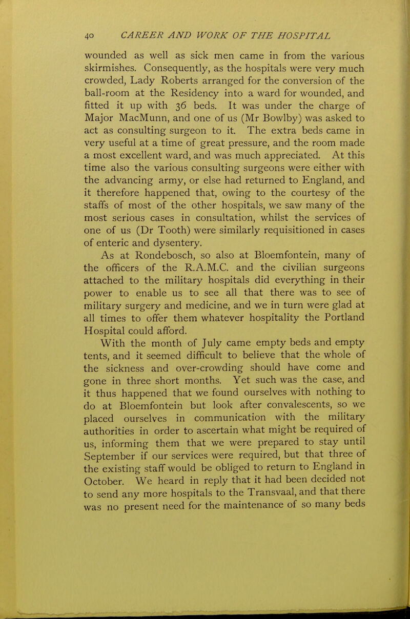 wounded as well as sick men came in from the various skirmishes. Consequently, as the hospitals were very much crowded, Lady Roberts arranged for the conversion of the ball-room at the Residency into a ward for wounded, and fitted it up with 36 beds. It was under the charge of Major MacMunn, and one of us (Mr Bowlby) was asked to act as consulting surgeon to it. The extra beds came in very useful at a time of great pressure, and the room made a most excellent ward, and was much appreciated. At this time also the various consulting surgeons were either with the advancing army, or else had returned to England, and it therefore happened that, owing to the courtesy of the staffs of most of the other hospitals, we saw many of the most serious cases in consultation, whilst the services of one of us (Dr Tooth) were similarly requisitioned in cases of enteric and dysentery. As at Rondebosch, so also at Bloemfontein, many of the officers of the R.A.M.C. and the civilian surgeons attached to the military hospitals did everything in their power to enable us to see all that there was to see of military surgery and medicine, and we in turn were glad at all times to offer them whatever hospitality the Portland Hospital could afford. With the month of July came empty beds and empty tents, and it seemed difficult to believe that the whole of the sickness and over-crowding should have come and gone in three short months. Yet such was the case, and it thus happened that we found ourselves with nothing to do at Bloemfontein but look after convalescents, so we placed ourselves in communication with the military authorities in order to ascertain what might be required of us, informing them that we were prepared to stay until September if our services were required, but that three of the existing staff would be obliged to return to England in October. We heard in reply that it had been decided not to send any more hospitals to the Transvaal, and that there was no present need for the maintenance of so many beds