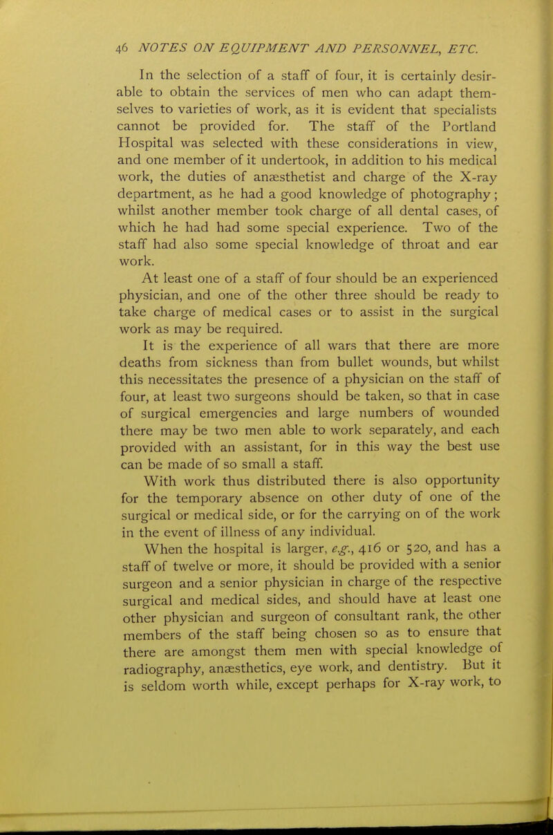 In the selection of a staff of four, it is certainly desir- able to obtain the services of men who can adapt them- selves to varieties of work, as it is evident that specialists cannot be provided for. The staff of the Portland Hospital was selected with these considerations in view, and one member of it undertook, in addition to his medical work, the duties of anaesthetist and charge of the X-ray department, as he had a good knowledge of photography; whilst another member took charge of all dental cases, of which he had had some special experience. Two of the staff had also some special knowledge of throat and ear work. At least one of a staff of four should be an experienced physician, and one of the other three should be ready to take charge of medical cases or to assist in the surgical work as may be required. It is the experience of all wars that there are more deaths from sickness than from bullet wounds, but whilst this necessitates the presence of a physician on the staff of four, at least two surgeons should be taken, so that in case of surgical emergencies and large numbers of wounded there may be two men able to work separately, and each provided with an assistant, for in this way the best use can be made of so small a staff. With work thus distributed there is also opportunity for the temporary absence on other duty of one of the surgical or medical side, or for the carrying on of the work in the event of illness of any individual. When the hospital is larger, e.g., 416 or 520, and has a staff of twelve or more, it should be provided with a senior surgeon and a senior physician in charge of the respective surgical and medical sides, and should have at least one other physician and surgeon of consultant rank, the other members of the staff being chosen so as to ensure that there are amongst them men with special knowledge of radiography, anaesthetics, eye work, and dentistry. But it is seldom worth while, except perhaps for X-ray work, to