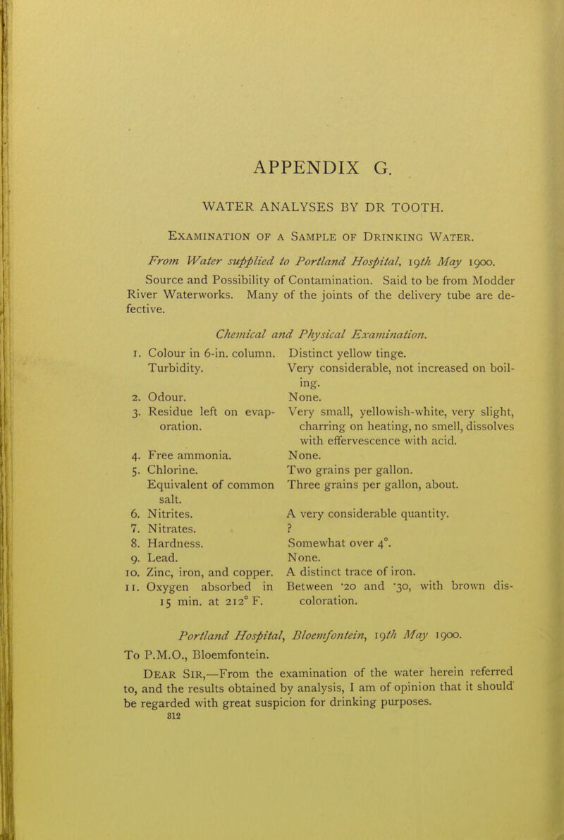 WATER ANALYSES BY DR TOOTH. Examination of a Sample of Drinking Water. From Water supplied to Portland Hospital^ \^th May 1900. Source and Possibility of Contamination. Said to be from Modder River Waterworks. Many of the joints of the delivery tube are de- fective. Chemical a7id Physical Examination. 1. Colour in 6-in. column. Turbidity. 2. Odour. 3. Residue left on evap- oration. 4- 5- 6. 7. 8. 9- 10. 11. Free ammonia. Chlorine. Equivalent of common salt. Nitrites. Nitrates. Hardness. Lead. Zinc, iron, and copper. Oxygen absorbed in 15 min. at 212° F. Distinct yellow tinge. Very considerable, not increased on boil- ing. None. Very small, yellowish-white, very slight, charring on heating, no smell, dissolves with effervescence with acid. None. Two grains per gallon. Three grains per gallon, about. A very considerable quantity. ? Somewhat over 4°. None. A distinct trace of iron. Between 20 and '30, with brown dis- coloration. Portland Hospital^ Bloemfontein, \()th May 1900. To P.M.O., Bloemfontein. Dear Sir,—From the examination of the water herein referred to, and the results obtained by analysis, I am of opinion that it should be regarded with great suspicion for drinking purposes.