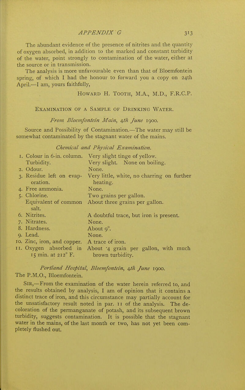 The abundant evidence of the presence of nitrites and the quantity of oxygen absorbed, in addition to the marked and constant turbidity of the water, point strongly to contamination of the water, either at the source or in transmission. The analysis is more unfavourable even than that of Bloemfontein spring, of which I had the honour to forward you a copy on 24th April.—I am, yours faithfully, Howard H. Tooth, M.A., M.D., F.R.C.P. Examination of a Sample of Drinking Water. From Bloemfontein Main, 6,th June 1900. Source and Possibility of Contamination.—The water may still be somewhat contaminated by the stagnant water of the mains. Chemical and Physical Examination. 1. Colour in 6-in. column. Turbidity. 2. Odour. 3. Residue left on evap- oration. 4. Free ammonia. Chlorine. Equivalent of common salt. Nitrites. Nitrates. Hardness. 9. Lead. 10. Zinc, iron, and copper. Oxygen absorbed in 15 min. at 212° F. 5- 7- 8. 11 Very slight tinge of yellow. Very slight. None on boiling. None. Very little, white, no charring on further heating. None. Two grains per gallon. About three grains per gallon. A doubtful trace, but iron is present. None. About 9°. None. A trace of iron. About 4 grain per gallon, with much brown turbidity. Portland Hospital, Bloemfontein, 4th June 1900. The P.M.O., Bloemfontein. Sir,—From the examination of the water herein referred to, and the results obtained by analysis, I am of opinion that it contains a distinct trace of iron, and this circumstance may partially account for the unsatisfactory result noted in par. 11 of the analysis. The de- coloration of the permanganate of potash, and its subsequent brown turbidity, suggests contamination. It is possible that the stagnant water in the mains, of the last month or two, has not yet been com- pletely flushed out.