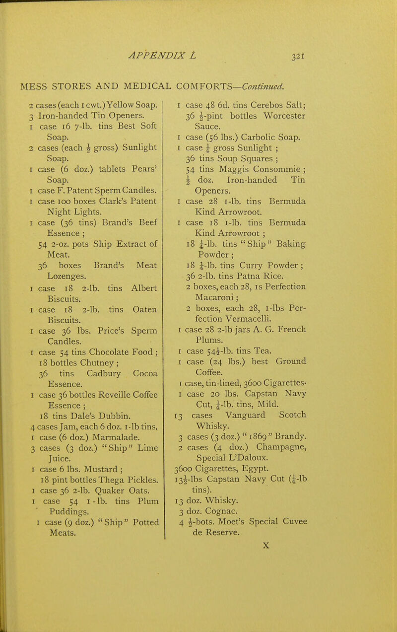 MESS STORES AND MEDICAL QOUYO'^T'^—Contmiied. 1 cases (each i cwt.) Yellow Soap. 3 Iron-handed Tin Openers. 1 case 16 y-lb. tins Best Soft Soap. 2 cases (each \ gross) Sunlight Soap. I case (6 doz.) tablets Pears' Soap. I case F. Patent Sperm Candles. 1 case loo boxes Clark's Patent Night Lights. I case (36 tins) Brand's Beef Essence ; 54 2-oz. pots Ship Extract of Meat. 36 boxes Brand's Meat Lozenges. I case 18 2-lb. tins Albert Biscuits. I case 18 2-lb. tins Oaten Biscuits. I case 36 lbs. Price's Sperm Candles. I case 54 tins Chocolate Food ; 18 bottles Chutney ; 36 tins Cadbury Cocoa Essence. I case 36 bottles Reveille Coffee Essence ; 18 tins Dale's Dubbin. 4 cases Jam, each 6 doz. i-lb tins, I case (6 doz.) Marmalade. 3 cases (3 doz.) Ship Lime Juice. I case 6 lbs. Mustard ; 18 pint bottles Thega Pickles. I case 36 2-lb. Quaker Oats. I case 54 I - lb. tins Plum Puddings. I case (9 doz.)  Ship  Potted Meats. I case 48 6d. tins Cerebos Salt; 36 j-pint bottles Worcester Sauce. I case (56 lbs.) Carbolic Soap. I case \ gross Sunlight ; 36 tins Soup Squares ; 54 tins Maggis Consommie ; \ doz. Iron-handed Tin Openers. I case 28 I-lb. tins Bermuda Kind Arrowroot. I case 18 I-lb. tins Bermuda Kind Arrowroot ; 18 i-lb. tins Ship Baking Powder; 18 J-lb. tins Curry Powder ; 36 2-lb. tins Patna Rice. 2 boxes, each 28, is Perfection Macaroni; 2 boxes, each 28, i-lbs Per- fection Vermacelli. I case 28 2-lb jars A. G. French Plums. I case 54i-lb. tins Tea. I case (24 lbs.) best Ground Coffee. I case, tin-lined, 3600 Cigarettes- 1 case 20 lbs. Capstan Navy Cut, |-lb. tins. Mild. 13 cases Vanguard Scotch Whisky. 3 cases (3 doz.)  1869 Brandy. 2 cases (4 doz.) Champagne, Special L'Daloux. 3600 Cigarettes, Egypt. I3|-lbs Capstan Navy Cut (|-lb tins). 13 doz. Whisky. 3 doz. Cognac. 4 ^-bots. Moet's Special Cuvee de Reserve. X