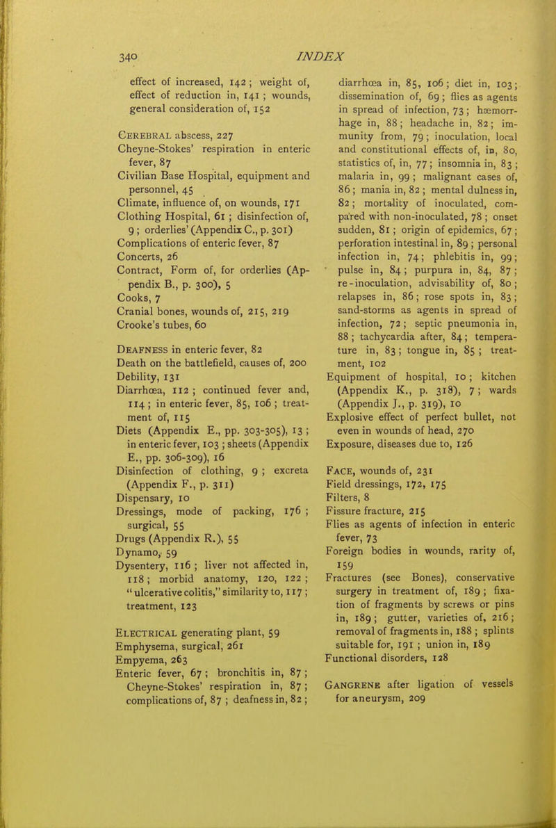 effect of increased, 142 ; weight of, effect of reduction in, 141 ; wounds, general consideration of, 152 Cerebral abscess, 227 Cheyne-Stokes' respiration in enteric fever, 87 Civilian Base Hospital, equipment and personnel, 45 Climate, influence of, on wounds, 171 Clothing Hospital, 61 ; disinfection of, 9 ; orderlies' (Appendii C, p. 301) Complications of enteric fever, 87 Concerts, 26 Contract, Form of, for orderlies (Ap- pendix B., p. 300), $ Cooks, 7 Cranial bones, wounds of, 215, 219 Crooke's tubes, 60 Deafness in enteric fever, 82 Death on the battlefield, causes of, 200 Debility, 131 Diarrhoea, II2 ; continued fever and, 114 ; in enteric fever, 85, 106 ; treat- ment of, 115 Diets (Appendix E., pp. 303-305)1 I3 ; in enteric fever, 103 ; sheets (Appendix E., pp. 306-309), 16 Disinfection of clothing, 9 ; excreta (Appendix P., p. 311) Dispensary, 10 Dressings, mode of packing, 176 ; surgical, 55 Drugs (Appendix R.), 55 Dynamo,' 59 Dysentery, 116 ; liver not affected in, 118; morbid anatomy, 120, 122;  ulcerative colitis, similarity to, 117 ; treatment, 123 Electrical generating plant, 59 Emphysema, surgical, 261 Empyema, 263 Enteric fever, 67 ; bronchitis in, 87 ; Cheyne-Stokes' respiration in, 87; complications of, 87 ; deafness in, 82 ; diarrhoea in, 85, 106; diet in, 103; dissemination of, 69 ; flies as agents in spread of infection, 73; haemorr- hage in, 88; headache in, 82; im- munity from, 79; inoculation, local and constitutional effects of, in, 80, statistics of, in, 77 ; insomnia in, 83 ; malaria in, 99 ; malignant cases of, 86; mania in, 82 ; mental dulness in, 82; mortality of inoculated, com- pared with non-inoculated, 78 ; onset sudden, 81; origin of epidemics, 67 ; perforation intestinal in, 89 ; personal infection in, 74; phlebitis in, 99; pulse in, 84; purpura in, 84, 87 ; re-inoculation, advisability of, 80; relapses in, 86; rose spots in, 83; sand-storms as agents in spread of infection, 72 ; septic pneumonia in, 88 ; tachycardia after, 84 ; tempera- ture in, 83 ; tongue in, 85 ; treat- ment, 102 Equipment of hospital, 10; kitchen (Appendix K., p. 318), 7; wards (Appendix J., p. 319), 10 Explosive effect of perfect bullet, not even in wounds of head, 270 Exposure, diseases due to, 126 Face, wounds of, 231 Field dressings, 172, 175 Filters, 8 Fissure fracture, 215 Flies as agents of infection in enteric fever, 73 Foreign bodies in wounds, rarity of, 159 Fractures (see Bones), conservative surgery in treatment of, 189 ; fixa- tion of fragments by screws or pins in, 189; gutter, varieties of, 216; removal of fragments in, 188 ; splints suitable for, 191 ; union in, 189 Functional disorders, 128 Gangrene after ligation of vessels for aneurysm, 209