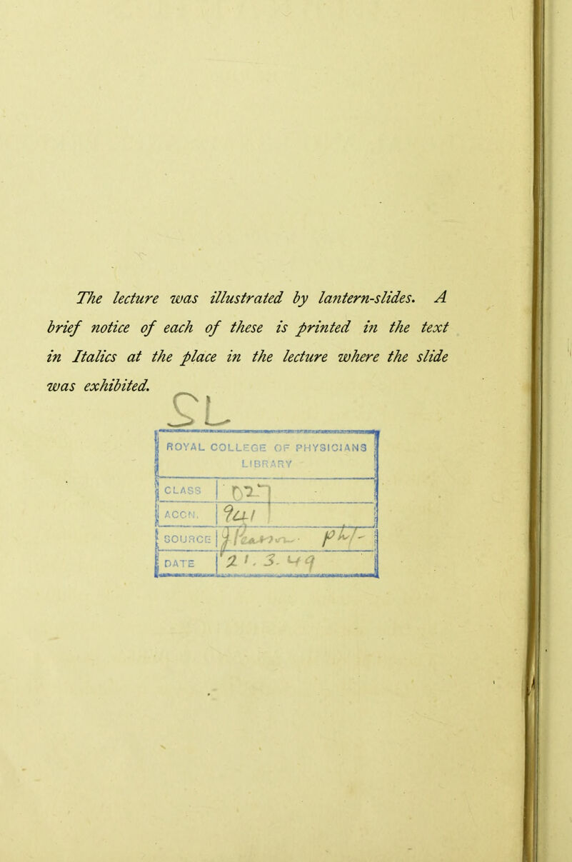 The lecture was illustrated by lantern-slides. A brief notice of each of these is printed in the text in Italics at the place in the lecture where the slide was exhibited. ROYAL COLLEGE OF PHYSIGJAN3 LIBRARY I 1 CLASS 1 ACO^I, ^1! • 1 GOIJRCG